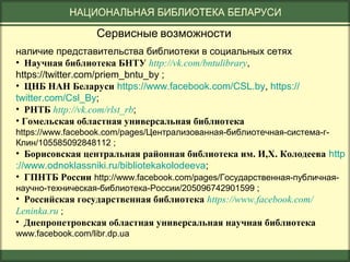Сервисные возможности
наличие представительства библиотеки в социальных сетях
• Научная библиотека БНТУ http://vk.com/bntulibrary,
https://twitter.com/priem_bntu_by ;
• ЦНБ НАН Беларуси https://www.facebook.com/CSL.by, https://
twitter.com/Csl_By;
• РНТБ http://vk.com/rlst_rb;
• Гомельская областная универсальная библиотека
https://www.facebook.com/pages/Централизованная-библиотечная-система-гКлин/105585092848112 ;

• Борисовская центральная районная библиотека им. И,Х. Колодеева http
://www.odnoklassniki.ru/bibliotekakolodeeva;
• ГПНТБ России http://www.facebook.com/pages/Государственная-публичнаянаучно-техническая-библиотека-России/205096742901599 ;

• Российская государственная библиотека https://www.facebook.com/
Leninka.ru ;
• Днепропетровская областная универсальная научная библиотека
www.facebook.com/libr.dp.ua

 