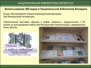 Использование QR-кодов в Национальной библиотеке Беларуси
Отдел обслуживания специализированными фондами
Зал белорусской литературы
Тематическая выставка «Душою с небом говорить», приуроченная к 70летию со дня рождения известной белорусской писательницы, переводчицы
Нины Матяш.

 