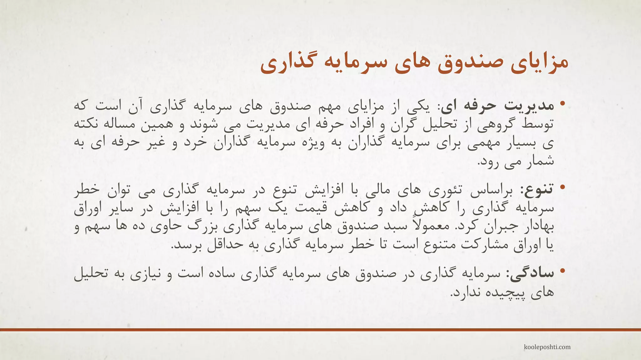 ‫هشایای صٌذٍق ّای سزهایِ گذاری‬
‫• هذیزیت حزفِ ای: ٗىٖ اس هشاٗبٕ هْن فٌذٍق ّبٕ عزهبِٗ گذارٕ آى اعت وِ‬
‫تَعظ گزٍّٖ اس تحل٘ل گزاى ٍ افزاد حزفِ إ هذٗزٗت هٖ ؽًَذ ٍ ّو٘ي هغبلِ ًىتِ‬
‫ٕ ثغ٘بر هْوٖ ثزإ عزهبِٗ گذاراى ثِ ٍٗضُ عزهبِٗ گذاراى خزد ٍ غ٘ز حزفِ إ ثِ‬
‫ؽوبر هٖ رٍد.‬
‫• تٌَع: ثزاعبط تئَرٕ ّبٕ هبلٖ ثب افشاٗؼ تٌَع در عزهبِٗ گذارٕ هٖ تَاى خغز‬
‫عزهبِٗ گذارٕ را وبّؼ داد ٍ وبّؼ ل٘وت ٗه عْن را ثب افشاٗؼ در عبٗز اٍراق‬
‫ثْبدار ججزاى وزد. هؼوَالً عجذ فٌذٍق ّبٕ عزهبِٗ گذارٕ ثشري حبٍٕ دُ ّب عْن ٍ‬
‫ٗب اٍراق هؾبروت هتٌَع اعت تب خغز عزهبِٗ گذارٕ ثِ حذالل ثزعذ.‬

‫• سادگی: عزهبِٗ گذارٕ در فٌذٍق ّبٕ عزهبِٗ گذارٕ عبدُ اعت ٍ ً٘بسٕ ثِ تحل٘ل‬
‫ّبٕ پ٘چ٘ذُ ًذارد.‬
‫‪kooleposhti.com‬‬

 