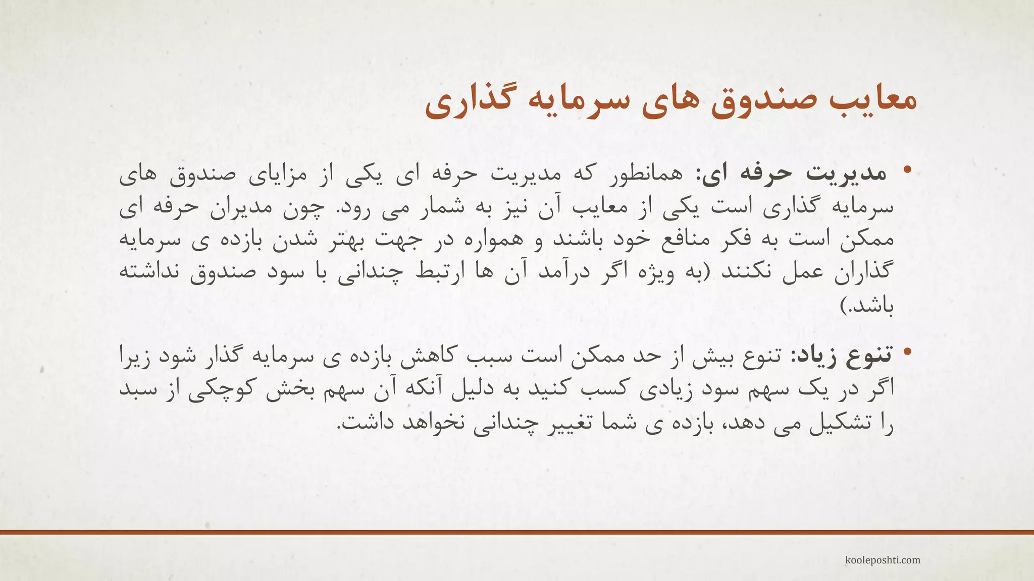 ‫هعایة صٌذٍق ّای سزهایِ گذاری‬
‫• هذیزیت حزفِ ای: ّوبًغَر وِ هذٗزٗت حزفِ إ ٗىٖ اس هشاٗبٕ فٌذٍق ّبٕ‬
‫عزهبِٗ گذارٕ اعت ٗىٖ اس هؼبٗت آى ً٘ش ثِ ؽوبر هٖ رٍد. چَى هذٗزاى حزفِ إ‬
‫هوىي اعت ثِ فىز هٌبفغ خَد ثبؽٌذ ٍ ّوَارُ در جْت ثْتز ؽذى ثبسدُ ٕ عزهبِٗ‬
‫گذاراى ػول ًىٌٌذ (ثِ ٍٗضُ اگز درآهذ آى ّب ارتجظ چٌذاًٖ ثب عَد فٌذٍق ًذاؽتِ‬
‫ثبؽذ.)‬
‫• تٌَع سیاد: تٌَع ث٘ؼ اس حذ هوىي اعت عجت وبّؼ ثبسدُ ٕ عزهبِٗ گذار ؽَد سٗزا‬
‫اگز در ٗه عْن عَد سٗبدٕ وغت وٌ٘ذ ثِ دل٘ل آًىِ آى عْن ثخؼ وَچىٖ اس عجذ‬
‫را تؾى٘ل هٖ دّذ، ثبسدُ ٕ ؽوب تغ٘٘ز چٌذاًٖ ًخَاّذ داؽت.‬

‫‪kooleposhti.com‬‬

 