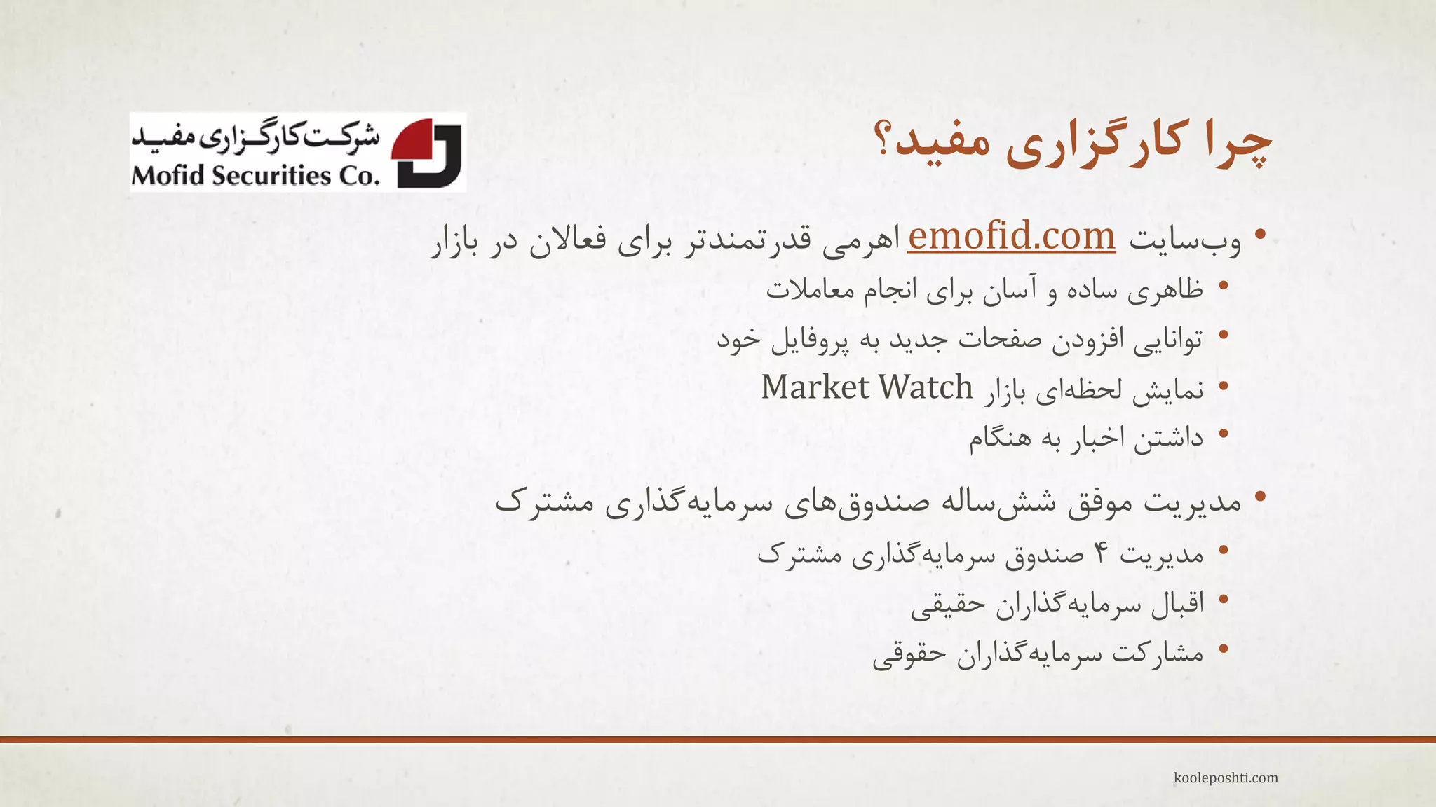 ‫چزا کارگشاری هفیذ؟‬
‫• ٍةعبٗت ‪ emofid.com‬اّزهٖ لذرتوٌذتز ثزإ فؼبالى در ثبسار‬
‫•‬
‫•‬
‫•‬
‫•‬

‫ظبّزٕ عبدُ ٍ آعبى ثزإ اًجبم هؼبهالت‬
‫تَاًبٖٗ افشٍدى ففحبت جذٗذ ثِ پزٍفبٗل خَد‬
‫ًوبٗؼ لحظِإ ثبسار ‪Market Watch‬‬
‫داؽتي اخجبر ثِ ٌّگبم‬

‫• هذٗزٗت هَفك ؽؼعبلِ فٌذٍقّبٕ عزهبِٗگذارٕ هؾتزن‬
‫• هذٗزٗت 4 فٌذٍق عزهبِٗگذارٕ هؾتزن‬
‫• الجبل عزهبِٗگذاراى حم٘مٖ‬
‫• هؾبروت عزهبِٗگذاراى حمَلٖ‬

‫‪kooleposhti.com‬‬

 