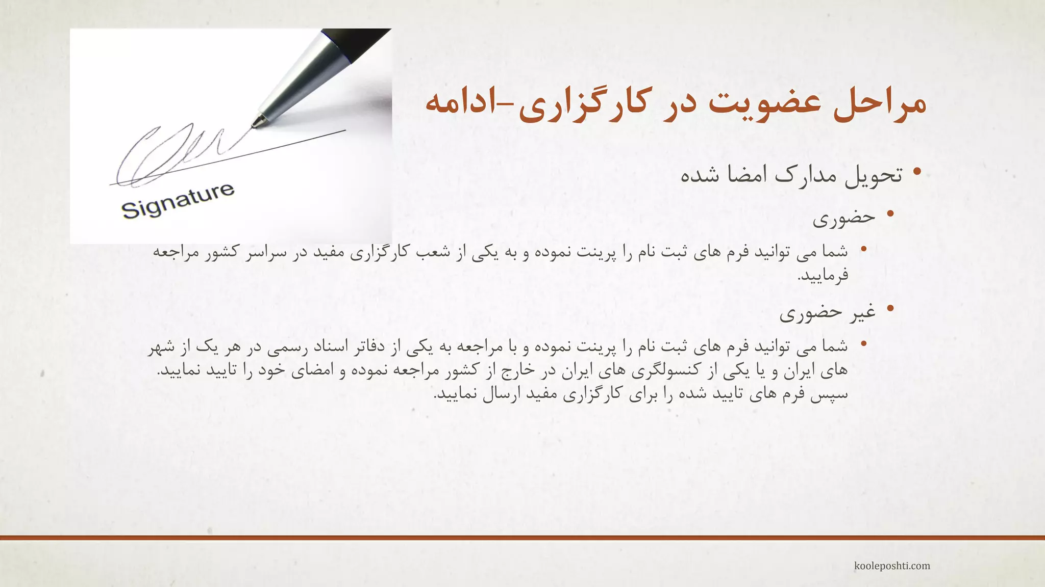 ‫هزاحل عضَیت در کارگشاری-اداهِ‬
‫• تحَٗل هذارن اهضب ؽذُ‬
‫• حضَرٕ‬
‫• ؽوب هٖ تَاً٘ذ فزم ّبٕ ثجت ًبم را پزٌٗت ًوَدُ ٍ ثِ ٗىٖ اس ؽؼت وبرگشارٕ هف٘ذ در عزاعز وؾَر هزاجؼِ‬
‫فزهبٗ٘ذ.‬

‫• غ٘ز حضَرٕ‬
‫• ؽوب هٖ تَاً٘ذ فزم ّبٕ ثجت ًبم را پزٌٗت ًوَدُ ٍ ثب هزاجؼِ ثِ ٗىٖ اس دفبتز اعٌبد رعوٖ در ّز ٗه اس ؽْز‬
‫ّبٕ اٗزاى ٍ ٗب ٗىٖ اس وٌغَلگزٕ ّبٕ اٗزاى در خبرج اس وؾَر هزاجؼِ ًوَدُ ٍ اهضبٕ خَد را تبٗ٘ذ ًوبٗ٘ذ.‬
‫عپظ فزم ّبٕ تبٗ٘ذ ؽذُ را ثزإ وبرگشارٕ هف٘ذ ارعبل ًوبٗ٘ذ.‬

‫‪kooleposhti.com‬‬

 