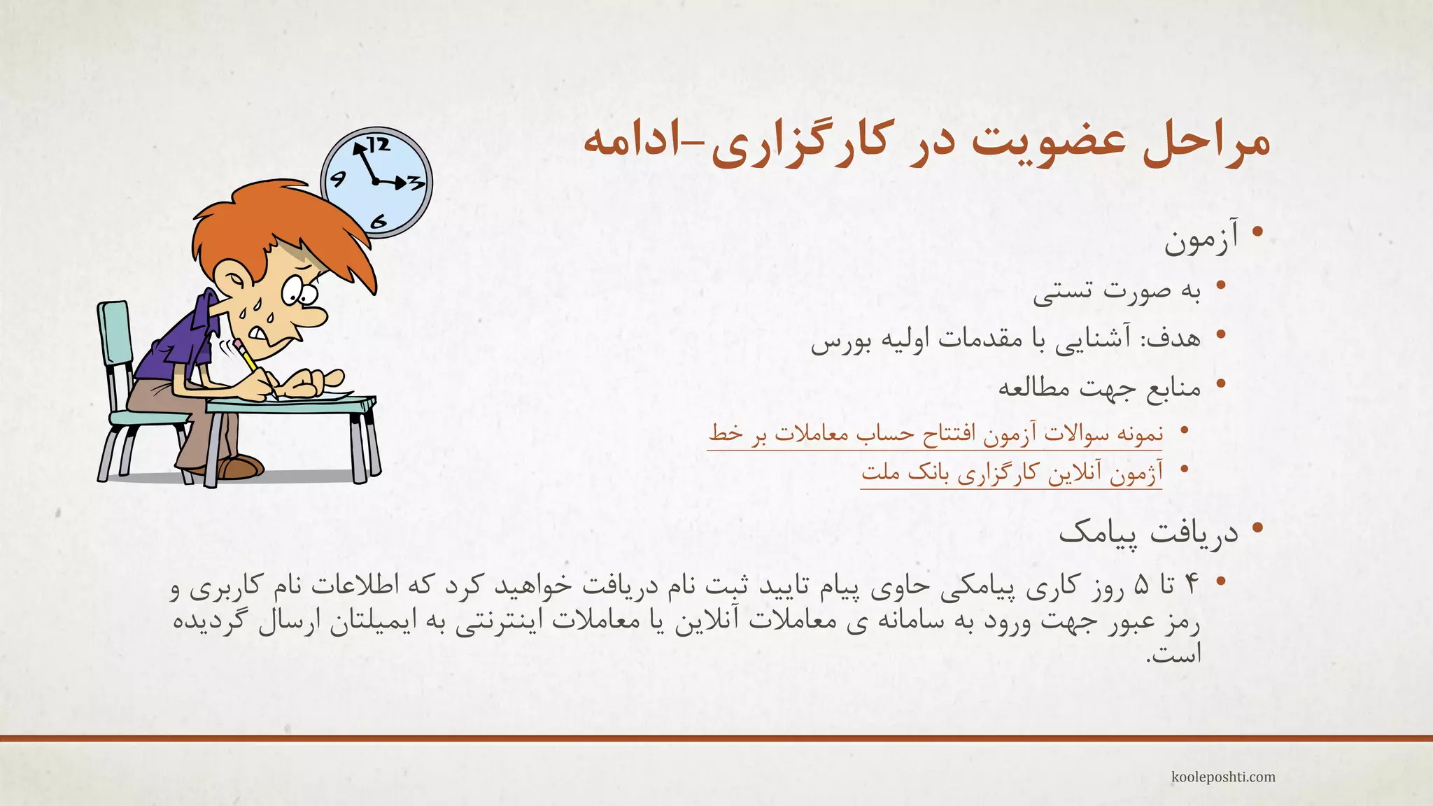 ‫هزاحل عضَیت در کارگشاری-اداهِ‬
‫• آسهَى‬

‫• ثِ فَرت تغتٖ‬
‫• ّذف: آؽٌبٖٗ ثب همذهبت اٍلِ٘ ثَرط‬
‫• هٌبثغ جْت هغبلؼِ‬

‫• ًوًَِ عَاالت آسهَى افتتبح حغبة هؼبهالت ثز خظ‬
‫• آصهَى آًالٗي وبرگشارٕ ثبًه هلت‬

‫• درٗبفت پ٘بهه‬

‫• 4 تب 5 رٍس وبرٕ پ٘بهىٖ حبٍٕ پ٘بم تبٗ٘ذ ثجت ًبم درٗبفت خَاّ٘ذ وزد وِ اعالػبت ًبم وبرثزٕ ٍ‬
‫رهش ػجَر جْت ٍرٍد ثِ عبهبًِ ٕ هؼبهالت آًالٗي ٗب هؼبهالت اٌٗتزًتٖ ثِ اٗو٘لتبى ارعبل گزدٗذُ‬
‫اعت.‬

‫‪kooleposhti.com‬‬

 