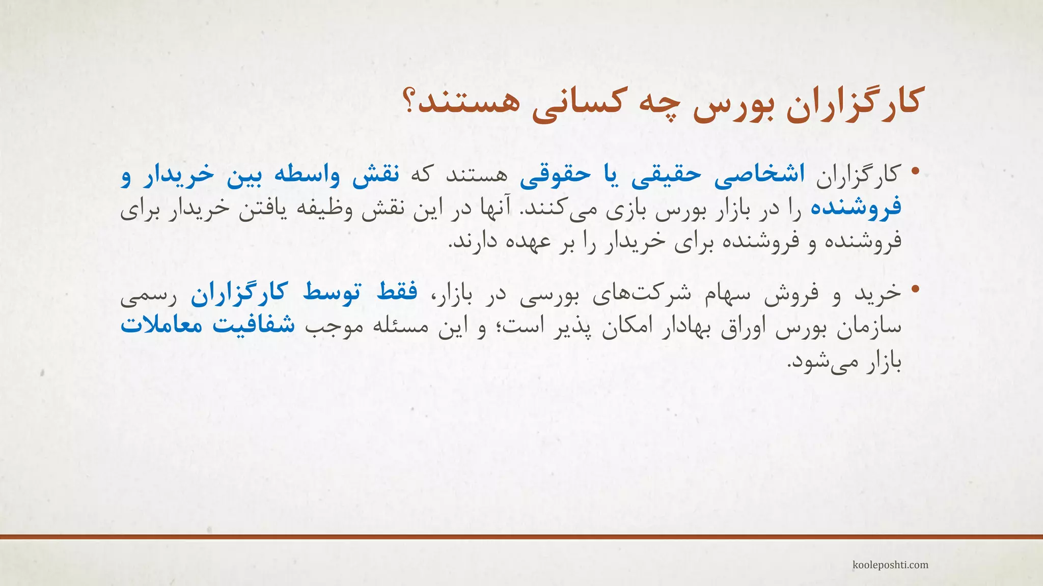 ‫کارگشاراى تَرس چِ کساًی ّستٌذ؟‬
‫• وبرگشاراى اضخاصی حقیقی یا حقَقی ّغتٌذ وِ ًقص ٍاسطِ تیي خزیذار ٍ‬
‫فزٍضٌذُ را در ثبسار ثَرط ثبسٕ هٖوٌٌذ. آًْب در اٗي ًمؼ ٍظ٘فِ ٗبفتي خزٗذار ثزإ‬
‫فزٍؽٌذُ ٍ فزٍؽٌذُ ثزإ خزٗذار را ثز ػْذُ دارًذ.‬
‫• خزٗذ ٍ فزٍػ عْبم ؽزوتّبٕ ثَرعٖ در ثبسار، فقظ تَسظ کارگشاراى رعوٖ‬
‫عبسهبى ثَرط اٍراق ثْبدار اهىبى پذٗز اعت؛ ٍ اٗي هغئلِ هَجت ضفافیت هعاهالت‬
‫ثبسار هٖؽَد.‬

‫‪kooleposhti.com‬‬

 