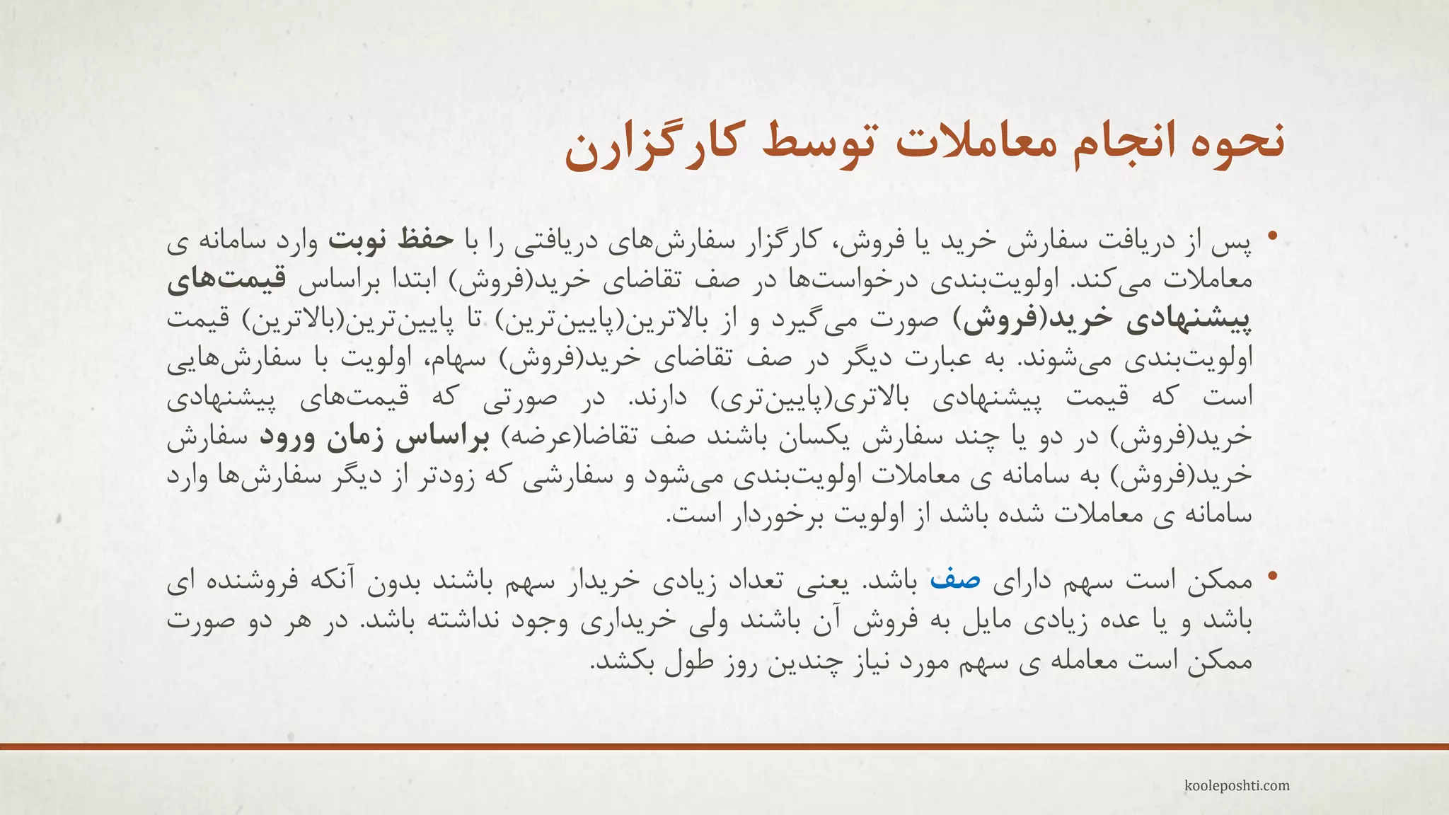 ‫ًحَُ اًجام هعاهالت تَسظ کارگشارى‬
‫• پظ اس درٗبفت عفبرػ خزٗذ ٗب فزٍػ، وبرگشار عفبرػّبٕ درٗبفتٖ را ثب حفظ ًَتت ٍارد عبهبًِ ٕ‬
‫هؼبهالت هٖوٌذ. اٍلَٗتثٌذٕ درخَاعتّب در فف تمبضبٕ خزٗذ(فزٍػ) اثتذا ثزاعبط قیوتّای‬
‫پیطٌْادی خزیذ(فزٍش) فَرت هٖگ٘زد ٍ اس ثبالتزٗي(پبٗ٘يتزٗي) تب پبٗ٘يتزٗي(ثبالتزٗي) ل٘وت‬
‫اٍلَٗتثٌذٕ هٖؽًَذ. ثِ ػجبرت دٗگز در فف تمبضبٕ خزٗذ(فزٍػ) عْبم، اٍلَٗت ثب عفبرػّبٖٗ‬
‫اعت وِ ل٘وت پ٘ؾٌْبدٕ ثبالتزٕ(پبٗ٘يتزٕ) دارًذ. در فَرتٖ وِ ل٘وتّبٕ پ٘ؾٌْبدٕ‬
‫خزٗذ(فزٍػ) در دٍ ٗب چٌذ عفبرػ ٗىغبى ثبؽٌذ فف تمبضب(ػزضِ) تزاساس سهاى ٍرٍد عفبرػ‬
‫خزٗذ(فزٍػ) ثِ عبهبًِ ٕ هؼبهالت اٍلَٗتثٌذٕ هٖؽَد ٍ عفبرؽٖ وِ سٍدتز اس دٗگز عفبرػّب ٍارد‬
‫عبهبًِ ٕ هؼبهالت ؽذُ ثبؽذ اس اٍلَٗت ثزخَردار اعت.‬
‫• هوىي اعت عْن دارإ صف ثبؽذ. ٗؼٌٖ تؼذاد سٗبدٕ خزٗذار عْن ثبؽٌذ ثذٍى آًىِ فزٍؽٌذُ إ‬
‫ثبؽذ ٍ ٗب ػذُ سٗبدٕ هبٗل ثِ فزٍػ آى ثبؽٌذ ٍلٖ خزٗذارٕ ٍجَد ًذاؽتِ ثبؽذ. در ّز دٍ فَرت‬
‫هوىي اعت هؼبهلِ ٕ عْن هَرد ً٘بس چٌذٗي رٍس عَل ثىؾذ.‬
‫‪kooleposhti.com‬‬

 