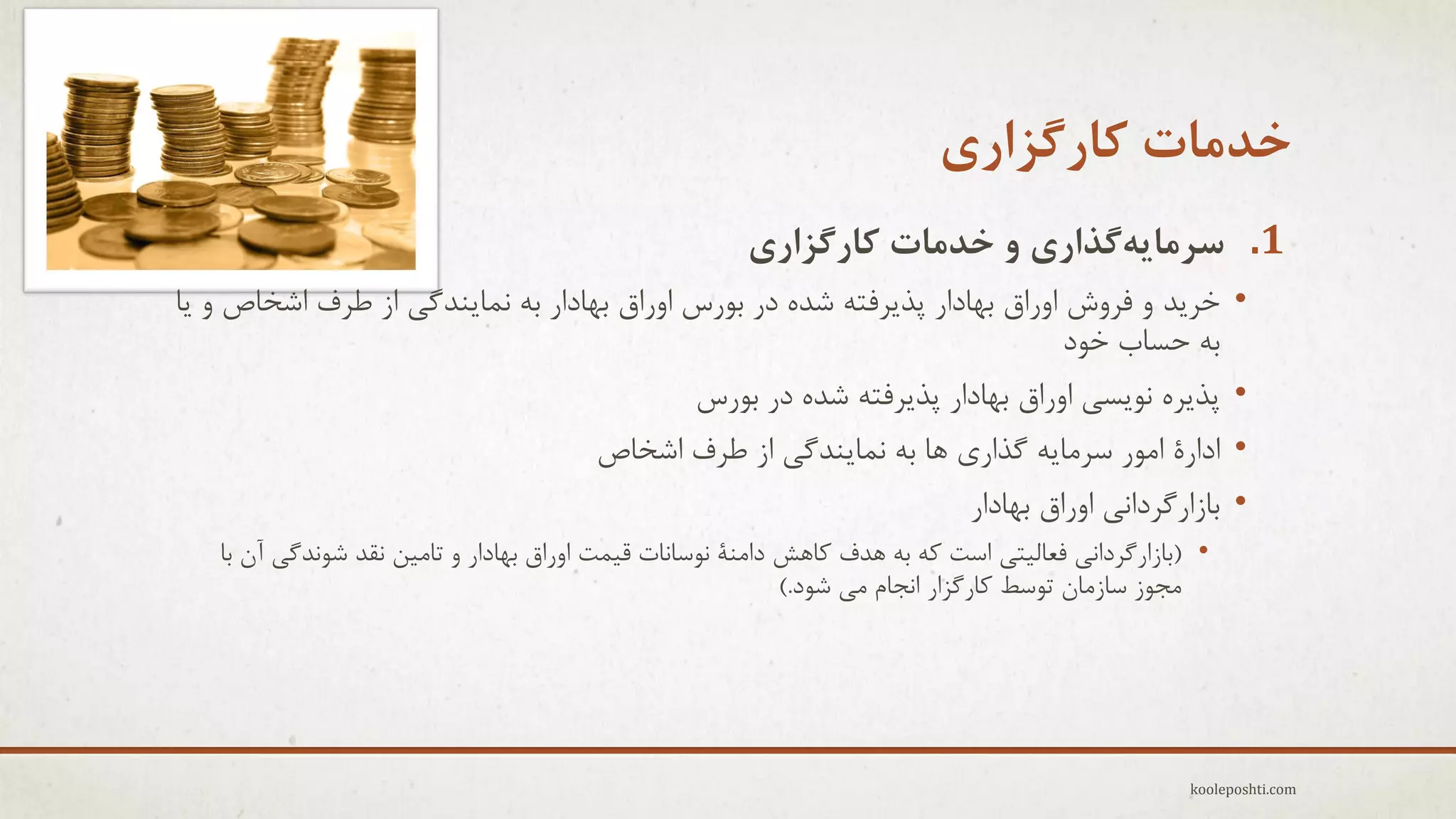 ‫خذهات کارگشاری‬
‫1. سزهایِگذاری ٍ خذهات کارگشاری‬
‫•‬
‫•‬
‫•‬
‫•‬

‫خزٗذ ٍ فزٍػ اٍراق ثْبدار پذٗزفتِ ؽذُ در ثَرط اٍراق ثْبدار ثِ ًوبٌٗذگٖ اس عزف اؽخبؿ ٍ ٗب‬
‫ثِ حغبة خَد‬
‫پذٗزُ ًَٗغٖ اٍراق ثْبدار پذٗزفتِ ؽذُ در ثَرط‬
‫ادارٓ اهَر عزهبِٗ گذارٕ ّب ثِ ًوبٌٗذگٖ اس عزف اؽخبؿ‬
‫ثبسارگزداًٖ اٍراق ثْبدار‬
‫• (ثبسارگزداًٖ فؼبل٘تٖ اعت وِ ثِ ّذف وبّؼ داهٌٔ ًَعبًبت ل٘وت اٍراق ثْبدار ٍ تبه٘ي ًمذ ؽًَذگٖ آى ثب‬
‫هجَس عبسهبى تَعظ وبرگشار اًجبم هٖ ؽَد.)‬

‫‪kooleposhti.com‬‬

 