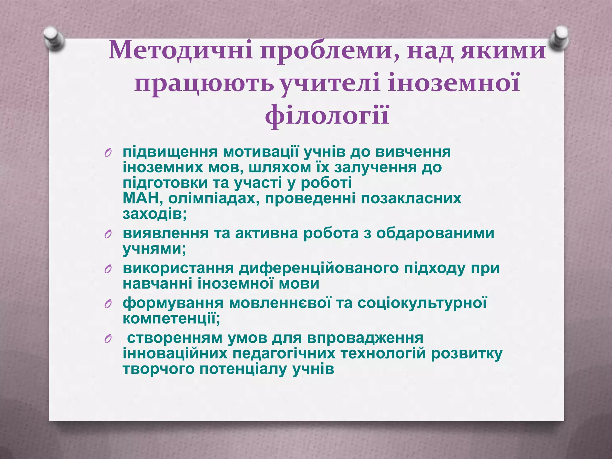 Методичні проблеми, над якими
працюють учителі іноземної
філології
O підвищення мотивації учнів до вивчення

O

O
O
O

іноземних мов, шляхом їх залучення до
підготовки та участі у роботі
МАН, олімпіадах, проведенні позакласних
заходів;
виявлення та активна робота з обдарованими
учнями;
використання диференційованого підходу при
навчанні іноземної мови
формування мовленнєвої та соціокультурної
компетенції;
створенням умов для впровадження
інноваційних педагогічних технологій розвитку
творчого потенціалу учнів

 