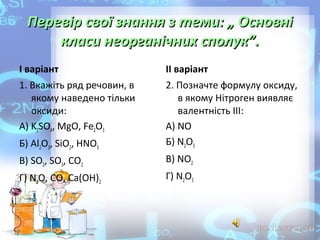 Перевір свої знання з теми: „ Основні
класи неорганічних сполук”.
І варіант

ІІ варіант

1. Вкажіть ряд речовин, в 
якому наведено тільки 
оксиди:
А) K2SO4, MgO, Fe2O3
Б) Al2O3, SiO2, HNO3

2. Позначте формулу оксиду, 
в якому Нітроген виявляє 
валентність ІІІ:
А) NO
Б) N2O3

В) SO2, SO3, CO2

В) NO2

Г) N2O, CO, Ca(OH)2

Г) N2O5

 