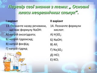 Перевір свої знання з теми: „ Основні
класи неорганічних сполук”.
І варіант

ІІ варіант

13. Позначте назву речовини,
що має формулу NaOH:
А) натрій оксогідрата;
Б) натрій гідроксид;
В) натрій фосфід;
Г) натрій гідрид

14. Позначте формули
кислот:
А) H2SO4;
Б) NaOH;
В) AlI3
Г) Na2SO4;
Д) HCl;
Е) KCl;

 
