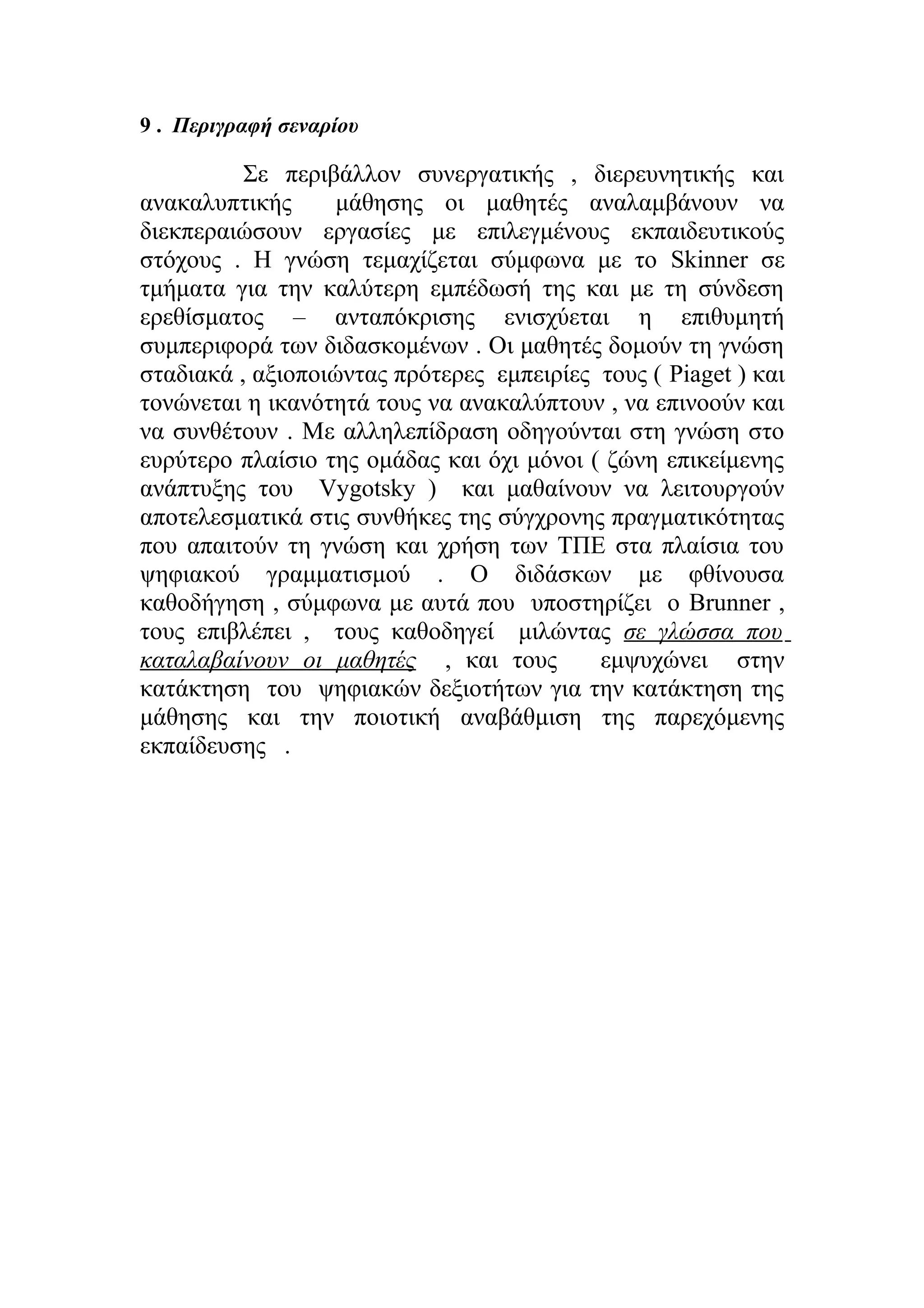 9 . Περιγραφή σεναρίου

Σε περιβάλλον συνεργατικής , διερευνητικής και
ανακαλυπτικής
μάθησης οι μαθητές αναλαμβάνουν να
διεκπεραιώσουν εργασίες με επιλεγμένους εκπαιδευτικούς
στόχους . Η γνώση τεμαχίζεται σύμφωνα με το Skinner σε
τμήματα για την καλύτερη εμπέδωσή της και με τη σύνδεση
ερεθίσματος – ανταπόκρισης ενισχύεται η επιθυμητή
συμπεριφορά των διδασκομένων . Οι μαθητές δομούν τη γνώση
σταδιακά , αξιοποιώντας πρότερες εμπειρίες τους ( Piaget ) και
τονώνεται η ικανότητά τους να ανακαλύπτουν , να επινοούν και
να συνθέτουν . Mε αλληλεπίδραση οδηγούνται στη γνώση στο
ευρύτερο πλαίσιο της ομάδας και όχι μόνοι ( ζώνη επικείμενης
ανάπτυξης του Vygotsky ) και μαθαίνουν να λειτουργούν
αποτελεσματικά στις συνθήκες της σύγχρονης πραγματικότητας
που απαιτούν τη γνώση και χρήση των ΤΠΕ στα πλαίσια του
ψηφιακού γραμματισμού . Ο διδάσκων με φθίνουσα
καθοδήγηση , σύμφωνα με αυτά που υποστηρίζει ο Brunner ,
τους επιβλέπει , τους καθοδηγεί μιλώντας σε γλώσσα που
καταλαβαίνουν οι μαθητές , και τους
εμψυχώνει στην
κατάκτηση του ψηφιακών δεξιοτήτων για την κατάκτηση της
μάθησης και την ποιοτική αναβάθμιση της παρεχόμενης
εκπαίδευσης .

 