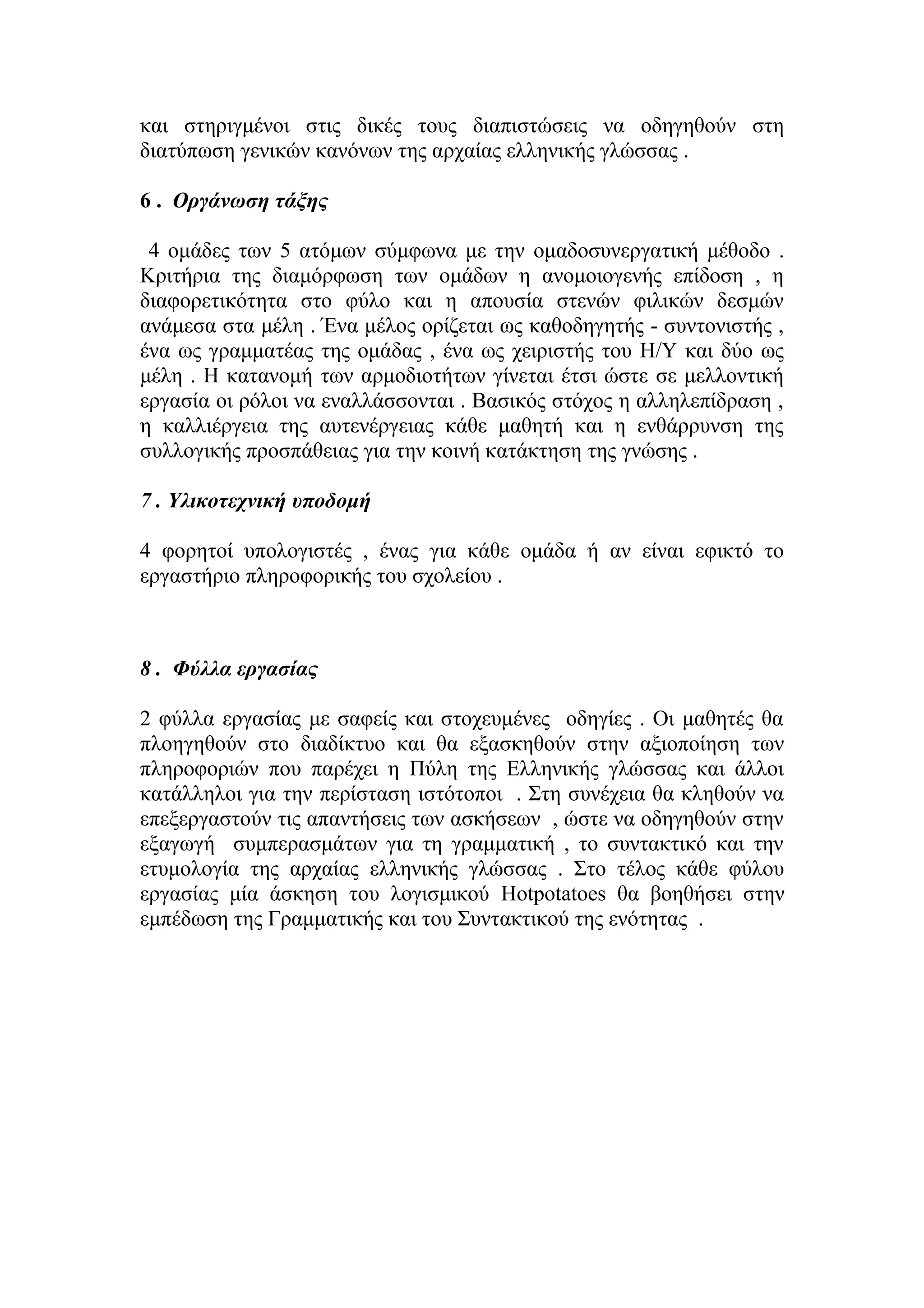 και στηριγμένοι στις δικές τους διαπιστώσεις να οδηγηθούν στη
διατύπωση γενικών κανόνων της αρχαίας ελληνικής γλώσσας .
6 . Οργάνωση τάξης
4 ομάδες των 5 ατόμων σύμφωνα με την ομαδοσυνεργατική μέθοδο .
Κριτήρια της διαμόρφωση των ομάδων η ανομοιογενής επίδοση , η
διαφορετικότητα στο φύλο και η απουσία στενών φιλικών δεσμών
ανάμεσα στα μέλη . Ένα μέλος ορίζεται ως καθοδηγητής - συντονιστής ,
ένα ως γραμματέας της ομάδας , ένα ως χειριστής του Η/Υ και δύο ως
μέλη . Η κατανομή των αρμοδιοτήτων γίνεται έτσι ώστε σε μελλοντική
εργασία οι ρόλοι να εναλλάσσονται . Βασικός στόχος η αλληλεπίδραση ,
η καλλιέργεια της αυτενέργειας κάθε μαθητή και η ενθάρρυνση της
συλλογικής προσπάθειας για την κοινή κατάκτηση της γνώσης .
7 . Υλικοτεχνική υποδομή
4 φορητοί υπολογιστές , ένας για κάθε ομάδα ή αν είναι εφικτό το
εργαστήριο πληροφορικής του σχολείου .

8 . Φύλλα εργασίας
2 φύλλα εργασίας με σαφείς και στοχευμένες οδηγίες . Οι μαθητές θα
πλοηγηθούν στο διαδίκτυο και θα εξασκηθούν στην αξιοποίηση των
πληροφοριών που παρέχει η Πύλη της Ελληνικής γλώσσας και άλλοι
κατάλληλοι για την περίσταση ιστότοποι . Στη συνέχεια θα κληθούν να
επεξεργαστούν τις απαντήσεις των ασκήσεων , ώστε να οδηγηθούν στην
εξαγωγή συμπερασμάτων για τη γραμματική , το συντακτικό και την
ετυμολογία της αρχαίας ελληνικής γλώσσας . Στο τέλος κάθε φύλου
εργασίας μία άσκηση του λογισμικού Hotpotatoes θα βοηθήσει στην
εμπέδωση της Γραμματικής και του Συντακτικού της ενότητας .

 