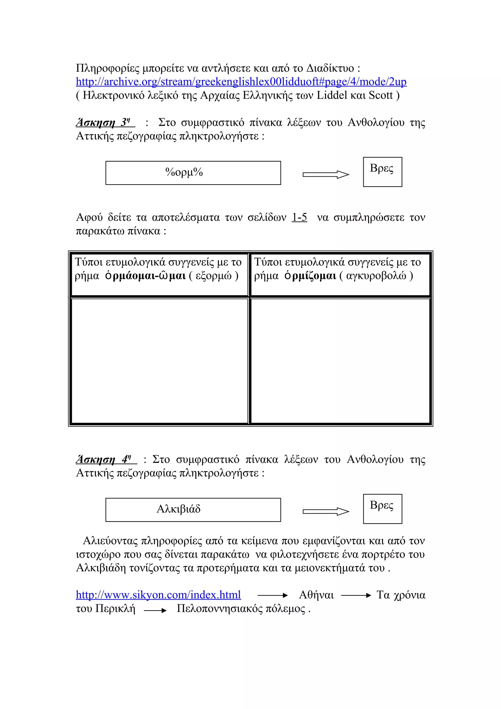 Πληροφορίες μπορείτε να αντλήσετε και από το Διαδίκτυο :
http://archive.org/stream/greekenglishlex00lidduoft#page/4/mode/2up
( Ηλεκτρονικό λεξικό της Αρχαίας Ελληνικής των Liddel και Scott )
Άσκηση 3η : Στο συμφραστικό πίνακα λέξεων του Ανθολογίου της
Αττικής πεζογραφίας πληκτρολογήστε :
Βρες

%ορμ%

Αφού δείτε τα αποτελέσματα των σελίδων 1-5 να συμπληρώσετε τον
παρακάτω πίνακα :
Τύποι ετυμολογικά συγγενείς με το
ρήμα ὁ ρμάομαι-ῶ μαι ( εξορμώ )

Τύποι ετυμολογικά συγγενείς με το
ρήμα ὁ ρμίζομαι ( αγκυροβολώ )

Άσκηση 4η : Στο συμφραστικό πίνακα λέξεων του Ανθολογίου της
Αττικής πεζογραφίας πληκτρολογήστε :
Αλκιβιάδ

Βρες

Αλιεύοντας πληροφορίες από τα κείμενα που εμφανίζονται και από τον
ιστοχώρο που σας δίνεται παρακάτω να φιλοτεχνήσετε ένα πορτρέτο του
Αλκιβιάδη τονίζοντας τα προτερήματα και τα μειονεκτήματά του .
http://www.sikyon.com/index.html
Αθήναι
του Περικλή
Πελοποννησιακός πόλεμος .

Τα χρόνια

 
