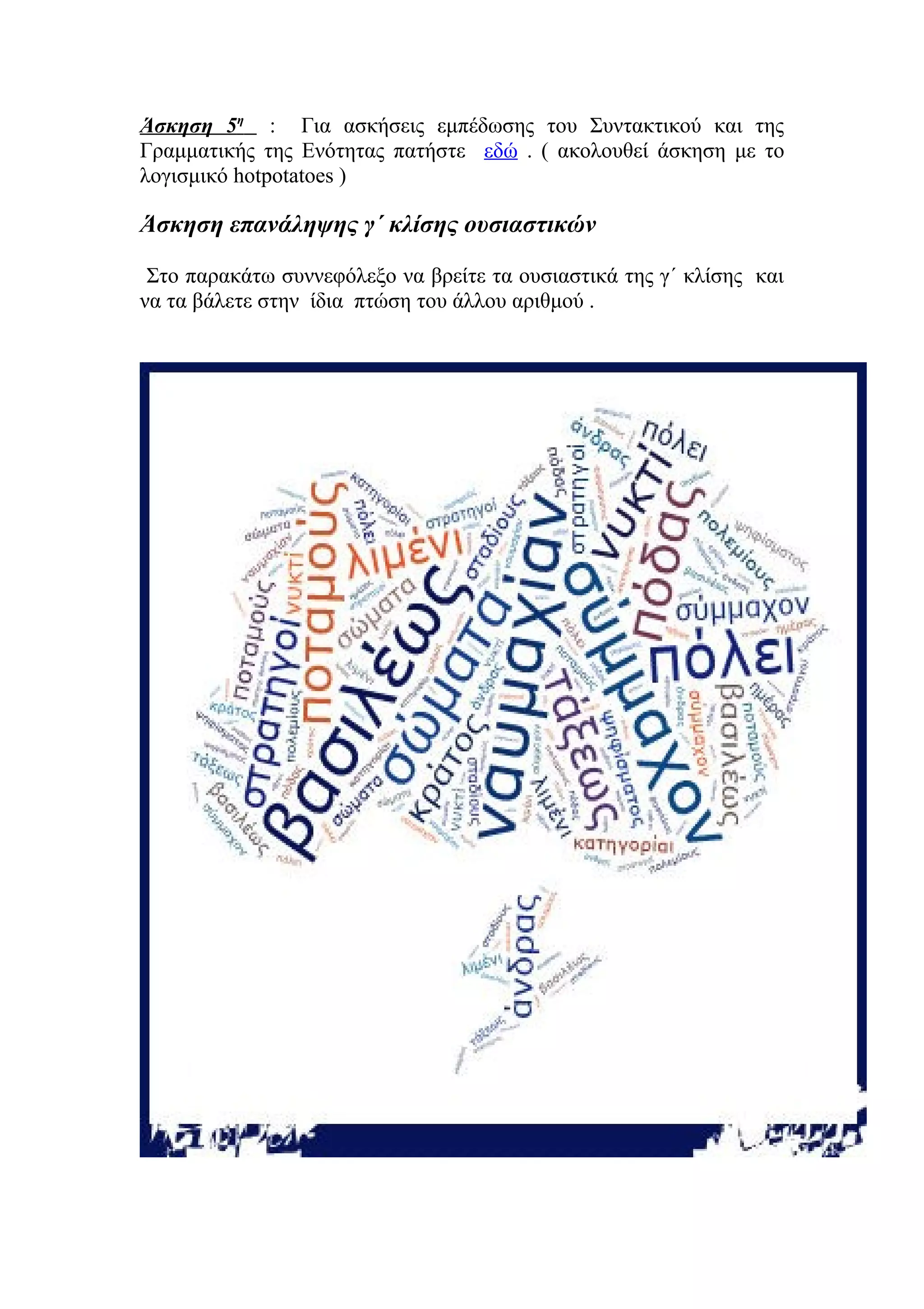 Άσκηση 5η : Για ασκήσεις εμπέδωσης του Συντακτικού και της
Γραμματικής της Ενότητας πατήστε εδώ . ( ακολουθεί άσκηση με το
λογισμικό hotpotatoes )

Άσκηση επανάληψης γ΄ κλίσης ουσιαστικών
Στο παρακάτω συννεφόλεξο να βρείτε τα ουσιαστικά της γ΄ κλίσης και
να τα βάλετε στην ίδια πτώση του άλλου αριθμού .

 