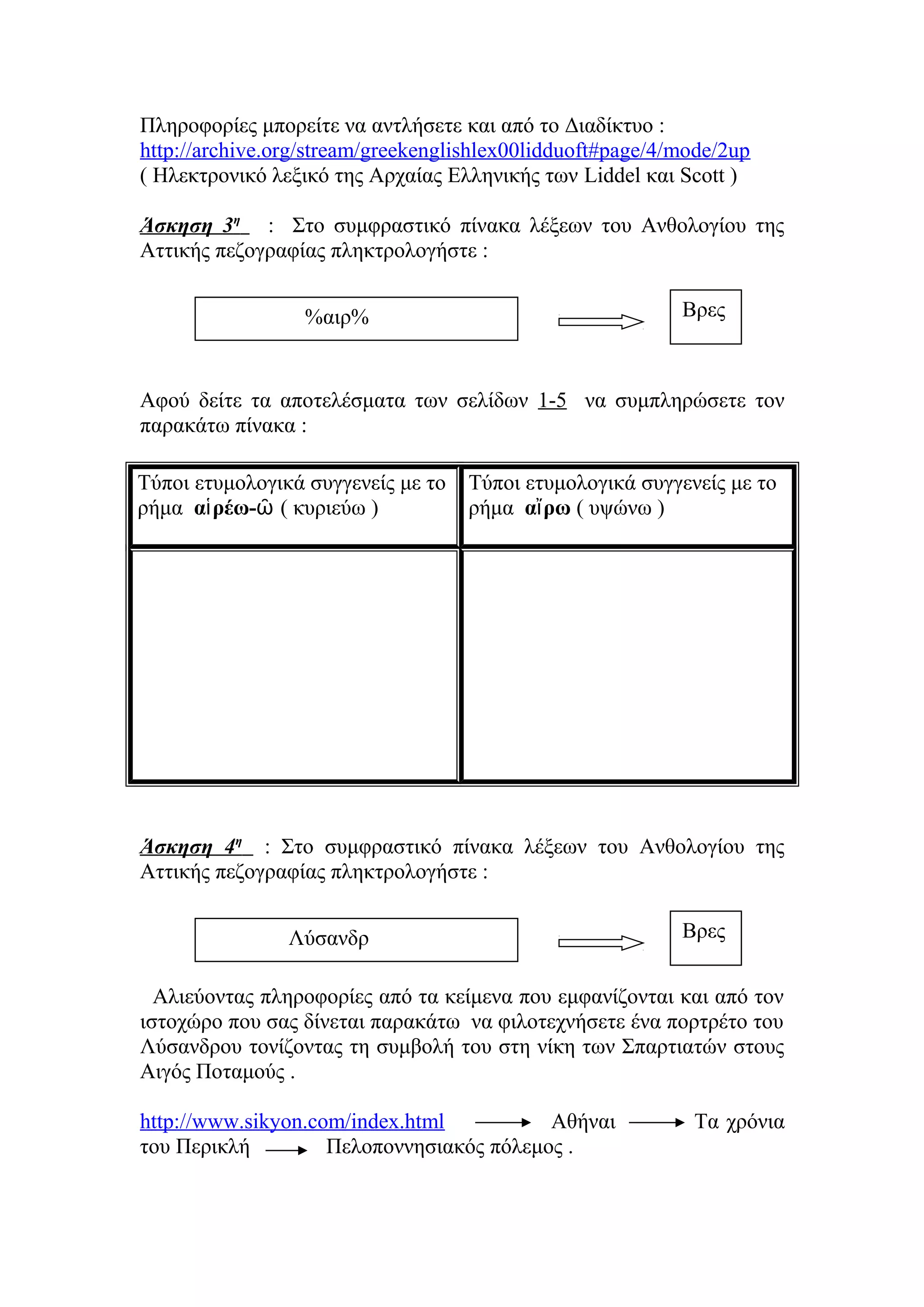 Πληροφορίες μπορείτε να αντλήσετε και από το Διαδίκτυο :
http://archive.org/stream/greekenglishlex00lidduoft#page/4/mode/2up
( Ηλεκτρονικό λεξικό της Αρχαίας Ελληνικής των Liddel και Scott )
Άσκηση 3η : Στο συμφραστικό πίνακα λέξεων του Ανθολογίου της
Αττικής πεζογραφίας πληκτρολογήστε :
Βρες

%αιρ%

Αφού δείτε τα αποτελέσματα των σελίδων 1-5 να συμπληρώσετε τον
παρακάτω πίνακα :
Τύποι ετυμολογικά συγγενείς με το
ρήμα αἱ ρέω-ῶ ( κυριεύω )

Τύποι ετυμολογικά συγγενείς με το
ρήμα αἴ ρω ( υψώνω )

Άσκηση 4η : Στο συμφραστικό πίνακα λέξεων του Ανθολογίου της
Αττικής πεζογραφίας πληκτρολογήστε :
Λύσανδρ

Βρες

Αλιεύοντας πληροφορίες από τα κείμενα που εμφανίζονται και από τον
ιστοχώρο που σας δίνεται παρακάτω να φιλοτεχνήσετε ένα πορτρέτο του
Λύσανδρου τονίζοντας τη συμβολή του στη νίκη των Σπαρτιατών στους
Αιγός Ποταμούς .
http://www.sikyon.com/index.html
Αθήναι
του Περικλή
Πελοποννησιακός πόλεμος .

Τα χρόνια

 