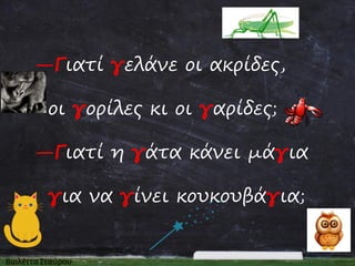 —Γιατί γελάνε οι ακρίδες,
οι γορίλες κι οι γαρίδες;
—Γιατί η γάτα κάνει μάγια

για να γίνει κουκουβάγια;

 