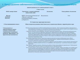 1. Представление собственного инновационного

педагогического опыта

ИНФОРМАЦИОННАЯ КАРТА ИННОВАЦИОННОГО ОПЫТА
I. Общие сведения

Ф.И.О. автора опыта

Маслова
Светлана
Ивановна

Учреждение, в котором работает
автор опыта, адрес
МДОУ «Ельниковский детский сад
«Теремок» 431370,РМ,
Ельниковский район,с.Ельники,
ул.Кирова д.11

Должность

Воспитатель

Стаж работы в должности

8лет

II. Сущностные характеристики опыта
1.Тема инновационного опыта
1.Актуальность и
перспективность опыта
(степень соответствия
современным тенденциям
развития образования , его
практическая значимость)

Интеллектуальное развитие детей дошкольного возраста при общении с природой родного края
Развитие интеллектуальных способностей детей дошкольного возраста – одна из актуальных проблем современности. С
этой проблемой столкнулась и я в своей работе. Размышляя как её решить, пришла к выводу: именно природа является
могучим фактором, способствующим интеллектуальной активности детей.
С принятием законов Российской Федерации «Об охране окружающей природной среды», «Об экологической безопасности
России» и об «Экологическом образовании обучающихся в образовательных учреждениях Российской Федерации»
созданы предпосылки правовой базы для формирования системы экологического образования населения. Указанные
документы подразумевают создание в регионах страны системы непрерывного экологического образования, первым
звеном которой является дошкольное. Именно в этом возрасте закладываются основы мировоззрения человека, его
отношение к окружающему миру.
Рекомендация образования начиная с дошкольного возраста, выполняет высокую созидательную миссию. Важно
воспитывать способность у детей позитивно взаимодействовать с природой, руководствоваться гуманным и
экологически грамотным отношением к окружающей природе.
Использование лексического материала краеведческого содержания позволяет ребенку, не только научится грамматически
правильно и свободно излагать свои мысли, но и пробудить в себе эмоционально – чувственное отношение к природе
нашего края.
Через общение с природой, возможно, обогатить речь ребенка, сделать её разнообразной, выразительной. У детей крепнет
такое бесценное свойство человека, как любознательность, наблюдательность.
Если мы научим детей с самого раннего возраста бережно относится к природе, любить свою родину, если мы будем своим
личным примером демонстрировать свое правильное поведение и отношение к объектам природы, то можно будет
надеяться, что эти росточки доброты заложенные в раннем детстве обязательно вырастут в могучие деревья
крепко привязанные к своей Родине. И это новое поколение будет экологически грамотным, здоровым не только
физически но и личностно, интеллектуально, духовно.

 
