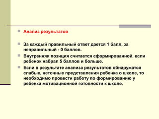 Анализ результатов
 За каждый правильный ответ дается 1 балл, за

неправильный - 0 баллов.
 Внутренняя позиция считается сформированной, если
ребенок набрал 5 баллов и больше.
 Если в результате анализа результатов обнаружатся
слабые, неточные представления ребенка о школе, то
необходимо провести работу по формированию у
ребенка мотивационной готовности к школе.

 