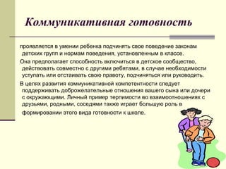 Коммуникативная готовность
проявляется в умении ребенка подчинять свое поведение законам
детских групп и нормам поведения, установленным в классе.
Она предполагает способность включиться в детское сообщество,
действовать совместно с другими ребятами, в случае необходимости
уступать или отстаивать свою правоту, подчиняться или руководить.
В целях развития коммуникативной компетентности следует
поддерживать доброжелательные отношения вашего сына или дочери
с окружающими. Личный пример терпимости во взаимоотношениях с
друзьями, родными, соседями также играет большую роль в
формировании этого вида готовности к школе.

 