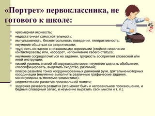 «Портрет» первоклассника, не
готового к школе:











чрезмерная игривость;
недостаточная самостоятельность;
импульсивность, бесконтрольность поведения, гиперактивность;
неумение общаться со сверстниками;
трудность контактов с незнакомыми взрослыми (стойкое нежелание
контактировать) или, наоборот, непонимание своего статуса;
неумение сосредоточиться на задании, трудность восприятия словесной или
иной инструкции;
низкий уровень знаний об окружающем мире, неумение сделать обобщение,
классифицировать, выделить сходство, различие;
плохое развитие тонко координированных движений руки, зрительно-моторных
координации (неумение выполнять различные графические задания,
манипулировать мелкими предметами);
недостаточное развитие произвольной памяти;
задержка речевого развития (это может быть и неправильное произношение, и
бедный словарный запас, и неумение выразить свои мысли и т. п.).

 