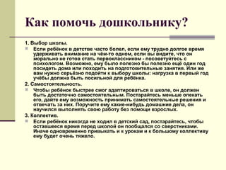 Как помочь дошкольнику?
1. Выбор школы.
 Если ребёнок в детстве часто болел, если ему трудно долгое время
удерживать внимание на чём-то одном, если вы видите, что он
морально не готов стать первоклассником - посоветуйтесь с
психологом. Возможно, ему было полезно бы полезно ещё один год
посидеть дома или походить на подготовительные занятия. Или же
вам нужно серьёзно подойти к выбору школы: нагрузка в первый год
учёбы должна быть посильной для ребёнка.
2. Самостоятельность.
 Чтобы ребёнок быстрее смог адаптироваться в школе, он должен
быть достаточно самостоятельным. Постарайтесь меньше опекать
его, дайте ему возможность принимать самостоятельные решения и
отвечать за них. Поручите ему какие-нибудь домашние дела, он
научился выполнять свою работу без помощи взрослых.
3. Коллектив.
 Если ребёнок никогда не ходил в детский сад, постарайтесь, чтобы
оставшееся время перед школой он пообщался со сверстниками.
Иначе одновременно привыкать и к урокам и к большому коллективу
ему будет очень тяжело.

 