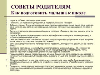 СОВЕТЫ РОДИТЕЛЯМ
Как подготовить малыша к школе












Научите ребенка различать право-лево.
Покажите, как правильно укладывать в портфель книжки и тетрадки.
Соберите пенал. В нем должны лежать две простые шариковые синие ручки, одна красная,
одна зеленая, два заточенных карандаша, набор из пяти цветных карандашей, линейка и
ластик.
Выучите с малышом ваш домашний адрес и телефон, объясните ему, как звонить, если он
потеряется.
Научите будущего первоклассника писать мелом (можно даже купить маленькую доску и
устроить тренировочный урок).
Дети часто боятся или стесняются просить у строгого учителя разрешения выйти во время
урока, так что проговорите с чадом этот момент.
Если у вашего ребенка есть логопедические проблемы, постарайтесь решить их до начала
учебы.
Составьте расписание и попробуйте прорепетировать школьный день - 40 - 45 минут за
чтением и азбукой, потом перемена 10 минут и следующий урок. Проследите, чтобы
ребенок научился выдерживать утомительное сидение за столом.
Поддерживайте вашего первоклассника во всем. Хвалите за дело, говорите, как здорово у
него получается выводить буквы (считать, рисовать и т. д.). Это придаст ему уверенности в
себе.
Объясните ребенку, что он сам несет ответственность за свою учебу. Если мама и папа
зарабатывают деньги на работе, то его работа - ходить в школу и "зарабатывать" хорошие
отметки.
Проверьте, умеет ли ваше чадо самостоятельно завязывать шнурки, застегивать пуговицы
и молнии, переодеваться без вашей помощи в спортивный костюм, складывать аккуратно
свои вещи.

 