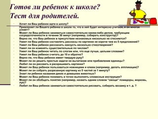 Готов ли ребенок к школе?
Тест для родителей.
•
•
•
•
•
•
•
•
•
•
•
•
•
•
•
•
•
•

Хочет ли Ваш ребенок идти в школу?
Привлекает ли Вашего ребенка в школе то, что в ней будет интересно учиться, и он многое
узнает?
Может ли Ваш ребенок заниматься самостоятельно каким-либо делом, требующим
сосредоточенности в течение 30 минут (например, собирать конструктор)?
Верно ли, что Ваш ребенок в присутствии незнакомых нисколько не стесняется?
Умеет ли Ваш ребенок составлять рассказы по картинке не короче чем из 5 предложений?
Умеет ли Ваш ребенок рассказать наизусть несколько стихотворений?
Умеет ли он изменять существительные по числам?
Умеет ли Ваш ребенок читать по слогам или, что еще лучше, целыми словами?
Умеет ли Ваш ребенок считать до 10 и обратно?
Верно ли, что Ваш ребенок имеет твердую руку?
Может ли он решать простые задачи на вычитание или прибавление единицы?
Любит ли он рисовать и раскрашивать картинки?
Может ли Ваш ребенок пользоваться ножницами и клеем (например, делать аппликации)?
Может ли он собрать разрезанную картинку из 5 частей за 1 минуту?
Знает ли ребенок названия диких и домашних животных?
Может ли Ваш ребенок понимать и точно выполнять словесные инструкции?
Может ли он обобщать понятия (например, назвать одним словом “овощи” помидоры, морковь,
лук)?
Любит ли Ваш ребенок заниматься самостоятельно рисовать, собирать мозаику и т. д. ?

 