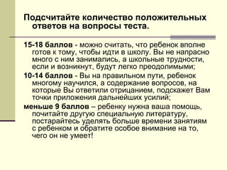 Подсчитайте количество положительных
ответов на вопросы теста.
15-18 баллов - можно считать, что ребенок вполне
готов к тому, чтобы идти в школу. Вы не напрасно
много с ним занимались, а школьные трудности,
если и возникнут, будут легко преодолимыми;
10-14 баллов - Вы на правильном пути, ребенок
многому научился, а содержание вопросов, на
которые Вы ответили отрицанием, подскажет Вам
точки приложения дальнейших усилий;
меньше 9 баллов – ребенку нужна ваша помощь,
почитайте другую специальную литературу,
постарайтесь уделять больше времени занятиям
с ребенком и обратите особое внимание на то,
чего он не умеет!

 