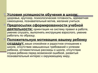  Условия успешности обучения в школе:

здоровье, кругозор, психологическая готовность, адекватная
самооценка, познавательный мотив, желание учиться.

 Предпосылки сформированности учебной

деятельности: ориентация на систему правил в работе,
умение слушать, выполнять инструкцию взрослого, умение
работать по образцу.

 Положительную мотивацию вашему ребенку

создадут: ваше спокойное и радостное отношение к
школе, отсутствие завышенных требований к успехам
ребенка, оптимистичные рассказы о школе, отсутствие
страха ребенка перед возможной ошибкой, развитый
познавательный интерес к окружающему миру.

 