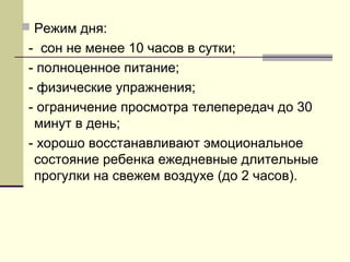  Режим дня:

- сон не менее 10 часов в сутки;
- полноценное питание;
- физические упражнения;
- ограничение просмотра телепередач до 30
минут в день;
- хорошо восстанавливают эмоциональное
состояние ребенка ежедневные длительные
прогулки на свежем воздухе (до 2 часов).

 