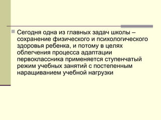  Сегодня одна из главных задач школы –

сохранение физического и психологического
здоровья ребенка, и потому в целях
облегчения процесса адаптации
первоклассника применяется ступенчатый
режим учебных занятий с постепенным
наращиванием учебной нагрузки

 