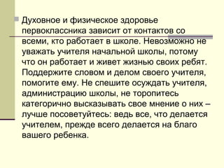  Духовное и физическое здоровье

первоклассника зависит от контактов со
всеми, кто работает в школе. Невозможно не
уважать учителя начальной школы, потому
что он работает и живет жизнью своих ребят.
Поддержите словом и делом своего учителя,
помогите ему. Не спешите осуждать учителя,
администрацию школы, не торопитесь
категорично высказывать свое мнение о них –
лучше посоветуйтесь: ведь все, что делается
учителем, прежде всего делается на благо
вашего ребенка.

 