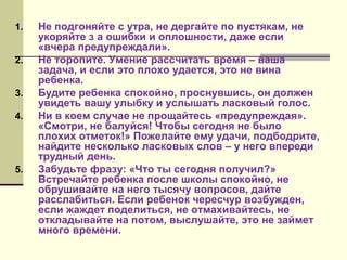 1.
2.
3.
4.

5.

Не подгоняйте с утра, не дергайте по пустякам, не
укоряйте з а ошибки и оплошности, даже если
«вчера предупреждали».
Не торопите. Умение рассчитать время – ваша
задача, и если это плохо удается, это не вина
ребенка.
Будите ребенка спокойно, проснувшись, он должен
увидеть вашу улыбку и услышать ласковый голос.
Ни в коем случае не прощайтесь «предупреждая».
«Смотри, не балуйся! Чтобы сегодня не было
плохих отметок!» Пожелайте ему удачи, подбодрите,
найдите несколько ласковых слов – у него впереди
трудный день.
Забудьте фразу: «Что ты сегодня получил?»
Встречайте ребенка после школы спокойно, не
обрушивайте на него тысячу вопросов, дайте
расслабиться. Если ребенок чересчур возбужден,
если жаждет поделиться, не отмахивайтесь, не
откладывайте на потом, выслушайте, это не займет
много времени.

 