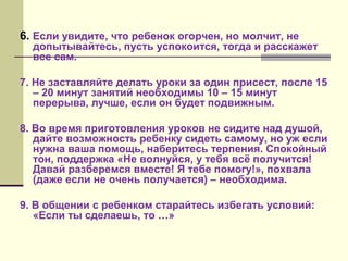 6. Если увидите, что ребенок огорчен, но молчит, не

допытывайтесь, пусть успокоится, тогда и расскажет
все сам.

7. Не заставляйте делать уроки за один присест, после 15
– 20 минут занятий необходимы 10 – 15 минут
перерыва, лучше, если он будет подвижным.
8. Во время приготовления уроков не сидите над душой,
дайте возможность ребенку сидеть самому, но уж если
нужна ваша помощь, наберитесь терпения. Спокойный
тон, поддержка «Не волнуйся, у тебя всё получится!
Давай разберемся вместе! Я тебе помогу!», похвала
(даже если не очень получается) – необходима.
9. В общении с ребенком старайтесь избегать условий:
«Если ты сделаешь, то …»

 