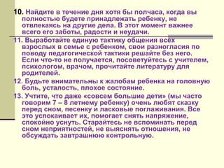 10. Найдите в течение дня хотя бы полчаса, когда вы

полностью будете принадлежать ребенку, не
отвлекаясь на другие дела. В этот момент важнее
всего его заботы, радости и неудачи.
11. Выработайте единую тактику общения всех
взрослых в семье с ребенком, свои разногласия по
поводу педагогической тактики решайте без него.
Если что-то не получается, посоветуйтесь с учителем,
психологом, врачом, прочитайте литературу для
родителей.
12. Будьте внимательны к жалобам ребенка на головную
боль, усталость, плохое состояние.
13. Учтите, что даже «совсем большие дети» (мы часто
говорим 7 – 8 летнему ребенку) очень любят сказку
перед сном, песенку и ласковые поглаживания. Все
это успокаивает их, помогает снять напряжение,
спокойно уснуть. Старайтесь не вспоминать перед
сном неприятностей, не выяснять отношения, не
обсуждать завтрашнюю контрольную.

 