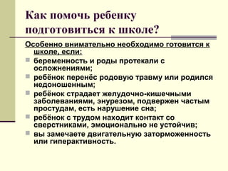 Как помочь ребенку
подготовиться к школе?
Особенно внимательно необходимо готовится к
школе, если:
 беременность и роды протекали с
осложнениями;
 ребёнок перенёс родовую травму или родился
недоношенным;
 ребёнок страдает желудочно-кишечными
заболеваниями, энурезом, подвержен частым
простудам, есть нарушение сна;
 ребёнок с трудом находит контакт со
сверстниками, эмоционально не устойчив;
 вы замечаете двигательную заторможенность
или гиперактивность.

 
