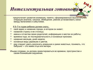Интеллектуальная готовность
предполагает развитие внимания, памяти, сформированные мыслительные
операции анализа, синтеза, обобщения, умение устанавливать связи
между явлениями и событиями.









К 6–7-и годам ребенок должен знать:
свой адрес и название города, в котором он живет;
название страны и ее столицы;
имена и отчества своих родителей, информацию о местах их работы;
времена года, их последовательность и основные признаки;
названия месяцев, дней недели;
основные виды деревьев и цветов.
ему следует уметь различать домашних и диких животных, понимать, что
бабушка — это мама отца или матери.

Иными словами, он должен ориентироваться во времени, пространстве и
своем ближайшем окружении.

 