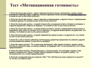 Тест «Мотивационная готовность»
1. Если бы было две школы - одна с уроками русского языка, математики, чтения, пения,
рисования и физкультуры, а другая - только с уроками пения, рисования и физкультуры, то
в какой из них ты бы хотел учиться?
2. Если бы было две школы - одна с уроками и переменками, а другая только с переменками
и никаких уроков, то в какой из них ты бы хотел учиться?
3. Если бы было две школы - в одной ставили бы за хорошие ответы пятерки и четверки, а
в другой давали бы сладости и игрушки, то в какой из них ты бы хотел учиться?
4. Если бы было две школы - в одной можно вставать только с разрешения учительницы и
поднимать руку, если ты хочешь что-то спросить, а в другой можно делать на уроке все, что
хочешь, то в какой из них ты бы хотел учиться?
5. Если бы было две школы - в одной задавали бы уроки на дом, а в другой нет, то в какой
из них ты бы хотел учиться?
6. Если бы у вас в классе заболела учительница и директор предложил ее заменить другой
учительницей или мамой, то кого бы ты выбрал?
7. Если бы мама сказала: "Ты у меня еще маленький, тебе трудно вставать, делать уроки.
Останься в детском саду, а в школу пойдешь на будущий год", то согласился бы ты с таким
предложением?
8. Если бы мама сказала: "Я договорилась с учительницей, что она будет ходить к нам
домой и заниматься с тобой. Теперь тебе не придется ходить по утрам в школу", то
согласился бы ты с таким предложением?
9. Если бы соседский мальчик спросил тебя: "Что тебе больше всего нравится в школе?",
то что бы ты ответил ему?

 