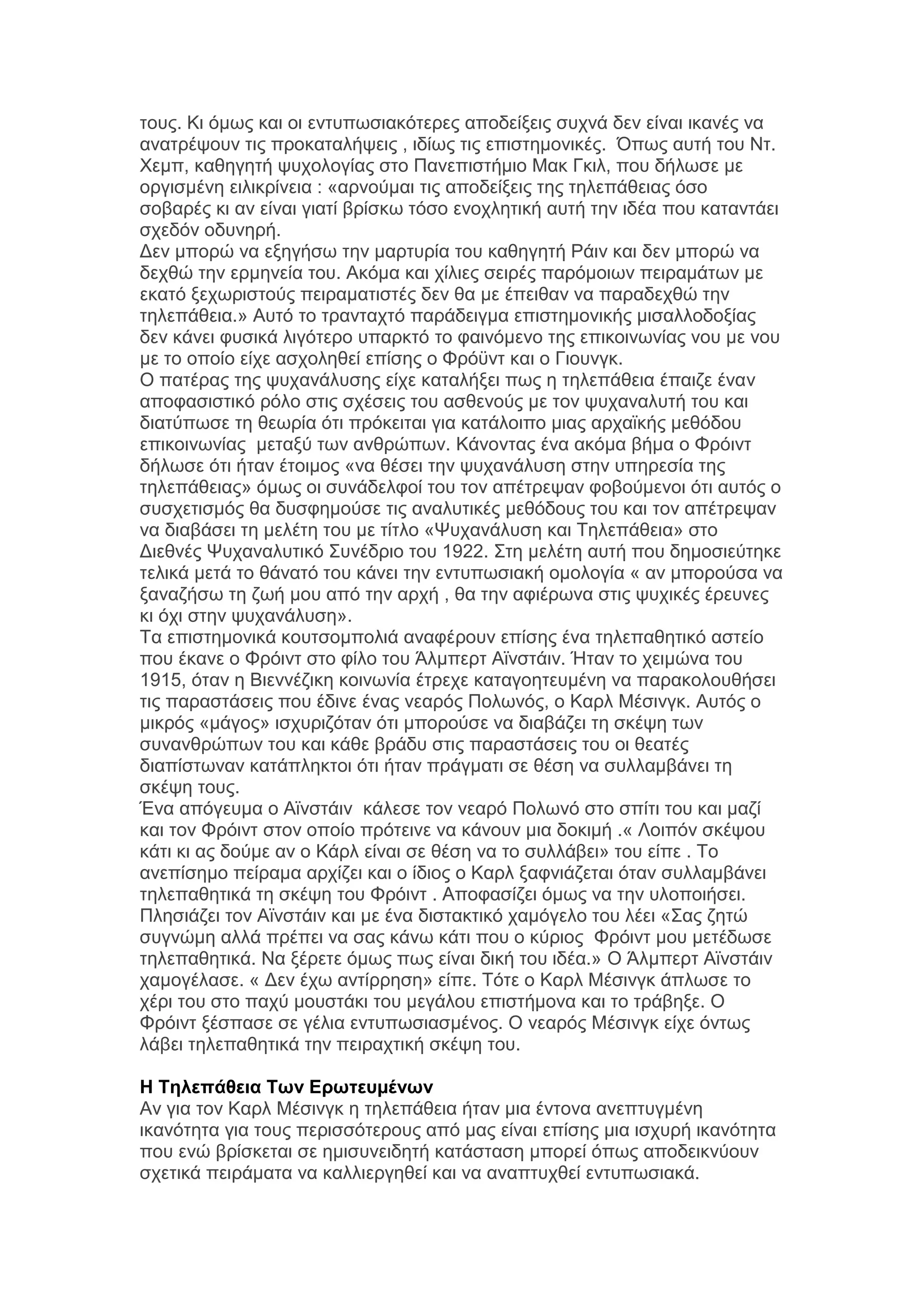 ηνπο. Κη φκσο θαη νη εληππσζηαθφηεξεο απνδείμεηο ζπρλά δελ είλαη ηθαλέο λα
αλαηξέςνπλ ηηο πξνθαηαιήςεηο , ηδίσο ηηο επηζηεκνληθέο. Όπσο απηή ηνπ Νη.
Υεκπ, θαζεγεηή ςπρνινγίαο ζην Παλεπηζηήκην Μαθ Γθηι, πνπ δήισζε κε
νξγηζκέλε εηιηθξίλεηα : «αξλνχκαη ηηο απνδείμεηο ηεο ηειεπάζεηαο φζν
ζνβαξέο θη αλ είλαη γηαηί βξίζθσ ηφζν ελνριεηηθή απηή ηελ ηδέα πνπ θαηαληάεη
ζρεδφλ νδπλεξή.
Γελ κπνξψ λα εμεγήζσ ηελ καξηπξία ηνπ θαζεγεηή Ράηλ θαη δελ κπνξψ λα
δερζψ ηελ εξκελεία ηνπ. Αθφκα θαη ρίιηεο ζεηξέο παξφκνησλ πεηξακάησλ κε
εθαηφ μερσξηζηνχο πεηξακαηηζηέο δελ ζα κε έπεηζαλ λα παξαδερζψ ηελ
ηειεπάζεηα.» Απηφ ην ηξαληαρηφ παξάδεηγκα επηζηεκνληθήο κηζαιινδνμίαο
δελ θάλεη θπζηθά ιηγφηεξν ππαξθηφ ην θαηλφκελν ηεο επηθνηλσλίαο λνπ κε λνπ
κε ην νπνίν είρε αζρνιεζεί επίζεο ν Φξφυλη θαη ν Γηνπλγθ.
Ο παηέξαο ηεο ςπραλάιπζεο είρε θαηαιήμεη πσο ε ηειεπάζεηα έπαηδε έλαλ
απνθαζηζηηθφ ξφιν ζηηο ζρέζεηο ηνπ αζζελνχο κε ηνλ ςπραλαιπηή ηνπ θαη
δηαηχπσζε ηε ζεσξία φηη πξφθεηηαη γηα θαηάινηπν κηαο αξρατθήο κεζφδνπ
επηθνηλσλίαο κεηαμχ ησλ αλζξψπσλ. Κάλνληαο έλα αθφκα βήκα ν Φξφηλη
δήισζε φηη ήηαλ έηνηκνο «λα ζέζεη ηελ ςπραλάιπζε ζηελ ππεξεζία ηεο
ηειεπάζεηαο» φκσο νη ζπλάδειθνί ηνπ ηνλ απέηξεςαλ θνβνχκελνη φηη απηφο ν
ζπζρεηηζκφο ζα δπζθεκνχζε ηηο αλαιπηηθέο κεζφδνπο ηνπ θαη ηνλ απέηξεςαλ
λα δηαβάζεη ηε κειέηε ηνπ κε ηίηιν «Φπραλάιπζε θαη Σειεπάζεηα» ζην
Γηεζλέο Φπραλαιπηηθφ ΢πλέδξην ηνπ 1922. ΢ηε κειέηε απηή πνπ δεκνζηεχηεθε
ηειηθά κεηά ην ζάλαηφ ηνπ θάλεη ηελ εληππσζηαθή νκνινγία « αλ κπνξνχζα λα
μαλαδήζσ ηε δσή κνπ απφ ηελ αξρή , ζα ηελ αθηέξσλα ζηηο ςπρηθέο έξεπλεο
θη φρη ζηελ ςπραλάιπζε».
Σα επηζηεκνληθά θνπηζνκπνιηά αλαθέξνπλ επίζεο έλα ηειεπαζεηηθφ αζηείν
πνπ έθαλε ν Φξφηλη ζην θίιν ηνπ Άικπεξη Ατλζηάηλ. Ήηαλ ην ρεηκψλα ηνπ
1915, φηαλ ε Βηελλέδηθε θνηλσλία έηξερε θαηαγνεηεπκέλε λα παξαθνινπζήζεη
ηηο παξαζηάζεηο πνπ έδηλε έλαο λεαξφο Πνισλφο, ν Καξι Μέζηλγθ. Απηφο ν
κηθξφο «κάγνο» ηζρπξηδφηαλ φηη κπνξνχζε λα δηαβάδεη ηε ζθέςε ησλ
ζπλαλζξψπσλ ηνπ θαη θάζε βξάδπ ζηηο παξαζηάζεηο ηνπ νη ζεαηέο
δηαπίζησλαλ θαηάπιεθηνη φηη ήηαλ πξάγκαηη ζε ζέζε λα ζπιιακβάλεη ηε
ζθέςε ηνπο.
Έλα απφγεπκα ν Ατλζηάηλ θάιεζε ηνλ λεαξφ Πνισλφ ζην ζπίηη ηνπ θαη καδί
θαη ηνλ Φξφηλη ζηνλ νπνίν πξφηεηλε λα θάλνπλ κηα δνθηκή .« Λνηπφλ ζθέςνπ
θάηη θη αο δνχκε αλ ν Κάξι είλαη ζε ζέζε λα ην ζπιιάβεη» ηνπ είπε . Σν
αλεπίζεκν πείξακα αξρίδεη θαη ν ίδηνο ν Καξι μαθληάδεηαη φηαλ ζπιιακβάλεη
ηειεπαζεηηθά ηε ζθέςε ηνπ Φξφηλη . Απνθαζίδεη φκσο λα ηελ πινπνηήζεη.
Πιεζηάδεη ηνλ Ατλζηάηλ θαη κε έλα δηζηαθηηθφ ρακφγειν ηνπ ιέεη «΢αο δεηψ
ζπγλψκε αιιά πξέπεη λα ζαο θάλσ θάηη πνπ ν θχξηνο Φξφηλη κνπ κεηέδσζε
ηειεπαζεηηθά. Να μέξεηε φκσο πσο είλαη δηθή ηνπ ηδέα.» Ο Άικπεξη Ατλζηάηλ
ρακνγέιαζε. « Γελ έρσ αληίξξεζε» είπε. Σφηε ν Καξι Μέζηλγθ άπισζε ην
ρέξη ηνπ ζην παρχ κνπζηάθη ηνπ κεγάινπ επηζηήκνλα θαη ην ηξάβεμε. Ο
Φξφηλη μέζπαζε ζε γέιηα εληππσζηαζκέλνο. Ο λεαξφο Μέζηλγθ είρε φλησο
ιάβεη ηειεπαζεηηθά ηελ πεηξαρηηθή ζθέςε ηνπ.
Η Τηλεπάθεια Τυν Επυηεςμένυν
Αλ γηα ηνλ Καξι Μέζηλγθ ε ηειεπάζεηα ήηαλ κηα έληνλα αλεπηπγκέλε
ηθαλφηεηα γηα ηνπο πεξηζζφηεξνπο απφ καο είλαη επίζεο κηα ηζρπξή ηθαλφηεηα
πνπ ελψ βξίζθεηαη ζε εκηζπλεηδεηή θαηάζηαζε κπνξεί φπσο απνδεηθλχνπλ
ζρεηηθά πεηξάκαηα λα θαιιηεξγεζεί θαη λα αλαπηπρζεί εληππσζηαθά.

 