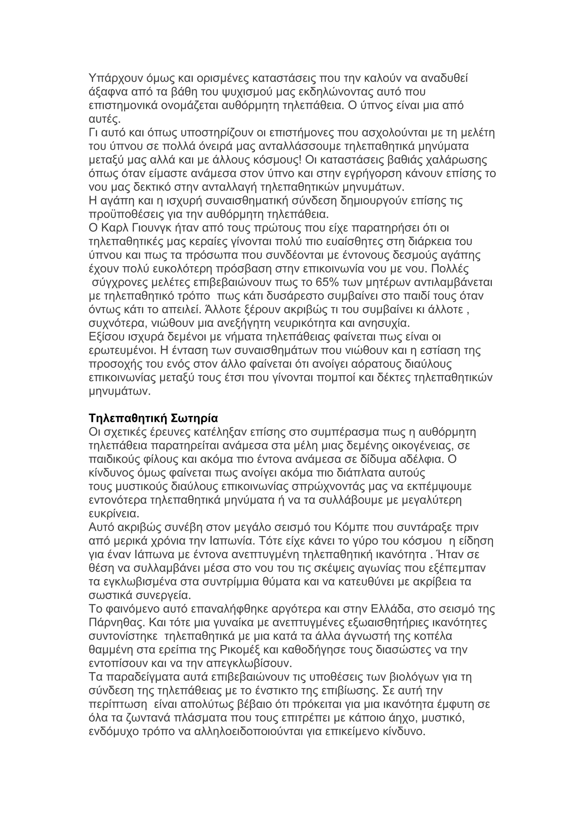 Τπάξρνπλ φκσο θαη νξηζκέλεο θαηαζηάζεηο πνπ ηελ θαινχλ λα αλαδπζεί
άμαθλα απφ ηα βάζε ηνπ ςπρηζκνχ καο εθδειψλνληαο απηφ πνπ
επηζηεκνληθά νλνκάδεηαη απζφξκεηε ηειεπάζεηα. Ο χπλνο είλαη κηα απφ
απηέο.
Γη απηφ θαη φπσο ππνζηεξίδνπλ νη επηζηήκνλεο πνπ αζρνινχληαη κε ηε κειέηε
ηνπ χπλνπ ζε πνιιά φλεηξά καο αληαιιάζζνπκε ηειεπαζεηηθά κελχκαηα
κεηαμχ καο αιιά θαη κε άιινπο θφζκνπο! Οη θαηαζηάζεηο βαζηάο ραιάξσζεο
φπσο φηαλ είκαζηε αλάκεζα ζηνλ χπλν θαη ζηελ εγξήγνξζε θάλνπλ επίζεο ην
λνπ καο δεθηηθφ ζηελ αληαιιαγή ηειεπαζεηηθψλ κελπκάησλ.
Ζ αγάπε θαη ε ηζρπξή ζπλαηζζεκαηηθή ζχλδεζε δεκηνπξγνχλ επίζεο ηηο
πξνυπνζέζεηο γηα ηελ απζφξκεηε ηειεπάζεηα.
Ο Καξι Γηνπλγθ ήηαλ απφ ηνπο πξψηνπο πνπ είρε παξαηεξήζεη φηη νη
ηειεπαζεηηθέο καο θεξαίεο γίλνληαη πνιχ πην επαίζζεηεο ζηε δηάξθεηα ηνπ
χπλνπ θαη πσο ηα πξφζσπα πνπ ζπλδένληαη κε έληνλνπο δεζκνχο αγάπεο
έρνπλ πνιχ επθνιφηεξε πξφζβαζε ζηελ επηθνηλσλία λνπ κε λνπ. Πνιιέο
ζχγρξνλεο κειέηεο επηβεβαηψλνπλ πσο ην 65% ησλ κεηέξσλ αληηιακβάλεηαη
κε ηειεπαζεηηθφ ηξφπν πσο θάηη δπζάξεζην ζπκβαίλεη ζην παηδί ηνπο φηαλ
φλησο θάηη ην απεηιεί. Άιινηε μέξνπλ αθξηβψο ηη ηνπ ζπκβαίλεη θη άιινηε ,
ζπρλφηεξα, ληψζνπλ κηα αλεμήγεηε λεπξηθφηεηα θαη αλεζπρία.
Δμίζνπ ηζρπξά δεκέλνη κε λήκαηα ηειεπάζεηαο θαίλεηαη πσο είλαη νη
εξσηεπκέλνη. Ζ έληαζε ησλ ζπλαηζζεκάησλ πνπ ληψζνπλ θαη ε εζηίαζε ηεο
πξνζνρήο ηνπ ελφο ζηνλ άιιν θαίλεηαη φηη αλνίγεη αφξαηνπο δηαχινπο
επηθνηλσλίαο κεηαμχ ηνπο έηζη πνπ γίλνληαη πνκπνί θαη δέθηεο ηειεπαζεηηθψλ
κελπκάησλ.
Τηλεπαθηηική Συηηπία
Οη ζρεηηθέο έξεπλεο θαηέιεμαλ επίζεο ζην ζπκπέξαζκα πσο ε απζφξκεηε
ηειεπάζεηα παξαηεξείηαη αλάκεζα ζηα κέιε κηαο δεκέλεο νηθνγέλεηαο, ζε
παηδηθνχο θίινπο θαη αθφκα πην έληνλα αλάκεζα ζε δίδπκα αδέιθηα. Ο
θίλδπλνο φκσο θαίλεηαη πσο αλνίγεη αθφκα πην δηάπιαηα απηνχο
ηνπο κπζηηθνχο δηαχινπο επηθνηλσλίαο ζπξψρλνληάο καο λα εθπέκςνπκε
εληνλφηεξα ηειεπαζεηηθά κελχκαηα ή λα ηα ζπιιάβνπκε κε κεγαιχηεξε
επθξίλεηα.
Απηφ αθξηβψο ζπλέβε ζηνλ κεγάιν ζεηζκφ ηνπ Κφκπε πνπ ζπληάξαμε πξηλ
απφ κεξηθά ρξφληα ηελ Ηαπσλία. Σφηε είρε θάλεη ην γχξν ηνπ θφζκνπ ε είδεζε
γηα έλαλ Ηάπσλα κε έληνλα αλεπηπγκέλε ηειεπαζεηηθή ηθαλφηεηα . Ήηαλ ζε
ζέζε λα ζπιιακβάλεη κέζα ζην λνπ ηνπ ηηο ζθέςεηο αγσλίαο πνπ εμέπεκπαλ
ηα εγθισβηζκέλα ζηα ζπληξίκκηα ζχκαηα θαη λα θαηεπζχλεη κε αθξίβεηα ηα
ζσζηηθά ζπλεξγεία.
Σν θαηλφκελν απηφ επαλαιήθζεθε αξγφηεξα θαη ζηελ Διιάδα, ζην ζεηζκφ ηεο
Πάξλεζαο. Καη ηφηε κηα γπλαίθα κε αλεπηπγκέλεο εμσαηζζεηήξηεο ηθαλφηεηεο
ζπληνλίζηεθε ηειεπαζεηηθά κε κηα θαηά ηα άιια άγλσζηή ηεο θνπέια
ζακκέλε ζηα εξείπηα ηεο Ρηθνκέμ θαη θαζνδήγεζε ηνπο δηαζψζηεο λα ηελ
εληνπίζνπλ θαη λα ηελ απεγθισβίζνπλ.
Σα παξαδείγκαηα απηά επηβεβαηψλνπλ ηηο ππνζέζεηο ησλ βηνιφγσλ γηα ηε
ζχλδεζε ηεο ηειεπάζεηαο κε ην έλζηηθην ηεο επηβίσζεο. ΢ε απηή ηελ
πεξίπησζε είλαη απνιχησο βέβαην φηη πξφθεηηαη γηα κηα ηθαλφηεηα έκθπηε ζε
φια ηα δσληαλά πιάζκαηα πνπ ηνπο επηηξέπεη κε θάπνην άερν, κπζηηθφ,
ελδφκπρν ηξφπν λα αιιεινεηδνπνηνχληαη γηα επηθείκελν θίλδπλν.

 