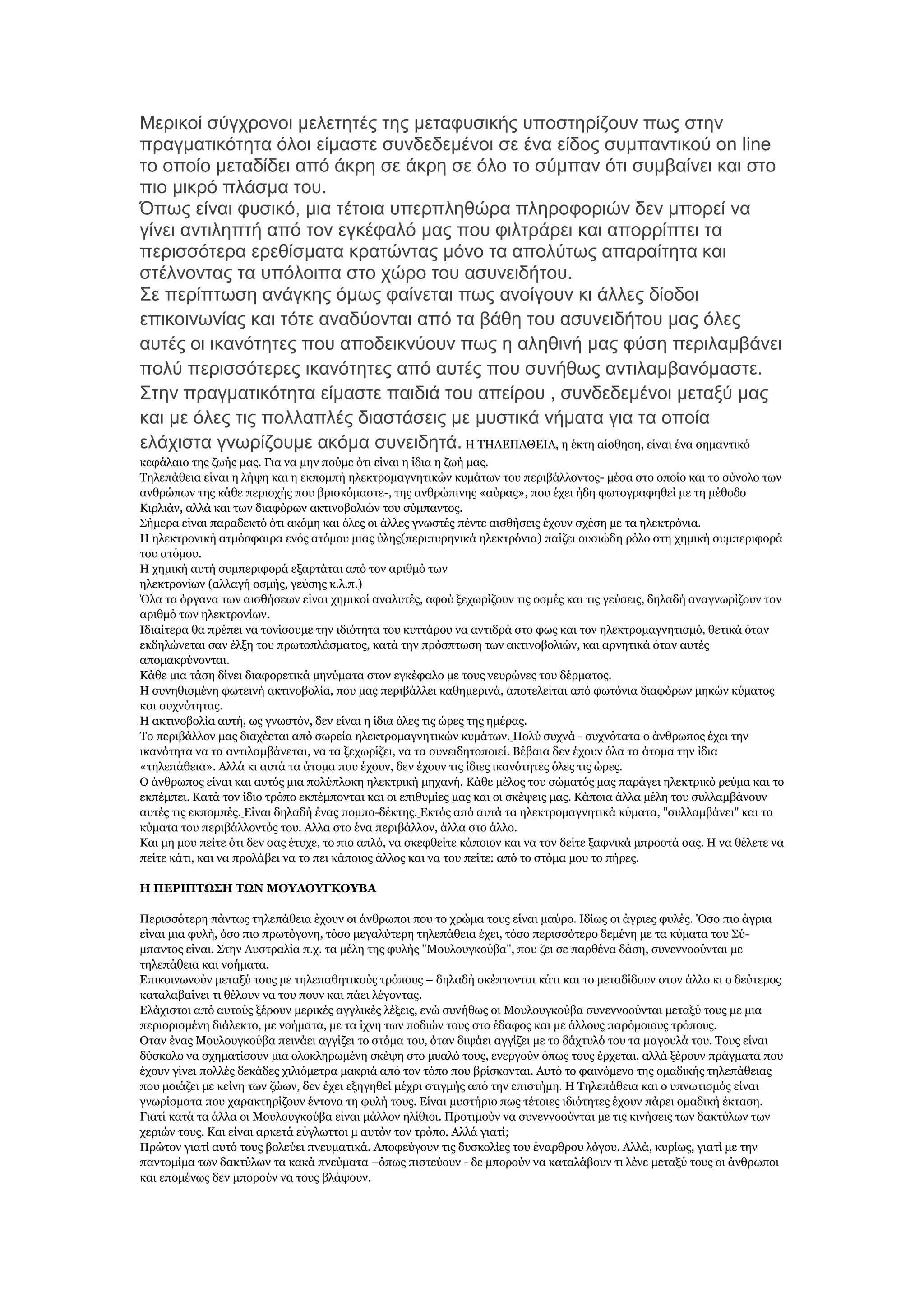 Μεξηθνί ζχγρξνλνη κειεηεηέο ηεο κεηαθπζηθήο ππνζηεξίδνπλ πσο ζηελ
πξαγκαηηθφηεηα φινη είκαζηε ζπλδεδεκέλνη ζε έλα είδνο ζπκπαληηθνχ on line
ην νπνίν κεηαδίδεη απφ άθξε ζε άθξε ζε φιν ην ζχκπαλ φηη ζπκβαίλεη θαη ζην
πην κηθξφ πιάζκα ηνπ.
Όπσο είλαη θπζηθφ, κηα ηέηνηα ππεξπιεζψξα πιεξνθνξηψλ δελ κπνξεί λα
γίλεη αληηιεπηή απφ ηνλ εγθέθαιφ καο πνπ θηιηξάξεη θαη απνξξίπηεη ηα
πεξηζζφηεξα εξεζίζκαηα θξαηψληαο κφλν ηα απνιχησο απαξαίηεηα θαη
ζηέιλνληαο ηα ππφινηπα ζην ρψξν ηνπ αζπλεηδήηνπ.
΢ε πεξίπησζε αλάγθεο φκσο θαίλεηαη πσο αλνίγνπλ θη άιιεο δίνδνη
επηθνηλσλίαο θαη ηφηε αλαδχνληαη απφ ηα βάζε ηνπ αζπλεηδήηνπ καο φιεο
απηέο νη ηθαλφηεηεο πνπ απνδεηθλχνπλ πσο ε αιεζηλή καο θχζε πεξηιακβάλεη
πνιχ πεξηζζφηεξεο ηθαλφηεηεο απφ απηέο πνπ ζπλήζσο αληηιακβαλφκαζηε.
΢ηελ πξαγκαηηθφηεηα είκαζηε παηδηά ηνπ απείξνπ , ζπλδεδεκέλνη κεηαμχ καο
θαη κε φιεο ηηο πνιιαπιέο δηαζηάζεηο κε κπζηηθά λήκαηα γηα ηα νπνία
ειάρηζηα γλσξίδνπκε αθφκα ζπλεηδεηά. Ζ ΣΖΙΔΠΑΘΔΗΑ, ε έθηε αίζζεζε, είλαη έλα ζεκαληηθφ
θεθάιαην ηεο δσήο καο. Γηα λα κελ πνχκε φηη είλαη ε ίδηα ε δσή καο.
Σειεπάζεηα είλαη ε ιήςε θαη ε εθπνκπή ειεθηξνκαγλεηηθψλ θπκάησλ ηνπ πεξηβάιινληνο- κέζα ζην νπνίν θαη ην ζχλνιν ησλ
αλζξψπσλ ηεο θάζε πεξηνρήο πνπ βξηζθφκαζηε-, ηεο αλζξψπηλεο «αχξαο», πνπ έρεη ήδε θσηνγξαθεζεί κε ηε κέζνδν
Θηξιηάλ, αιιά θαη ησλ δηαθφξσλ αθηηλνβνιηψλ ηνπ ζχκπαληνο.
΢ήκεξα είλαη παξαδεθηφ φηη αθφκε θαη φιεο νη άιιεο γλσζηέο πέληε αηζζήζεηο έρνπλ ζρέζε κε ηα ειεθηξφληα.
Ζ ειεθηξνληθή αηκφζθαηξα ελφο αηφκνπ κηαο χιεο(πεξηππξεληθά ειεθηξφληα) παίδεη νπζηψδε ξφιν ζηε ρεκηθή ζπκπεξηθνξά
ηνπ αηφκνπ.
Ζ ρεκηθή απηή ζπκπεξηθνξά εμαξηάηαη απφ ηνλ αξηζκφ ησλ
ειεθηξνλίσλ (αιιαγή νζκήο, γεχζεο θ.ι.π.)
Όια ηα φξγαλα ησλ αηζζήζεσλ είλαη ρεκηθνί αλαιπηέο, αθνχ μερσξίδνπλ ηηο νζκέο θαη ηηο γεχζεηο, δειαδή αλαγλσξίδνπλ ηνλ
αξηζκφ ησλ ειεθηξνλίσλ.
Ηδηαίηεξα ζα πξέπεη λα ηνλίζνπκε ηελ ηδηφηεηα ηνπ θπηηάξνπ λα αληηδξά ζην θσο θαη ηνλ ειεθηξνκαγλεηηζκφ, ζεηηθά φηαλ
εθδειψλεηαη ζαλ έιμε ηνπ πξσηνπιάζκαηνο, θαηά ηελ πξφζπησζε ησλ αθηηλνβνιηψλ, θαη αξλεηηθά φηαλ απηέο
απνκαθξχλνληαη.
Θάζε κηα ηάζε δίλεη δηαθνξεηηθά κελχκαηα ζηνλ εγθέθαιν κε ηνπο λεπξψλεο ηνπ δέξκαηνο.
Ζ ζπλεζηζκέλε θσηεηλή αθηηλνβνιία, πνπ καο πεξηβάιιεη θαζεκεξηλά, απνηειείηαη απφ θσηφληα δηαθφξσλ κεθψλ θχκαηνο
θαη ζπρλφηεηαο.
Ζ αθηηλνβνιία απηή, σο γλσζηφλ, δελ είλαη ε ίδηα φιεο ηηο ψξεο ηεο εκέξαο.
Σν πεξηβάιινλ καο δηαρέεηαη απφ ζσξεία ειεθηξνκαγλεηηθψλ θπκάησλ. Πνιχ ζπρλά - ζπρλφηαηα ν άλζξσπνο έρεη ηελ
ηθαλφηεηα λα ηα αληηιακβάλεηαη, λα ηα μερσξίδεη, λα ηα ζπλεηδεηνπνηεί. Βέβαηα δελ έρνπλ φια ηα άηνκα ηελ ίδηα
«ηειεπάζεηα». Αιιά θη απηά ηα άηνκα πνπ έρνπλ, δελ έρνπλ ηηο ίδηεο ηθαλφηεηεο φιεο ηηο ψξεο.
Ο άλζξσπνο είλαη θαη απηφο κηα πνιχπινθε ειεθηξηθή κεραλή. Θάζε κέινο ηνπ ζψκαηφο καο παξάγεη ειεθηξηθφ ξεχκα θαη ην
εθπέκπεη. Θαηά ηνλ ίδην ηξφπν εθπέκπνληαη θαη νη επηζπκίεο καο θαη νη ζθέςεηο καο. Θάπνηα άιια κέιε ηνπ ζπιιακβάλνπλ
απηέο ηηο εθπνκπέο. Δίλαη δειαδή έλαο πνκπν-δέθηεο. Δθηφο απφ απηά ηα ειεθηξνκαγλεηηθά θχκαηα, "ζπιιακβάλεη" θαη ηα
θχκαηα ηνπ πεξηβάιινληφο ηνπ. Αιια ζην έλα πεξηβάιινλ, άιια ζην άιιν.
Θαη κε κνπ πείηε φηη δελ ζαο έηπρε, ην πην απιφ, λα ζθεθζείηε θάπνηνλ θαη λα ηνλ δείηε μαθληθά κπξνζηά ζαο. Ζ λα ζέιεηε λα
πείηε θάηη, θαη λα πξνιάβεη λα ην πεη θάπνηνο άιινο θαη λα ηνπ πείηε: απφ ην ζηφκα κνπ ην πήξεο.
Ζ ΠΔΡΗΠΣΩ΢Ζ ΣΩΛ ΚΟΤΙΟΤΓΘΟΤΒΑ
Πεξηζζφηεξε πάλησο ηειεπάζεηα έρνπλ νη άλζξσπνη πνπ ην ρξψκα ηνπο είλαη καχξν. Ηδίσο νη άγξηεο θπιέο. 'Οζν πην άγξηα
είλαη κηα θπιή, φζν πην πξσηφγνλε, ηφζν κεγαιχηεξε ηειεπάζεηα έρεη, ηφζν πεξηζζφηεξν δεκέλε κε ηα θχκαηα ηνπ ΢χκπαληνο είλαη. ΢ηελ Απζηξαιία π.ρ. ηα κέιε ηεο θπιήο "Κνπινπγθνχβα", πνπ δεη ζε παξζέλα δάζε, ζπλελλννχληαη κε
ηειεπάζεηα θαη λνήκαηα.
Δπηθνηλσλνχλ κεηαμχ ηνπο κε ηειεπαζεηηθνχο ηξφπνπο – δειαδή ζθέπηνληαη θάηη θαη ην κεηαδίδνπλ ζηνλ άιιν θη ν δεχηεξνο
θαηαιαβαίλεη ηη ζέινπλ λα ηνπ πνπλ θαη πάεη ιέγνληαο.
Διάρηζηνη απφ απηνχο μέξνπλ κεξηθέο αγγιηθέο ιέμεηο, ελψ ζπλήζσο νη Κνπινπγθνχβα ζπλελλννχληαη κεηαμχ ηνπο κε κηα
πεξηνξηζκέλε δηάιεθην, κε λνήκαηα, κε ηα ίρλε ησλ πνδηψλ ηνπο ζην έδαθνο θαη κε άιινπο παξφκνηνπο ηξφπνπο.
Οηαλ έλαο Κνπινπγθνχβα πεηλάεη αγγίδεη ην ζηφκα ηνπ, φηαλ δηςάεη αγγίδεη κε ην δάρηπιφ ηνπ ηα καγνπιά ηνπ. Σνπο είλαη
δχζθνιν λα ζρεκαηίζνπλ κηα νινθιεξσκέλε ζθέςε ζην κπαιφ ηνπο, ελεξγνχλ φπσο ηνπο έξρεηαη, αιιά μέξνπλ πξάγκαηα πνπ
έρνπλ γίλεη πνιιέο δεθάδεο ρηιηφκεηξα καθξηά απφ ηνλ ηφπν πνπ βξίζθνληαη. Απηφ ην θαηλφκελν ηεο νκαδηθήο ηειεπάζεηαο
πνπ κνηάδεη κε θείλε ησλ δψσλ, δελ έρεη εμεγεζεί κέρξη ζηηγκήο απφ ηελ επηζηήκε. Ζ Σειεπάζεηα θαη ν ππλσηηζκφο είλαη
γλσξίζκαηα πνπ ραξαθηεξίδνπλ έληνλα ηε θπιή ηνπο. Δίλαη κπζηήξην πσο ηέηνηεο ηδηφηεηεο έρνπλ πάξεη νκαδηθή έθηαζε.
Γηαηί θαηά ηα άιια νη Κνπινπγθνχβα είλαη κάιινλ ειίζηνη. Πξνηηκνχλ λα ζπλελλννχληαη κε ηηο θηλήζεηο ησλ δαθηχισλ ησλ
ρεξηψλ ηνπο. Θαη είλαη αξθεηά εχγισηηνη κ απηφλ ηνλ ηξφπν. Αιιά γηαηί;
Πξψηνλ γηαηί απηφ ηνπο βνιεχεη πλεπκαηηθά. Απνθεχγνπλ ηηο δπζθνιίεο ηνπ έλαξζξνπ ιφγνπ. Αιιά, θπξίσο, γηαηί κε ηελ
παληνκίκα ησλ δαθηχισλ ηα θαθά πλεχκαηα –φπσο πηζηεχνπλ - δε κπνξνχλ λα θαηαιάβνπλ ηη ιέλε κεηαμχ ηνπο νη άλζξσπνη
θαη επνκέλσο δελ κπνξνχλ λα ηνπο βιάςνπλ.

 