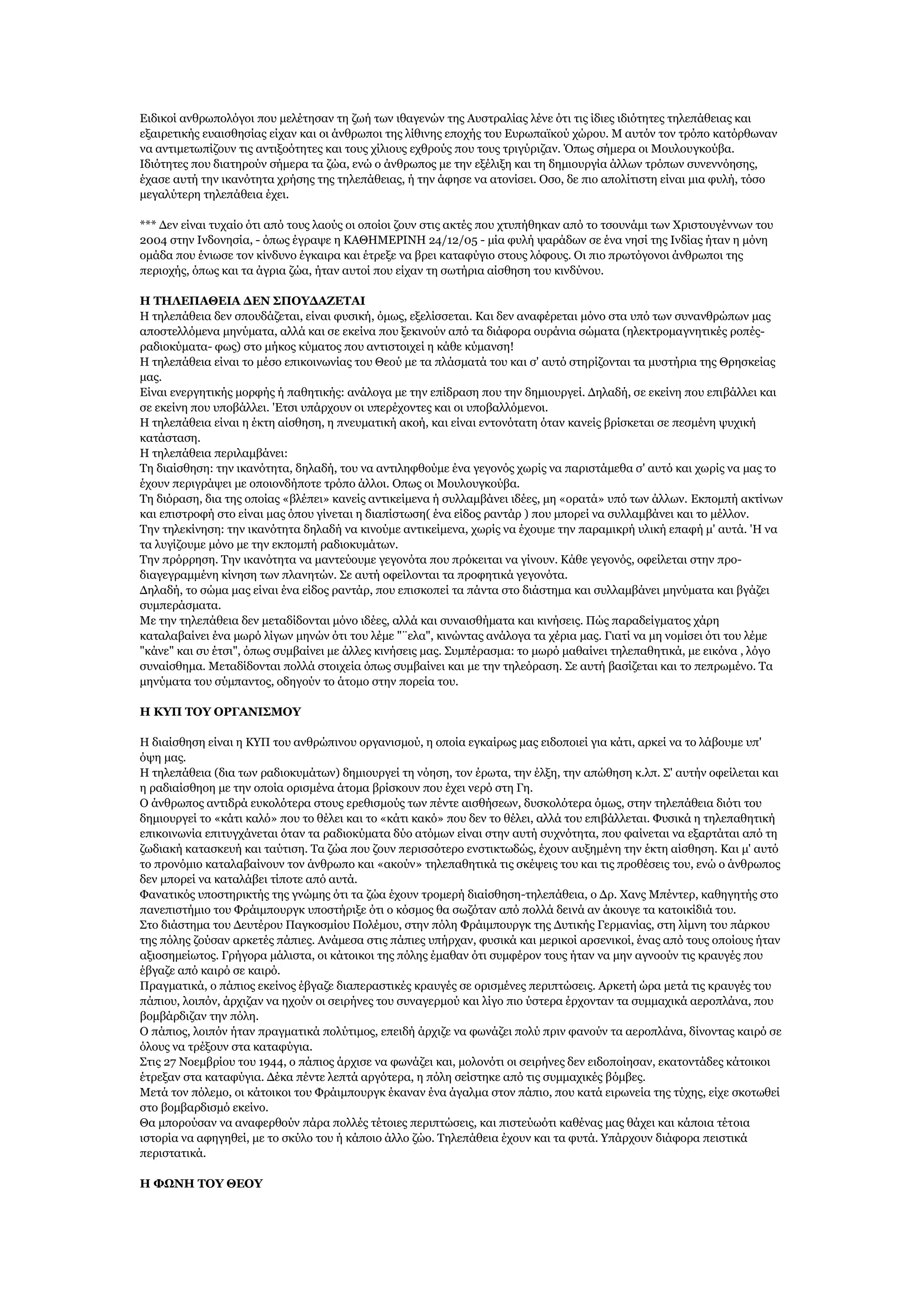 Δηδηθνί αλζξσπνιφγνη πνπ κειέηεζαλ ηε δσή ησλ ηζαγελψλ ηεο Απζηξαιίαο ιέλε φηη ηηο ίδηεο ηδηφηεηεο ηειεπάζεηαο θαη
εμαηξεηηθήο επαηζζεζίαο είραλ θαη νη άλζξσπνη ηεο ιίζηλεο επνρήο ηνπ Δπξσπατθνχ ρψξνπ. Κ απηφλ ηνλ ηξφπν θαηφξζσλαλ
λα αληηκεησπίδνπλ ηηο αληημνφηεηεο θαη ηνπο ρίιηνπο ερζξνχο πνπ ηνπο ηξηγχξηδαλ. Όπσο ζήκεξα νη Κνπινπγθνχβα.
Ηδηφηεηεο πνπ δηαηεξνχλ ζήκεξα ηα δψα, ελψ ν άλζξσπνο κε ηελ εμέιημε θαη ηε δεκηνπξγία άιισλ ηξφπσλ ζπλελλφεζεο,
έραζε απηή ηελ ηθαλφηεηα ρξήζεο ηεο ηειεπάζεηαο, ή ηελ άθεζε λα αηνλίζεη. Οζν, δε πην απνιίηηζηε είλαη κηα θπιή, ηφζν
κεγαιχηεξε ηειεπάζεηα έρεη.
*** Γελ είλαη ηπραίν φηη απφ ηνπο ιανχο νη νπνίνη δνπλ ζηηο αθηέο πνπ ρηππήζεθαλ απφ ην ηζνπλάκη ησλ Υξηζηνπγέλλσλ ηνπ
2004 ζηελ Ηλδνλεζία, - φπσο έγξαςε ε ΘΑΘΖΚΔΡΗΛΖ 24/12/05 - κία θπιή ςαξάδσλ ζε έλα λεζί ηεο Ηλδίαο ήηαλ ε κφλε
νκάδα πνπ έλησζε ηνλ θίλδπλν έγθαηξα θαη έηξεμε λα βξεη θαηαθχγην ζηνπο ιφθνπο. Οη πην πξσηφγνλνη άλζξσπνη ηεο
πεξηνρήο, φπσο θαη ηα άγξηα δψα, ήηαλ απηνί πνπ είραλ ηε ζσηήξηα αίζζεζε ηνπ θηλδχλνπ.
Ζ ΣΖΙΔΠΑΘΔΗΑ ΓΔΛ ΢ΠΟΤΓΑΕΔΣΑΗ
Ζ ηειεπάζεηα δελ ζπνπδάδεηαη, είλαη θπζηθή, φκσο, εμειίζζεηαη. Θαη δελ αλαθέξεηαη κφλν ζηα ππφ ησλ ζπλαλζξψπσλ καο
απνζηειιφκελα κελχκαηα, αιιά θαη ζε εθείλα πνπ μεθηλνχλ απφ ηα δηάθνξα νπξάληα ζψκαηα (ειεθηξνκαγλεηηθέο ξνπέοξαδηνθχκαηα- θσο) ζην κήθνο θχκαηνο πνπ αληηζηνηρεί ε θάζε θχκαλζε!
Ζ ηειεπάζεηα είλαη ην κέζν επηθνηλσλίαο ηνπ Θενχ κε ηα πιάζκαηά ηνπ θαη ζ' απηφ ζηεξίδνληαη ηα κπζηήξηα ηεο Θξεζθείαο
καο.
Δίλαη ελεξγεηηθήο κνξθήο ή παζεηηθήο: αλάινγα κε ηελ επίδξαζε πνπ ηελ δεκηνπξγεί. Γειαδή, ζε εθείλε πνπ επηβάιιεη θαη
ζε εθείλε πνπ ππνβάιιεη. 'Δηζη ππάξρνπλ νη ππεξέρνληεο θαη νη ππνβαιιφκελνη.
Ζ ηειεπάζεηα είλαη ε έθηε αίζζεζε, ε πλεπκαηηθή αθνή, θαη είλαη εληνλφηαηε φηαλ θαλείο βξίζθεηαη ζε πεζκέλε ςπρηθή
θαηάζηαζε.
Ζ ηειεπάζεηα πεξηιακβάλεη:
Σε δηαίζζεζε: ηελ ηθαλφηεηα, δειαδή, ηνπ λα αληηιεθζνχκε έλα γεγνλφο ρσξίο λα παξηζηάκεζα ζ' απηφ θαη ρσξίο λα καο ην
έρνπλ πεξηγξάςεη κε νπνηνλδήπνηε ηξφπν άιινη. Οπσο νη Κνπινπγθνχβα.
Σε δηφξαζε, δηα ηεο νπνίαο «βιέπεη» θαλείο αληηθείκελα ή ζπιιακβάλεη ηδέεο, κε «νξαηά» ππφ ησλ άιισλ. Δθπνκπή αθηίλσλ
θαη επηζηξνθή ζην είλαη καο φπνπ γίλεηαη ε δηαπίζησζε( έλα είδνο ξαληάξ ) πνπ κπνξεί λα ζπιιακβάλεη θαη ην κέιινλ.
Σελ ηειεθίλεζε: ηελ ηθαλφηεηα δειαδή λα θηλνχκε αληηθείκελα, ρσξίο λα έρνπκε ηελ παξακηθξή πιηθή επαθή κ' απηά. 'Ζ λα
ηα ιπγίδνπκε κφλν κε ηελ εθπνκπή ξαδηνθπκάησλ.
Σελ πξφξξεζε. Σελ ηθαλφηεηα λα καληεχνπκε γεγνλφηα πνπ πξφθεηηαη λα γίλνπλ. Θάζε γεγνλφο, νθείιεηαη ζηελ πξνδηαγεγξακκέλε θίλεζε ησλ πιαλεηψλ. ΢ε απηή νθείινληαη ηα πξνθεηηθά γεγνλφηα.
Γειαδή, ην ζψκα καο είλαη έλα είδνο ξαληάξ, πνπ επηζθνπεί ηα πάληα ζην δηάζηεκα θαη ζπιιακβάλεη κελχκαηα θαη βγάδεη
ζπκπεξάζκαηα.
Κε ηελ ηειεπάζεηα δελ κεηαδίδνληαη κφλν ηδέεο, αιιά θαη ζπλαηζζήκαηα θαη θηλήζεηο. Πψο παξαδείγκαηνο ράξε
θαηαιαβαίλεη έλα κσξφ ιίγσλ κελψλ φηη ηνπ ιέκε "¨εια", θηλψληαο αλάινγα ηα ρέξηα καο. Γηαηί λα κε λνκίζεη φηη ηνπ ιέκε
"θάλε" θαη ζπ έηζη", φπσο ζπκβαίλεη κε άιιεο θηλήζεηο καο. ΢πκπέξαζκα: ην κσξφ καζαίλεη ηειεπαζεηηθά, κε εηθφλα , ιφγν
ζπλαίζζεκα. Κεηαδίδνληαη πνιιά ζηνηρεία φπσο ζπκβαίλεη θαη κε ηελ ηειεφξαζε. ΢ε απηή βαζίδεηαη θαη ην πεπξσκέλν. Σα
κελχκαηα ηνπ ζχκπαληνο, νδεγνχλ ην άηνκν ζηελ πνξεία ηνπ.
Ζ ΘΤΠ ΣΟΤ ΟΡΓΑΛΗ΢ΚΟΤ
Ζ δηαίζζεζε είλαη ε ΘΤΠ ηνπ αλζξψπηλνπ νξγαληζκνχ, ε νπνία εγθαίξσο καο εηδνπνηεί γηα θάηη, αξθεί λα ην ιάβνπκε ππ'
φςε καο.
Ζ ηειεπάζεηα (δηα ησλ ξαδηνθπκάησλ) δεκηνπξγεί ηε λφεζε, ηνλ έξσηα, ηελ έιμε, ηελ απψζεζε θ.ιπ. ΢' απηήλ νθείιεηαη θαη
ε ξαδηαίζζενε κε ηελ νπνία νξηζκέλα άηνκα βξίζθνπλ πνπ έρεη λεξφ ζηε Γε.
Ο άλζξσπνο αληηδξά επθνιφηεξα ζηνπο εξεζηζκνχο ησλ πέληε αηζζήζεσλ, δπζθνιφηεξα φκσο, ζηελ ηειεπάζεηα δηφηη ηνπ
δεκηνπξγεί ην «θάηη θαιφ» πνπ ην ζέιεη θαη ην «θάηη θαθφ» πνπ δελ ην ζέιεη, αιιά ηνπ επηβάιιεηαη. Φπζηθά ε ηειεπαζεηηθή
επηθνηλσλία επηηπγράλεηαη φηαλ ηα ξαδηνθχκαηα δχν αηφκσλ είλαη ζηελ απηή ζπρλφηεηα, πνπ θαίλεηαη λα εμαξηάηαη απφ ηε
δσδηαθή θαηαζθεπή θαη ηαχηηζε. Σα δψα πνπ δνπλ πεξηζζφηεξν ελζηηθησδψο, έρνπλ απμεκέλε ηελ έθηε αίζζεζε. Θαη κ' απηφ
ην πξνλφκην θαηαιαβαίλνπλ ηνλ άλζξσπν θαη «αθνχλ» ηειεπαζεηηθά ηηο ζθέςεηο ηνπ θαη ηηο πξνζέζεηο ηνπ, ελψ ν άλζξσπνο
δελ κπνξεί λα θαηαιάβεη ηίπνηε απφ απηά.
Φαλαηηθφο ππνζηεξηθηήο ηεο γλψκεο φηη ηα δψα έρνπλ ηξνκεξή δηαίζζεζε-ηειεπάζεηα, ν Γξ. Υαλο Κπέληεξ, θαζεγεηήο ζην
παλεπηζηήκην ηνπ Φξάηκπνπξγθ ππνζηήξημε φηη ν θφζκνο ζα ζσδφηαλ απφ πνιιά δεηλά αλ άθνπγε ηα θαηνηθίδηά ηνπ.
΢ην δηάζηεκα ηνπ Γεπηέξνπ Παγθνζκίνπ Πνιέκνπ, ζηελ πφιε Φξάηκπνπξγθ ηεο Γπηηθήο Γεξκαλίαο, ζηε ιίκλε ηνπ πάξθνπ
ηεο πφιεο δνχζαλ αξθεηέο πάπηεο. Αλάκεζα ζηηο πάπηεο ππήξραλ, θπζηθά θαη κεξηθνί αξζεληθνί, έλαο απφ ηνπο νπνίνπο ήηαλ
αμηνζεκείσηνο. Γξήγνξα κάιηζηα, νη θάηνηθνη ηεο πφιεο έκαζαλ φηη ζπκθέξνλ ηνπο ήηαλ λα κελ αγλννχλ ηηο θξαπγέο πνπ
έβγαδε απφ θαηξφ ζε θαηξφ.
Πξαγκαηηθά, ν πάπηνο εθείλνο έβγαδε δηαπεξαζηηθέο θξαπγέο ζε νξηζκέλεο πεξηπηψζεηο. Αξθεηή ψξα κεηά ηηο θξαπγέο ηνπ
πάπηνπ, ινηπφλ, άξρηδαλ λα ερνχλ νη ζεηξήλεο ηνπ ζπλαγεξκνχ θαη ιίγν πην χζηεξα έξρνληαλ ηα ζπκκαρηθά αεξνπιάλα, πνπ
βνκβάξδηδαλ ηελ πφιε.
Ο πάπηνο, ινηπφλ ήηαλ πξαγκαηηθά πνιχηηκνο, επεηδή άξρηδε λα θσλάδεη πνιχ πξηλ θαλνχλ ηα αεξνπιάλα, δίλνληαο θαηξφ ζε
φινπο λα ηξέμνπλ ζηα θαηαθχγηα.
΢ηηο 27 Λνεκβξίνπ ηνπ 1944, ν πάπηνο άξρηζε λα θσλάδεη θαη, κνινλφηη νη ζεηξήλεο δελ εηδνπνίεζαλ, εθαηνληάδεο θάηνηθνη
έηξεμαλ ζηα θαηαθχγηα. Γέθα πέληε ιεπηά αξγφηεξα, ε πφιε ζείζηεθε απφ ηηο ζπκκαρηθέο βφκβεο.
Κεηά ηνλ πφιεκν, νη θάηνηθνη ηνπ Φξάηκπνπξγθ έθαλαλ έλα άγαικα ζηνλ πάπην, πνπ θαηά εηξσλεία ηεο ηχρεο, είρε ζθνησζεί
ζην βνκβαξδηζκφ εθείλν.
Θα κπνξνχζαλ λα αλαθεξζνχλ πάξα πνιιέο ηέηνηεο πεξηπηψζεηο, θαη πηζηεχσφηη θαζέλαο καο ζάρεη θαη θάπνηα ηέηνηα
ηζηνξία λα αθεγεζεί, κε ην ζθχιν ηνπ ή θάπνην άιιν δψν. Σειεπάζεηα έρνπλ θαη ηα θπηά. Τπάξρνπλ δηάθνξα πεηζηηθά
πεξηζηαηηθά.
Ζ ΦΩΛΖ ΣΟΤ ΘΔΟΤ

 