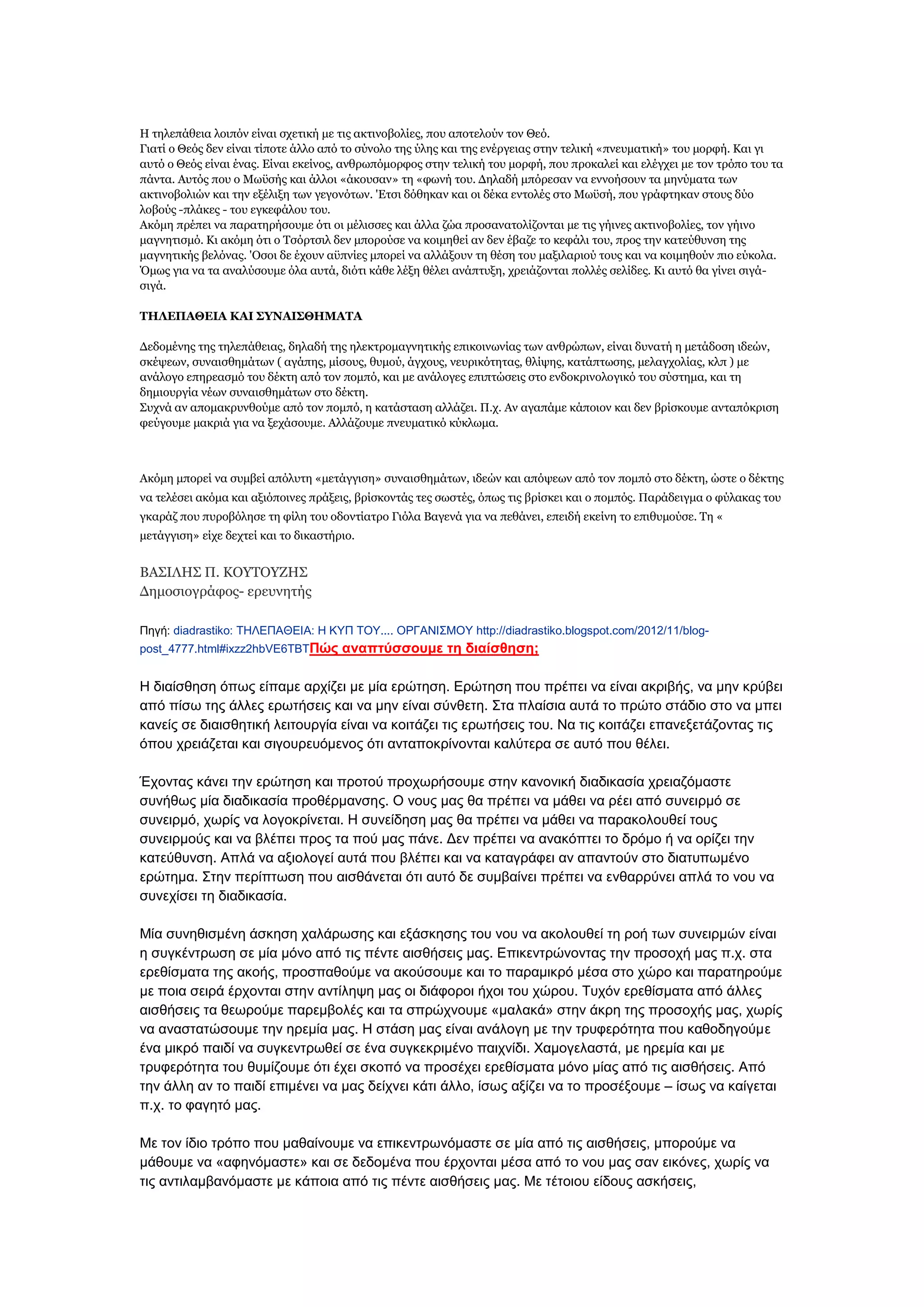 Ζ ηειεπάζεηα ινηπφλ είλαη ζρεηηθή κε ηηο αθηηλνβνιίεο, πνπ απνηεινχλ ηνλ Θεφ.
Γηαηί ν Θεφο δελ είλαη ηίπνηε άιιν απφ ην ζχλνιν ηεο χιεο θαη ηεο ελέξγεηαο ζηελ ηειηθή «πλεπκαηηθή» ηνπ κνξθή. Θαη γη
απηφ ν Θεφο είλαη έλαο. Δίλαη εθείλνο, αλζξσπφκνξθνο ζηελ ηειηθή ηνπ κνξθή, πνπ πξνθαιεί θαη ειέγρεη κε ηνλ ηξφπν ηνπ ηα
πάληα. Απηφο πνπ ν Κσυζήο θαη άιινη «άθνπζαλ» ηε «θσλή ηνπ. Γειαδή κπφξεζαλ λα ελλνήζνπλ ηα κελχκαηα ησλ
αθηηλνβνιηψλ θαη ηελ εμέιημε ησλ γεγνλφησλ. 'Δηζη δφζεθαλ θαη νη δέθα εληνιέο ζην Κσυζή, πνπ γξάθηεθαλ ζηνπο δχν
ινβνχο -πιάθεο - ηνπ εγθεθάινπ ηνπ.
Αθφκε πξέπεη λα παξαηεξήζνπκε φηη νη κέιηζζεο θαη άιια δψα πξνζαλαηνιίδνληαη κε ηηο γήηλεο αθηηλνβνιίεο, ηνλ γήηλν
καγλεηηζκφ. Θη αθφκε φηη ν Σζφξηζηι δελ κπνξνχζε λα θνηκεζεί αλ δελ έβαδε ην θεθάιη ηνπ, πξνο ηελ θαηεχζπλζε ηεο
καγλεηηθήο βειφλαο. 'Οζνη δε έρνπλ αυπλίεο κπνξεί λα αιιάμνπλ ηε ζέζε ηνπ καμηιαξηνχ ηνπο θαη λα θνηκεζνχλ πην εχθνια.
Όκσο γηα λα ηα αλαιχζνπκε φια απηά, δηφηη θάζε ιέμε ζέιεη αλάπηπμε, ρξεηάδνληαη πνιιέο ζειίδεο. Θη απηφ ζα γίλεη ζηγάζηγά.
ΣΖΙΔΠΑΘΔΗΑ ΘΑΗ ΢ΤΛΑΗ΢ΘΖΚΑΣΑ
Γεδνκέλεο ηεο ηειεπάζεηαο, δειαδή ηεο ειεθηξνκαγλεηηθήο επηθνηλσλίαο ησλ αλζξψπσλ, είλαη δπλαηή ε κεηάδνζε ηδεψλ,
ζθέςεσλ, ζπλαηζζεκάησλ ( αγάπεο, κίζνπο, ζπκνχ, άγρνπο, λεπξηθφηεηαο, ζιίςεο, θαηάπησζεο, κειαγρνιίαο, θιπ ) κε
αλάινγν επεξεαζκφ ηνπ δέθηε απφ ηνλ πνκπφ, θαη κε αλάινγεο επηπηψζεηο ζην ελδνθξηλνινγηθφ ηνπ ζχζηεκα, θαη ηε
δεκηνπξγία λέσλ ζπλαηζζεκάησλ ζην δέθηε.
΢πρλά αλ απνκαθξπλζνχκε απφ ηνλ πνκπφ, ε θαηάζηαζε αιιάδεη. Π.ρ. Αλ αγαπάκε θάπνηνλ θαη δελ βξίζθνπκε αληαπφθξηζε
θεχγνπκε καθξηά γηα λα μεράζνπκε. Αιιάδνπκε πλεπκαηηθφ θχθισκα.

Αθφκε κπνξεί λα ζπκβεί απφιπηε «κεηάγγηζε» ζπλαηζζεκάησλ, ηδεψλ θαη απφςεσλ απφ ηνλ πνκπφ ζην δέθηε, ψζηε ν δέθηεο
λα ηειέζεη αθφκα θαη αμηφπνηλεο πξάμεηο, βξίζθνληάο ηεο ζσζηέο, φπσο ηηο βξίζθεη θαη ν πνκπφο. Παξάδεηγκα ν θχιαθαο ηνπ
γθαξάδ πνπ ππξνβφιεζε ηε θίιε ηνπ νδνληίαηξν Γηφια Βαγελά γηα λα πεζάλεη, επεηδή εθείλε ην επηζπκνχζε. Σε «
κεηάγγηζε» είρε δερηεί θαη ην δηθαζηήξην.

ΒΑ΢ΗΙΖ΢ Π. ΘΟΤΣΟΤΕΖ΢
Γεκνζηνγξάθνο- εξεπλεηήο
Πεγή: diadrastiko: ΣΖΛΔΠΑΘΔΗΑ: Ζ ΚΤΠ ΣΟΤ.... ΟΡΓΑΝΗ΢ΜΟΤ http://diadrastiko.blogspot.com/2012/11/blogpost_4777.html#ixzz2hbVE6TBTΠώρ αναπηύζζοςμε ηη διαίζθηζη;

Ζ δηαίζζεζε φπσο είπακε αξρίδεη κε κία εξψηεζε. Δξψηεζε πνπ πξέπεη λα είλαη αθξηβήο, λα κελ θξχβεη
απφ πίζσ ηεο άιιεο εξσηήζεηο θαη λα κελ είλαη ζχλζεηε. ΢ηα πιαίζηα απηά ην πξψην ζηάδην ζην λα κπεη
θαλείο ζε δηαηζζεηηθή ιεηηνπξγία είλαη λα θνηηάδεη ηηο εξσηήζεηο ηνπ. Να ηηο θνηηάδεη επαλεμεηάδνληαο ηηο
φπνπ ρξεηάδεηαη θαη ζηγνπξεπφκελνο φηη αληαπνθξίλνληαη θαιχηεξα ζε απηφ πνπ ζέιεη.
Έρνληαο θάλεη ηελ εξψηεζε θαη πξνηνχ πξνρσξήζνπκε ζηελ θαλνληθή δηαδηθαζία ρξεηαδφκαζηε
ζπλήζσο κία δηαδηθαζία πξνζέξκαλζεο. Ο λνπο καο ζα πξέπεη λα κάζεη λα ξέεη απφ ζπλεηξκφ ζε
ζπλεηξκφ, ρσξίο λα ινγνθξίλεηαη. Ζ ζπλείδεζε καο ζα πξέπεη λα κάζεη λα παξαθνινπζεί ηνπο
ζπλεηξκνχο θαη λα βιέπεη πξνο ηα πνχ καο πάλε. Γελ πξέπεη λα αλαθφπηεη ην δξφκν ή λα νξίδεη ηελ
θαηεχζπλζε. Απιά λα αμηνινγεί απηά πνπ βιέπεη θαη λα θαηαγξάθεη αλ απαληνχλ ζην δηαηππσκέλν
εξψηεκα. ΢ηελ πεξίπησζε πνπ αηζζάλεηαη φηη απηφ δε ζπκβαίλεη πξέπεη λα ελζαξξχλεη απιά ην λνπ λα
ζπλερίζεη ηε δηαδηθαζία.
Μία ζπλεζηζκέλε άζθεζε ραιάξσζεο θαη εμάζθεζεο ηνπ λνπ λα αθνινπζεί ηε ξνή ησλ ζπλεηξκψλ είλαη
ε ζπγθέληξσζε ζε κία κφλν απφ ηηο πέληε αηζζήζεηο καο. Δπηθεληξψλνληαο ηελ πξνζνρή καο π.ρ. ζηα
εξεζίζκαηα ηεο αθνήο, πξνζπαζνχκε λα αθνχζνπκε θαη ην παξακηθξφ κέζα ζην ρψξν θαη παξαηεξνχκε
κε πνηα ζεηξά έξρνληαη ζηελ αληίιεςε καο νη δηάθνξνη ήρνη ηνπ ρψξνπ. Σπρφλ εξεζίζκαηα απφ άιιεο
αηζζήζεηο ηα ζεσξνχκε παξεκβνιέο θαη ηα ζπξψρλνπκε «καιαθά» ζηελ άθξε ηεο πξνζνρήο καο, ρσξίο
λα αλαζηαηψζνπκε ηελ εξεκία καο. Ζ ζηάζε καο είλαη αλάινγε κε ηελ ηξπθεξφηεηα πνπ θαζνδεγνχκε
έλα κηθξφ παηδί λα ζπγθεληξσζεί ζε έλα ζπγθεθξηκέλν παηρλίδη. Υακνγειαζηά, κε εξεκία θαη κε
ηξπθεξφηεηα ηνπ ζπκίδνπκε φηη έρεη ζθνπφ λα πξνζέρεη εξεζίζκαηα κφλν κίαο απφ ηηο αηζζήζεηο. Απφ
ηελ άιιε αλ ην παηδί επηκέλεη λα καο δείρλεη θάηη άιιν, ίζσο αμίδεη λα ην πξνζέμνπκε – ίζσο λα θαίγεηαη
π.ρ. ην θαγεηφ καο.
Με ηνλ ίδην ηξφπν πνπ καζαίλνπκε λα επηθεληξσλφκαζηε ζε κία απφ ηηο αηζζήζεηο, κπνξνχκε λα
κάζνπκε λα «αθελφκαζηε» θαη ζε δεδνκέλα πνπ έξρνληαη κέζα απφ ην λνπ καο ζαλ εηθφλεο, ρσξίο λα
ηηο αληηιακβαλφκαζηε κε θάπνηα απφ ηηο πέληε αηζζήζεηο καο. Με ηέηνηνπ είδνπο αζθήζεηο,

 