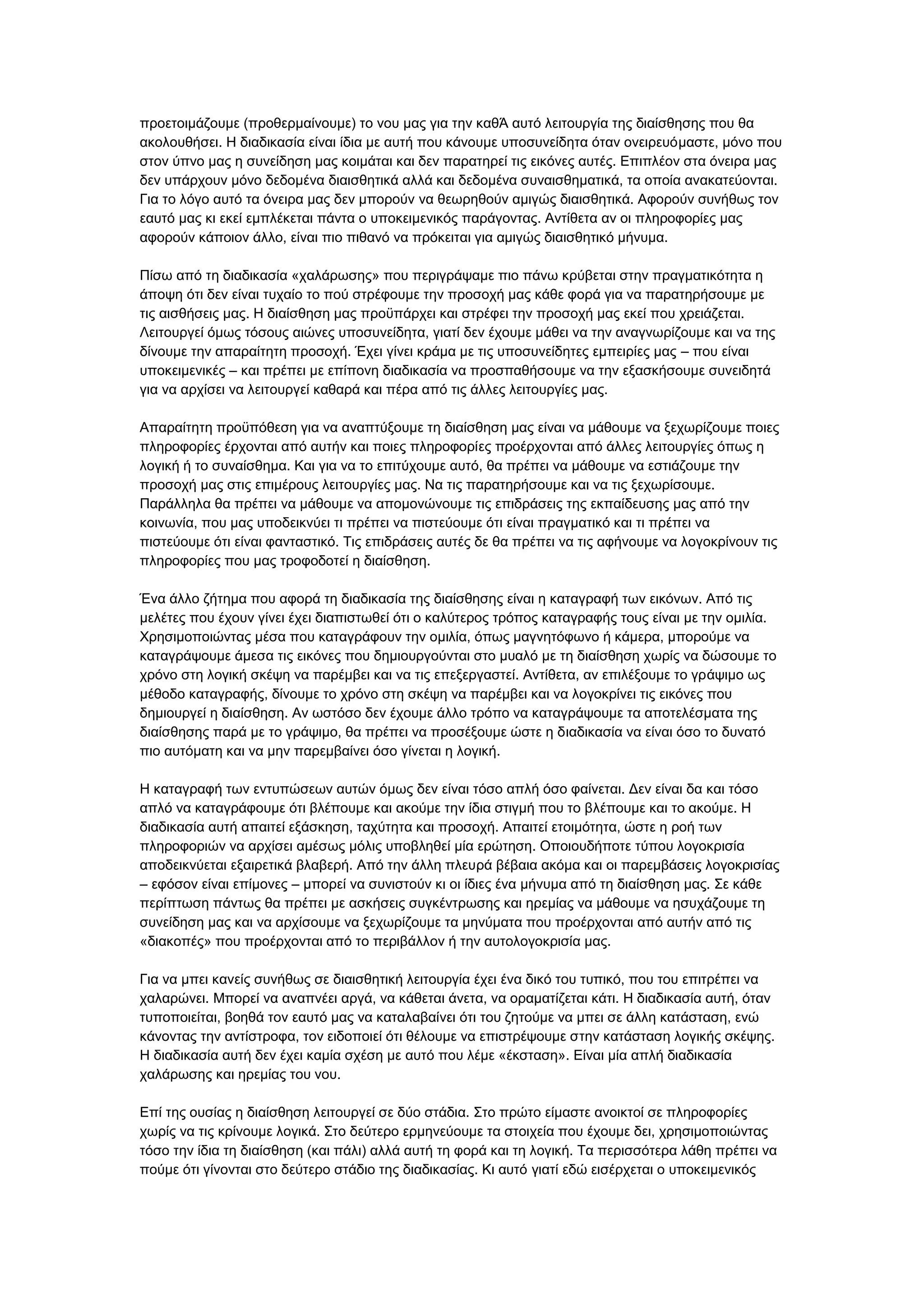 πξνεηνηκάδνπκε (πξνζεξκαίλνπκε) ην λνπ καο γηα ηελ θαζΆ απηφ ιεηηνπξγία ηεο δηαίζζεζεο πνπ ζα
αθνινπζήζεη. Ζ δηαδηθαζία είλαη ίδηα κε απηή πνπ θάλνπκε ππνζπλείδεηα φηαλ νλεηξεπφκαζηε, κφλν πνπ
ζηνλ χπλν καο ε ζπλείδεζε καο θνηκάηαη θαη δελ παξαηεξεί ηηο εηθφλεο απηέο. Δπηπιένλ ζηα φλεηξα καο
δελ ππάξρνπλ κφλν δεδνκέλα δηαηζζεηηθά αιιά θαη δεδνκέλα ζπλαηζζεκαηηθά, ηα νπνία αλαθαηεχνληαη.
Γηα ην ιφγν απηφ ηα φλεηξα καο δελ κπνξνχλ λα ζεσξεζνχλ ακηγψο δηαηζζεηηθά. Αθνξνχλ ζπλήζσο ηνλ
εαπηφ καο θη εθεί εκπιέθεηαη πάληα ν ππνθεηκεληθφο παξάγνληαο. Αληίζεηα αλ νη πιεξνθνξίεο καο
αθνξνχλ θάπνηνλ άιιν, είλαη πην πηζαλφ λα πξφθεηηαη γηα ακηγψο δηαηζζεηηθφ κήλπκα.
Πίζσ απφ ηε δηαδηθαζία «ραιάξσζεο» πνπ πεξηγξάςακε πην πάλσ θξχβεηαη ζηελ πξαγκαηηθφηεηα ε
άπνςε φηη δελ είλαη ηπραίν ην πνχ ζηξέθνπκε ηελ πξνζνρή καο θάζε θνξά γηα λα παξαηεξήζνπκε κε
ηηο αηζζήζεηο καο. Ζ δηαίζζεζε καο πξνυπάξρεη θαη ζηξέθεη ηελ πξνζνρή καο εθεί πνπ ρξεηάδεηαη.
Λεηηνπξγεί φκσο ηφζνπο αηψλεο ππνζπλείδεηα, γηαηί δελ έρνπκε κάζεη λα ηελ αλαγλσξίδνπκε θαη λα ηεο
δίλνπκε ηελ απαξαίηεηε πξνζνρή. Έρεη γίλεη θξάκα κε ηηο ππνζπλείδεηεο εκπεηξίεο καο – πνπ είλαη
ππνθεηκεληθέο – θαη πξέπεη κε επίπνλε δηαδηθαζία λα πξνζπαζήζνπκε λα ηελ εμαζθήζνπκε ζπλεηδεηά
γηα λα αξρίζεη λα ιεηηνπξγεί θαζαξά θαη πέξα απφ ηηο άιιεο ιεηηνπξγίεο καο.
Απαξαίηεηε πξνυπφζεζε γηα λα αλαπηχμνπκε ηε δηαίζζεζε καο είλαη λα κάζνπκε λα μερσξίδνπκε πνηεο
πιεξνθνξίεο έξρνληαη απφ απηήλ θαη πνηεο πιεξνθνξίεο πξνέξρνληαη απφ άιιεο ιεηηνπξγίεο φπσο ε
ινγηθή ή ην ζπλαίζζεκα. Καη γηα λα ην επηηχρνπκε απηφ, ζα πξέπεη λα κάζνπκε λα εζηηάδνπκε ηελ
πξνζνρή καο ζηηο επηκέξνπο ιεηηνπξγίεο καο. Να ηηο παξαηεξήζνπκε θαη λα ηηο μερσξίζνπκε.
Παξάιιεια ζα πξέπεη λα κάζνπκε λα απνκνλψλνπκε ηηο επηδξάζεηο ηεο εθπαίδεπζεο καο απφ ηελ
θνηλσλία, πνπ καο ππνδεηθλχεη ηη πξέπεη λα πηζηεχνπκε φηη είλαη πξαγκαηηθφ θαη ηη πξέπεη λα
πηζηεχνπκε φηη είλαη θαληαζηηθφ. Σηο επηδξάζεηο απηέο δε ζα πξέπεη λα ηηο αθήλνπκε λα ινγνθξίλνπλ ηηο
πιεξνθνξίεο πνπ καο ηξνθνδνηεί ε δηαίζζεζε.
Έλα άιιν δήηεκα πνπ αθνξά ηε δηαδηθαζία ηεο δηαίζζεζεο είλαη ε θαηαγξαθή ησλ εηθφλσλ. Απφ ηηο
κειέηεο πνπ έρνπλ γίλεη έρεη δηαπηζησζεί φηη ν θαιχηεξνο ηξφπνο θαηαγξαθήο ηνπο είλαη κε ηελ νκηιία.
Υξεζηκνπνηψληαο κέζα πνπ θαηαγξάθνπλ ηελ νκηιία, φπσο καγλεηφθσλν ή θάκεξα, κπνξνχκε λα
θαηαγξάςνπκε άκεζα ηηο εηθφλεο πνπ δεκηνπξγνχληαη ζην κπαιφ κε ηε δηαίζζεζε ρσξίο λα δψζνπκε ην
ρξφλν ζηε ινγηθή ζθέςε λα παξέκβεη θαη λα ηηο επεμεξγαζηεί. Αληίζεηα, αλ επηιέμνπκε ην γξάςηκν σο
κέζνδν θαηαγξαθήο, δίλνπκε ην ρξφλν ζηε ζθέςε λα παξέκβεη θαη λα ινγνθξίλεη ηηο εηθφλεο πνπ
δεκηνπξγεί ε δηαίζζεζε. Αλ σζηφζν δελ έρνπκε άιιν ηξφπν λα θαηαγξάςνπκε ηα απνηειέζκαηα ηεο
δηαίζζεζεο παξά κε ην γξάςηκν, ζα πξέπεη λα πξνζέμνπκε ψζηε ε δηαδηθαζία λα είλαη φζν ην δπλαηφ
πην απηφκαηε θαη λα κελ παξεκβαίλεη φζν γίλεηαη ε ινγηθή.
Ζ θαηαγξαθή ησλ εληππψζεσλ απηψλ φκσο δελ είλαη ηφζν απιή φζν θαίλεηαη. Γελ είλαη δα θαη ηφζν
απιφ λα θαηαγξάθνπκε φηη βιέπνπκε θαη αθνχκε ηελ ίδηα ζηηγκή πνπ ην βιέπνπκε θαη ην αθνχκε. Ζ
δηαδηθαζία απηή απαηηεί εμάζθεζε, ηαρχηεηα θαη πξνζνρή. Απαηηεί εηνηκφηεηα, ψζηε ε ξνή ησλ
πιεξνθνξηψλ λα αξρίζεη ακέζσο κφιηο ππνβιεζεί κία εξψηεζε. Οπνηνπδήπνηε ηχπνπ ινγνθξηζία
απνδεηθλχεηαη εμαηξεηηθά βιαβεξή. Απφ ηελ άιιε πιεπξά βέβαηα αθφκα θαη νη παξεκβάζεηο ινγνθξηζίαο
– εθφζνλ είλαη επίκνλεο – κπνξεί λα ζπληζηνχλ θη νη ίδηεο έλα κήλπκα απφ ηε δηαίζζεζε καο. ΢ε θάζε
πεξίπησζε πάλησο ζα πξέπεη κε αζθήζεηο ζπγθέληξσζεο θαη εξεκίαο λα κάζνπκε λα εζπράδνπκε ηε
ζπλείδεζε καο θαη λα αξρίζνπκε λα μερσξίδνπκε ηα κελχκαηα πνπ πξνέξρνληαη απφ απηήλ απφ ηηο
«δηαθνπέο» πνπ πξνέξρνληαη απφ ην πεξηβάιινλ ή ηελ απηνινγνθξηζία καο.
Γηα λα κπεη θαλείο ζπλήζσο ζε δηαηζζεηηθή ιεηηνπξγία έρεη έλα δηθφ ηνπ ηππηθφ, πνπ ηνπ επηηξέπεη λα
ραιαξψλεη. Μπνξεί λα αλαπλέεη αξγά, λα θάζεηαη άλεηα, λα νξακαηίδεηαη θάηη. Ζ δηαδηθαζία απηή, φηαλ
ηππνπνηείηαη, βνεζά ηνλ εαπηφ καο λα θαηαιαβαίλεη φηη ηνπ δεηνχκε λα κπεη ζε άιιε θαηάζηαζε, ελψ
θάλνληαο ηελ αληίζηξνθα, ηνλ εηδνπνηεί φηη ζέινπκε λα επηζηξέςνπκε ζηελ θαηάζηαζε ινγηθήο ζθέςεο.
Ζ δηαδηθαζία απηή δελ έρεη θακία ζρέζε κε απηφ πνπ ιέκε «έθζηαζε». Δίλαη κία απιή δηαδηθαζία
ραιάξσζεο θαη εξεκίαο ηνπ λνπ.
Δπί ηεο νπζίαο ε δηαίζζεζε ιεηηνπξγεί ζε δχν ζηάδηα. ΢ην πξψην είκαζηε αλνηθηνί ζε πιεξνθνξίεο
ρσξίο λα ηηο θξίλνπκε ινγηθά. ΢ην δεχηεξν εξκελεχνπκε ηα ζηνηρεία πνπ έρνπκε δεη, ρξεζηκνπνηψληαο
ηφζν ηελ ίδηα ηε δηαίζζεζε (θαη πάιη) αιιά απηή ηε θνξά θαη ηε ινγηθή. Σα πεξηζζφηεξα ιάζε πξέπεη λα
πνχκε φηη γίλνληαη ζην δεχηεξν ζηάδην ηεο δηαδηθαζίαο. Κη απηφ γηαηί εδψ εηζέξρεηαη ν ππνθεηκεληθφο

 