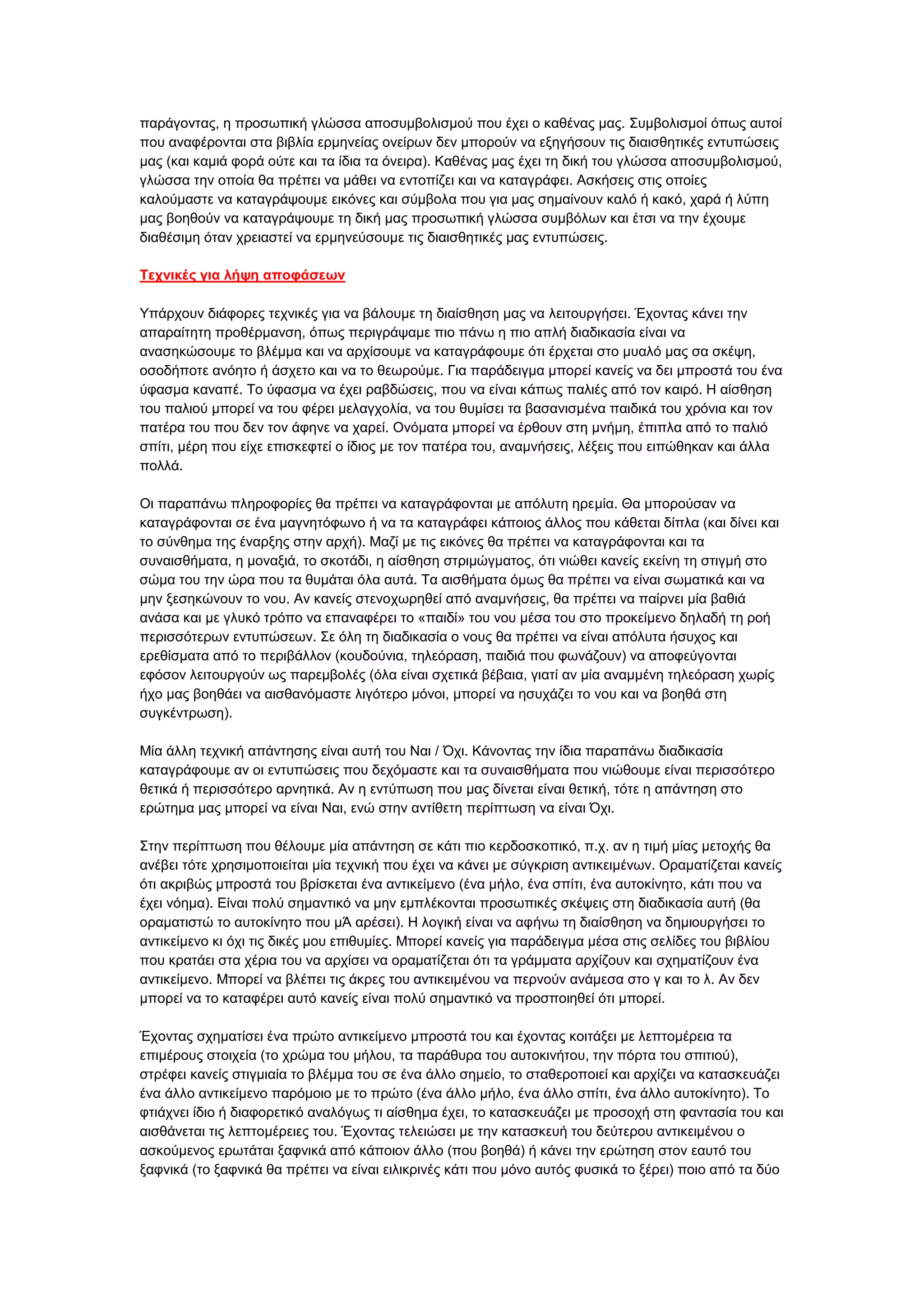 παξάγνληαο, ε πξνζσπηθή γιψζζα απνζπκβνιηζκνχ πνπ έρεη ν θαζέλαο καο. ΢πκβνιηζκνί φπσο απηνί
πνπ αλαθέξνληαη ζηα βηβιία εξκελείαο νλείξσλ δελ κπνξνχλ λα εμεγήζνπλ ηηο δηαηζζεηηθέο εληππψζεηο
καο (θαη θακηά θνξά νχηε θαη ηα ίδηα ηα φλεηξα). Καζέλαο καο έρεη ηε δηθή ηνπ γιψζζα απνζπκβνιηζκνχ,
γιψζζα ηελ νπνία ζα πξέπεη λα κάζεη λα εληνπίδεη θαη λα θαηαγξάθεη. Αζθήζεηο ζηηο νπνίεο
θαινχκαζηε λα θαηαγξάςνπκε εηθφλεο θαη ζχκβνια πνπ γηα καο ζεκαίλνπλ θαιφ ή θαθφ, ραξά ή ιχπε
καο βνεζνχλ λα θαηαγξάςνπκε ηε δηθή καο πξνζσπηθή γιψζζα ζπκβφισλ θαη έηζη λα ηελ έρνπκε
δηαζέζηκε φηαλ ρξεηαζηεί λα εξκελεχζνπκε ηηο δηαηζζεηηθέο καο εληππψζεηο.
Τεσνικέρ για λήτη αποθάζευν
Τπάξρνπλ δηάθνξεο ηερληθέο γηα λα βάινπκε ηε δηαίζζεζε καο λα ιεηηνπξγήζεη. Έρνληαο θάλεη ηελ
απαξαίηεηε πξνζέξκαλζε, φπσο πεξηγξάςακε πην πάλσ ε πην απιή δηαδηθαζία είλαη λα
αλαζεθψζνπκε ην βιέκκα θαη λα αξρίζνπκε λα θαηαγξάθνπκε φηη έξρεηαη ζην κπαιφ καο ζα ζθέςε,
νζνδήπνηε αλφεην ή άζρεην θαη λα ην ζεσξνχκε. Γηα παξάδεηγκα κπνξεί θαλείο λα δεη κπξνζηά ηνπ έλα
χθαζκα θαλαπέ. Σν χθαζκα λα έρεη ξαβδψζεηο, πνπ λα είλαη θάπσο παιηέο απφ ηνλ θαηξφ. Ζ αίζζεζε
ηνπ παιηνχ κπνξεί λα ηνπ θέξεη κειαγρνιία, λα ηνπ ζπκίζεη ηα βαζαληζκέλα παηδηθά ηνπ ρξφληα θαη ηνλ
παηέξα ηνπ πνπ δελ ηνλ άθελε λα ραξεί. Ολφκαηα κπνξεί λα έξζνπλ ζηε κλήκε, έπηπια απφ ην παιηφ
ζπίηη, κέξε πνπ είρε επηζθεθηεί ν ίδηνο κε ηνλ παηέξα ηνπ, αλακλήζεηο, ιέμεηο πνπ εηπψζεθαλ θαη άιια
πνιιά.
Οη παξαπάλσ πιεξνθνξίεο ζα πξέπεη λα θαηαγξάθνληαη κε απφιπηε εξεκία. Θα κπνξνχζαλ λα
θαηαγξάθνληαη ζε έλα καγλεηφθσλν ή λα ηα θαηαγξάθεη θάπνηνο άιινο πνπ θάζεηαη δίπια (θαη δίλεη θαη
ην ζχλζεκα ηεο έλαξμεο ζηελ αξρή). Μαδί κε ηηο εηθφλεο ζα πξέπεη λα θαηαγξάθνληαη θαη ηα
ζπλαηζζήκαηα, ε κνλαμηά, ην ζθνηάδη, ε αίζζεζε ζηξηκψγκαηνο, φηη ληψζεη θαλείο εθείλε ηε ζηηγκή ζην
ζψκα ηνπ ηελ ψξα πνπ ηα ζπκάηαη φια απηά. Σα αηζζήκαηα φκσο ζα πξέπεη λα είλαη ζσκαηηθά θαη λα
κελ μεζεθψλνπλ ην λνπ. Αλ θαλείο ζηελνρσξεζεί απφ αλακλήζεηο, ζα πξέπεη λα παίξλεη κία βαζηά
αλάζα θαη κε γιπθφ ηξφπν λα επαλαθέξεη ην «παηδί» ηνπ λνπ κέζα ηνπ ζην πξνθείκελν δειαδή ηε ξνή
πεξηζζφηεξσλ εληππψζεσλ. ΢ε φιε ηε δηαδηθαζία ν λνπο ζα πξέπεη λα είλαη απφιπηα ήζπρνο θαη
εξεζίζκαηα απφ ην πεξηβάιινλ (θνπδνχληα, ηειεφξαζε, παηδηά πνπ θσλάδνπλ) λα απνθεχγνληαη
εθφζνλ ιεηηνπξγνχλ σο παξεκβνιέο (φια είλαη ζρεηηθά βέβαηα, γηαηί αλ κία αλακκέλε ηειεφξαζε ρσξίο
ήρν καο βνεζάεη λα αηζζαλφκαζηε ιηγφηεξν κφλνη, κπνξεί λα εζπράδεη ην λνπ θαη λα βνεζά ζηε
ζπγθέληξσζε).
Μία άιιε ηερληθή απάληεζεο είλαη απηή ηνπ Ναη / Όρη. Κάλνληαο ηελ ίδηα παξαπάλσ δηαδηθαζία
θαηαγξάθνπκε αλ νη εληππψζεηο πνπ δερφκαζηε θαη ηα ζπλαηζζήκαηα πνπ ληψζνπκε είλαη πεξηζζφηεξν
ζεηηθά ή πεξηζζφηεξν αξλεηηθά. Αλ ε εληχπσζε πνπ καο δίλεηαη είλαη ζεηηθή, ηφηε ε απάληεζε ζην
εξψηεκα καο κπνξεί λα είλαη Ναη, ελψ ζηελ αληίζεηε πεξίπησζε λα είλαη Όρη.
΢ηελ πεξίπησζε πνπ ζέινπκε κία απάληεζε ζε θάηη πην θεξδνζθνπηθφ, π.ρ. αλ ε ηηκή κίαο κεηνρήο ζα
αλέβεη ηφηε ρξεζηκνπνηείηαη κία ηερληθή πνπ έρεη λα θάλεη κε ζχγθξηζε αληηθεηκέλσλ. Οξακαηίδεηαη θαλείο
φηη αθξηβψο κπξνζηά ηνπ βξίζθεηαη έλα αληηθείκελν (έλα κήιν, έλα ζπίηη, έλα απηνθίλεην, θάηη πνπ λα
έρεη λφεκα). Δίλαη πνιχ ζεκαληηθφ λα κελ εκπιέθνληαη πξνζσπηθέο ζθέςεηο ζηε δηαδηθαζία απηή (ζα
νξακαηηζηψ ην απηνθίλεην πνπ κΆ αξέζεη). Ζ ινγηθή είλαη λα αθήλσ ηε δηαίζζεζε λα δεκηνπξγήζεη ην
αληηθείκελν θη φρη ηηο δηθέο κνπ επηζπκίεο. Μπνξεί θαλείο γηα παξάδεηγκα κέζα ζηηο ζειίδεο ηνπ βηβιίνπ
πνπ θξαηάεη ζηα ρέξηα ηνπ λα αξρίζεη λα νξακαηίδεηαη φηη ηα γξάκκαηα αξρίδνπλ θαη ζρεκαηίδνπλ έλα
αληηθείκελν. Μπνξεί λα βιέπεη ηηο άθξεο ηνπ αληηθεηκέλνπ λα πεξλνχλ αλάκεζα ζην γ θαη ην ι. Αλ δελ
κπνξεί λα ην θαηαθέξεη απηφ θαλείο είλαη πνιχ ζεκαληηθφ λα πξνζπνηεζεί φηη κπνξεί.
Έρνληαο ζρεκαηίζεη έλα πξψην αληηθείκελν κπξνζηά ηνπ θαη έρνληαο θνηηάμεη κε ιεπηνκέξεηα ηα
επηκέξνπο ζηνηρεία (ην ρξψκα ηνπ κήινπ, ηα παξάζπξα ηνπ απηνθηλήηνπ, ηελ πφξηα ηνπ ζπηηηνχ),
ζηξέθεη θαλείο ζηηγκηαία ην βιέκκα ηνπ ζε έλα άιιν ζεκείν, ην ζηαζεξνπνηεί θαη αξρίδεη λα θαηαζθεπάδεη
έλα άιιν αληηθείκελν παξφκνην κε ην πξψην (έλα άιιν κήιν, έλα άιιν ζπίηη, έλα άιιν απηνθίλεην). Σν
θηηάρλεη ίδην ή δηαθνξεηηθφ αλαιφγσο ηη αίζζεκα έρεη, ην θαηαζθεπάδεη κε πξνζνρή ζηε θαληαζία ηνπ θαη
αηζζάλεηαη ηηο ιεπηνκέξεηεο ηνπ. Έρνληαο ηειεηψζεη κε ηελ θαηαζθεπή ηνπ δεχηεξνπ αληηθεηκέλνπ ν
αζθνχκελνο εξσηάηαη μαθληθά απφ θάπνηνλ άιιν (πνπ βνεζά) ή θάλεη ηελ εξψηεζε ζηνλ εαπηφ ηνπ
μαθληθά (ην μαθληθά ζα πξέπεη λα είλαη εηιηθξηλέο θάηη πνπ κφλν απηφο θπζηθά ην μέξεη) πνην απφ ηα δχν

 