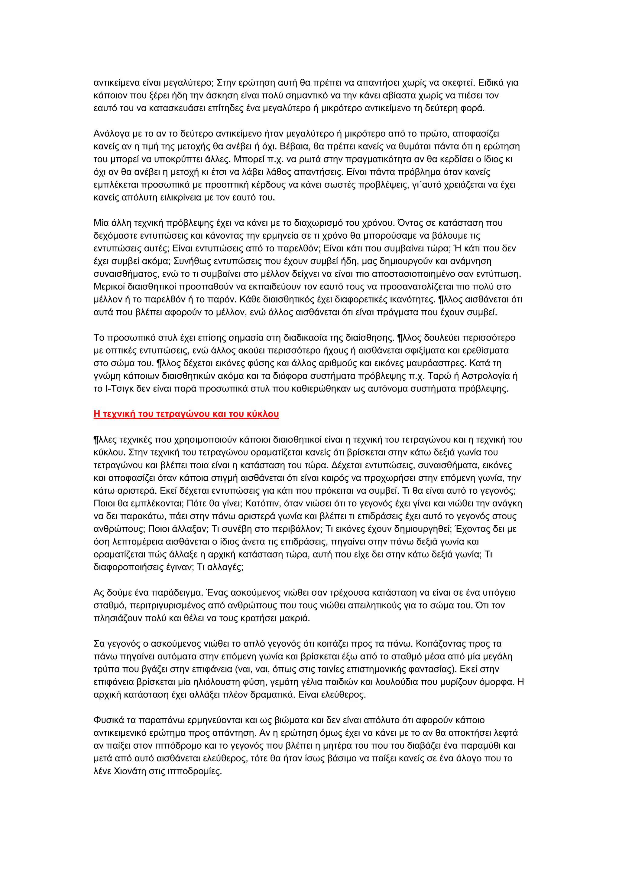 αληηθείκελα είλαη κεγαιχηεξν; ΢ηελ εξψηεζε απηή ζα πξέπεη λα απαληήζεη ρσξίο λα ζθεθηεί. Δηδηθά γηα
θάπνηνλ πνπ μέξεη ήδε ηελ άζθεζε είλαη πνιχ ζεκαληηθφ λα ηελ θάλεη αβίαζηα ρσξίο λα πηέζεη ηνλ
εαπηφ ηνπ λα θαηαζθεπάζεη επίηεδεο έλα κεγαιχηεξν ή κηθξφηεξν αληηθείκελν ηε δεχηεξε θνξά.
Αλάινγα κε ην αλ ην δεχηεξν αληηθείκελν ήηαλ κεγαιχηεξν ή κηθξφηεξν απφ ην πξψην, απνθαζίδεη
θαλείο αλ ε ηηκή ηεο κεηνρήο ζα αλέβεη ή φρη. Βέβαηα, ζα πξέπεη θαλείο λα ζπκάηαη πάληα φηη ε εξψηεζε
ηνπ κπνξεί λα ππνθξχπηεη άιιεο. Μπνξεί π.ρ. λα ξσηά ζηελ πξαγκαηηθφηεηα αλ ζα θεξδίζεη ν ίδηνο θη
φρη αλ ζα αλέβεη ε κεηνρή θη έηζη λα ιάβεη ιάζνο απαληήζεηο. Δίλαη πάληα πξφβιεκα φηαλ θαλείο
εκπιέθεηαη πξνζσπηθά κε πξννπηηθή θέξδνπο λα θάλεη ζσζηέο πξνβιέςεηο, γη΄απηφ ρξεηάδεηαη λα έρεη
θαλείο απφιπηε εηιηθξίλεηα κε ηνλ εαπηφ ηνπ.
Μία άιιε ηερληθή πξφβιεςεο έρεη λα θάλεη κε ην δηαρσξηζκφ ηνπ ρξφλνπ. Όληαο ζε θαηάζηαζε πνπ
δερφκαζηε εληππψζεηο θαη θάλνληαο ηελ εξκελεία ζε ηη ρξφλν ζα κπνξνχζακε λα βάινπκε ηηο
εληππψζεηο απηέο; Δίλαη εληππψζεηο απφ ην παξειζφλ; Δίλαη θάηη πνπ ζπκβαίλεη ηψξα; Ή θάηη πνπ δελ
έρεη ζπκβεί αθφκα; ΢πλήζσο εληππψζεηο πνπ έρνπλ ζπκβεί ήδε, καο δεκηνπξγνχλ θαη αλάκλεζε
ζπλαηζζήκαηνο, ελψ ην ηη ζπκβαίλεη ζην κέιινλ δείρλεη λα είλαη πην απνζηαζηνπνηεκέλν ζαλ εληχπσζε.
Μεξηθνί δηαηζζεηηθνί πξνζπαζνχλ λα εθπαηδεχνπλ ηνλ εαπηφ ηνπο λα πξνζαλαηνιίδεηαη πην πνιχ ζην
κέιινλ ή ην παξειζφλ ή ην παξφλ. Κάζε δηαηζζεηηθφο έρεη δηαθνξεηηθέο ηθαλφηεηεο. ¶ιινο αηζζάλεηαη φηη
απηά πνπ βιέπεη αθνξνχλ ην κέιινλ, ελψ άιινο αηζζάλεηαη φηη είλαη πξάγκαηα πνπ έρνπλ ζπκβεί.
Σν πξνζσπηθφ ζηπι έρεη επίζεο ζεκαζία ζηε δηαδηθαζία ηεο δηαίζζεζεο. ¶ιινο δνπιεχεη πεξηζζφηεξν
κε νπηηθέο εληππψζεηο, ελψ άιινο αθνχεη πεξηζζφηεξν ήρνπο ή αηζζάλεηαη ζθημίκαηα θαη εξεζίζκαηα
ζην ζψκα ηνπ. ¶ιινο δέρεηαη εηθφλεο θχζεο θαη άιινο αξηζκνχο θαη εηθφλεο καπξφαζπξεο. Καηά ηε
γλψκε θάπνησλ δηαηζζεηηθψλ αθφκα θαη ηα δηάθνξα ζπζηήκαηα πξφβιεςεο π.ρ. Σαξψ ή Αζηξνινγία ή
ην Η-Σζηγθ δελ είλαη παξά πξνζσπηθά ζηπι πνπ θαζηεξψζεθαλ σο απηφλνκα ζπζηήκαηα πξφβιεςεο.
Η ηεσνική ηος ηεηπαγώνος και ηος κύκλος
¶ιιεο ηερληθέο πνπ ρξεζηκνπνηνχλ θάπνηνη δηαηζζεηηθνί είλαη ε ηερληθή ηνπ ηεηξαγψλνπ θαη ε ηερληθή ηνπ
θχθινπ. ΢ηελ ηερληθή ηνπ ηεηξαγψλνπ νξακαηίδεηαη θαλείο φηη βξίζθεηαη ζηελ θάησ δεμηά γσλία ηνπ
ηεηξαγψλνπ θαη βιέπεη πνηα είλαη ε θαηάζηαζε ηνπ ηψξα. Γέρεηαη εληππψζεηο, ζπλαηζζήκαηα, εηθφλεο
θαη απνθαζίδεη φηαλ θάπνηα ζηηγκή αηζζάλεηαη φηη είλαη θαηξφο λα πξνρσξήζεη ζηελ επφκελε γσλία, ηελ
θάησ αξηζηεξά. Δθεί δέρεηαη εληππψζεηο γηα θάηη πνπ πξφθεηηαη λα ζπκβεί. Ση ζα είλαη απηφ ην γεγνλφο;
Πνηνη ζα εκπιέθνληαη; Πφηε ζα γίλεη; Καηφπηλ, φηαλ ληψζεη φηη ην γεγνλφο έρεη γίλεη θαη ληψζεη ηελ αλάγθε
λα δεη παξαθάησ, πάεη ζηελ πάλσ αξηζηεξά γσλία θαη βιέπεη ηη επηδξάζεηο έρεη απηφ ην γεγνλφο ζηνπο
αλζξψπνπο; Πνηνη άιιαμαλ; Ση ζπλέβε ζην πεξηβάιινλ; Ση εηθφλεο έρνπλ δεκηνπξγεζεί; Έρνληαο δεη κε
φζε ιεπηνκέξεηα αηζζάλεηαη ν ίδηνο άλεηα ηηο επηδξάζεηο, πεγαίλεη ζηελ πάλσ δεμηά γσλία θαη
νξακαηίδεηαη πψο άιιαμε ε αξρηθή θαηάζηαζε ηψξα, απηή πνπ είρε δεη ζηελ θάησ δεμηά γσλία; Ση
δηαθνξνπνηήζεηο έγηλαλ; Ση αιιαγέο;
Αο δνχκε έλα παξάδεηγκα. Έλαο αζθνχκελνο ληψζεη ζαλ ηξέρνπζα θαηάζηαζε λα είλαη ζε έλα ππφγεην
ζηαζκφ, πεξηηξηγπξηζκέλνο απφ αλζξψπνπο πνπ ηνπο ληψζεη απεηιεηηθνχο γηα ην ζψκα ηνπ. Όηη ηνλ
πιεζηάδνπλ πνιχ θαη ζέιεη λα ηνπο θξαηήζεη καθξηά.
΢α γεγνλφο ν αζθνχκελνο ληψζεη ην απιφ γεγνλφο φηη θνηηάδεη πξνο ηα πάλσ. Κνηηάδνληαο πξνο ηα
πάλσ πεγαίλεη απηφκαηα ζηελ επφκελε γσλία θαη βξίζθεηαη έμσ απφ ην ζηαζκφ κέζα απφ κία κεγάιε
ηξχπα πνπ βγάδεη ζηελ επηθάλεηα (λαη, λαη, φπσο ζηηο ηαηλίεο επηζηεκνληθήο θαληαζίαο). Δθεί ζηελ
επηθάλεηα βξίζθεηαη κία ειηφινπζηε θχζε, γεκάηε γέιηα παηδηψλ θαη ινπινχδηα πνπ κπξίδνπλ φκνξθα. Ζ
αξρηθή θαηάζηαζε έρεη αιιάμεη πιένλ δξακαηηθά. Δίλαη ειεχζεξνο.
Φπζηθά ηα παξαπάλσ εξκελεχνληαη θαη σο βηψκαηα θαη δελ είλαη απφιπην φηη αθνξνχλ θάπνην
αληηθεηκεληθφ εξψηεκα πξνο απάληεζε. Αλ ε εξψηεζε φκσο έρεη λα θάλεη κε ην αλ ζα απνθηήζεη ιεθηά
αλ παίμεη ζηνλ ηππφδξνκν θαη ην γεγνλφο πνπ βιέπεη ε κεηέξα ηνπ πνπ ηνπ δηαβάδεη έλα παξακχζη θαη
κεηά απφ απηφ αηζζάλεηαη ειεχζεξνο, ηφηε ζα ήηαλ ίζσο βάζηκν λα παίμεη θαλείο ζε έλα άινγν πνπ ην
ιέλε Υηνλάηε ζηηο ηππνδξνκίεο.

 