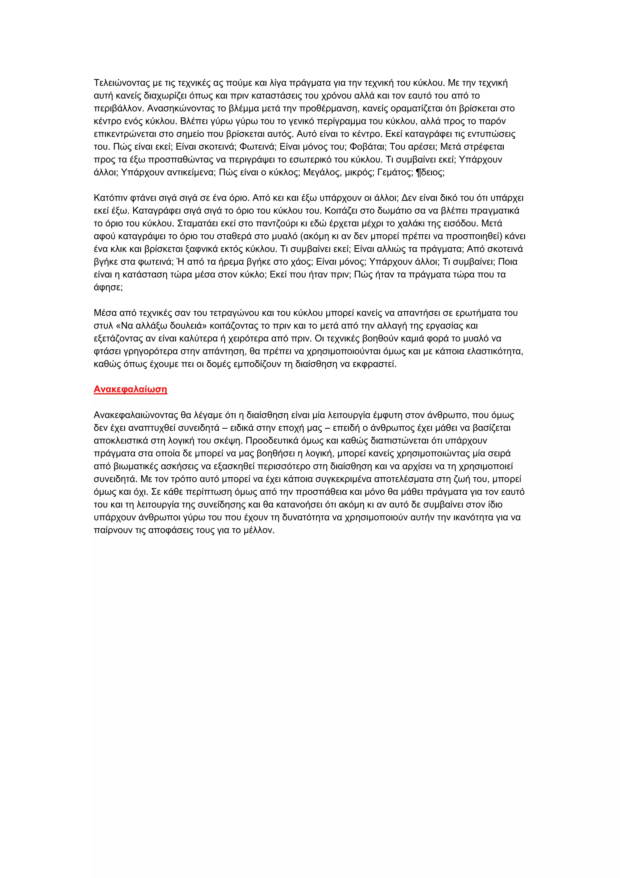 Σειεηψλνληαο κε ηηο ηερληθέο αο πνχκε θαη ιίγα πξάγκαηα γηα ηελ ηερληθή ηνπ θχθινπ. Με ηελ ηερληθή
απηή θαλείο δηαρσξίδεη φπσο θαη πξηλ θαηαζηάζεηο ηνπ ρξφλνπ αιιά θαη ηνλ εαπηφ ηνπ απφ ην
πεξηβάιινλ. Αλαζεθψλνληαο ην βιέκκα κεηά ηελ πξνζέξκαλζε, θαλείο νξακαηίδεηαη φηη βξίζθεηαη ζην
θέληξν ελφο θχθινπ. Βιέπεη γχξσ γχξσ ηνπ ην γεληθφ πεξίγξακκα ηνπ θχθινπ, αιιά πξνο ην παξφλ
επηθεληξψλεηαη ζην ζεκείν πνπ βξίζθεηαη απηφο. Απηφ είλαη ην θέληξν. Δθεί θαηαγξάθεη ηηο εληππψζεηο
ηνπ. Πψο είλαη εθεί; Δίλαη ζθνηεηλά; Φσηεηλά; Δίλαη κφλνο ηνπ; Φνβάηαη; Σνπ αξέζεη; Μεηά ζηξέθεηαη
πξνο ηα έμσ πξνζπαζψληαο λα πεξηγξάςεη ην εζσηεξηθφ ηνπ θχθινπ. Ση ζπκβαίλεη εθεί; Τπάξρνπλ
άιινη; Τπάξρνπλ αληηθείκελα; Πψο είλαη ν θχθινο; Μεγάινο, κηθξφο; Γεκάηνο; ¶δεηνο;
Καηφπηλ θηάλεη ζηγά ζηγά ζε έλα φξην. Απφ θεη θαη έμσ ππάξρνπλ νη άιινη; Γελ είλαη δηθφ ηνπ φηη ππάξρεη
εθεί έμσ. Καηαγξάθεη ζηγά ζηγά ην φξην ηνπ θχθινπ ηνπ. Κνηηάδεη ζην δσκάηην ζα λα βιέπεη πξαγκαηηθά
ην φξην ηνπ θχθινπ. ΢ηακαηάεη εθεί ζην παληδνχξη θη εδψ έξρεηαη κέρξη ην ραιάθη ηεο εηζφδνπ. Μεηά
αθνχ θαηαγξάςεη ην φξην ηνπ ζηαζεξά ζην κπαιφ (αθφκε θη αλ δελ κπνξεί πξέπεη λα πξνζπνηεζεί) θάλεη
έλα θιηθ θαη βξίζθεηαη μαθληθά εθηφο θχθινπ. Ση ζπκβαίλεη εθεί; Δίλαη αιιηψο ηα πξάγκαηα; Απφ ζθνηεηλά
βγήθε ζηα θσηεηλά; Ή απφ ηα ήξεκα βγήθε ζην ράνο; Δίλαη κφλνο; Τπάξρνπλ άιινη; Ση ζπκβαίλεη; Πνηα
είλαη ε θαηάζηαζε ηψξα κέζα ζηνλ θχθιν; Δθεί πνπ ήηαλ πξηλ; Πψο ήηαλ ηα πξάγκαηα ηψξα πνπ ηα
άθεζε;
Μέζα απφ ηερληθέο ζαλ ηνπ ηεηξαγψλνπ θαη ηνπ θχθινπ κπνξεί θαλείο λα απαληήζεη ζε εξσηήκαηα ηνπ
ζηπι «Να αιιάμσ δνπιεηά» θνηηάδνληαο ην πξηλ θαη ην κεηά απφ ηελ αιιαγή ηεο εξγαζίαο θαη
εμεηάδνληαο αλ είλαη θαιχηεξα ή ρεηξφηεξα απφ πξηλ. Οη ηερληθέο βνεζνχλ θακηά θνξά ην κπαιφ λα
θηάζεη γξεγνξφηεξα ζηελ απάληεζε, ζα πξέπεη λα ρξεζηκνπνηνχληαη φκσο θαη κε θάπνηα ειαζηηθφηεηα,
θαζψο φπσο έρνπκε πεη νη δνκέο εκπνδίδνπλ ηε δηαίζζεζε λα εθθξαζηεί.
Ανακεθαλαίυζη
Αλαθεθαιαηψλνληαο ζα ιέγακε φηη ε δηαίζζεζε είλαη κία ιεηηνπξγία έκθπηε ζηνλ άλζξσπν, πνπ φκσο
δελ έρεη αλαπηπρζεί ζπλεηδεηά – εηδηθά ζηελ επνρή καο – επεηδή ν άλζξσπνο έρεη κάζεη λα βαζίδεηαη
απνθιεηζηηθά ζηε ινγηθή ηνπ ζθέςε. Πξννδεπηηθά φκσο θαη θαζψο δηαπηζηψλεηαη φηη ππάξρνπλ
πξάγκαηα ζηα νπνία δε κπνξεί λα καο βνεζήζεη ε ινγηθή, κπνξεί θαλείο ρξεζηκνπνηψληαο κία ζεηξά
απφ βησκαηηθέο αζθήζεηο λα εμαζθεζεί πεξηζζφηεξν ζηε δηαίζζεζε θαη λα αξρίζεη λα ηε ρξεζηκνπνηεί
ζπλεηδεηά. Με ηνλ ηξφπν απηφ κπνξεί λα έρεη θάπνηα ζπγθεθξηκέλα απνηειέζκαηα ζηε δσή ηνπ, κπνξεί
φκσο θαη φρη. ΢ε θάζε πεξίπησζε φκσο απφ ηελ πξνζπάζεηα θαη κφλν ζα κάζεη πξάγκαηα γηα ηνλ εαπηφ
ηνπ θαη ηε ιεηηνπξγία ηεο ζπλείδεζεο θαη ζα θαηαλνήζεη φηη αθφκε θη αλ απηφ δε ζπκβαίλεη ζηνλ ίδην
ππάξρνπλ άλζξσπνη γχξσ ηνπ πνπ έρνπλ ηε δπλαηφηεηα λα ρξεζηκνπνηνχλ απηήλ ηελ ηθαλφηεηα γηα λα
παίξλνπλ ηηο απνθάζεηο ηνπο γηα ην κέιινλ.

 