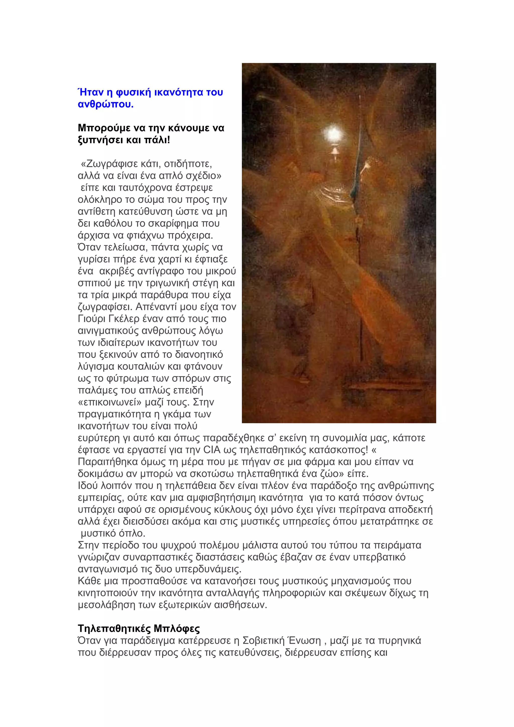 Ήηαν η θςζική ικανόηηηα ηος
ανθπώπος.
Μποπούμε να ηην κάνοςμε να
ξςπνήζει και πάλι!
«Εσγξάθηζε θάηη, νηηδήπνηε,
αιιά λα είλαη έλα απιφ ζρέδην»
είπε θαη ηαπηφρξνλα έζηξεςε
νιφθιεξν ην ζψκα ηνπ πξνο ηελ
αληίζεηε θαηεχζπλζε ψζηε λα κε
δεη θαζφινπ ην ζθαξίθεκα πνπ
άξρηζα λα θηηάρλσ πξφρεηξα.
Όηαλ ηειείσζα, πάληα ρσξίο λα
γπξίζεη πήξε έλα ραξηί θη έθηηαμε
έλα αθξηβέο αληίγξαθν ηνπ κηθξνχ
ζπηηηνχ κε ηελ ηξηγσληθή ζηέγε θαη
ηα ηξία κηθξά παξάζπξα πνπ είρα
δσγξαθίζεη. Απέλαληί κνπ είρα ηνλ
Γηνχξη Γθέιεξ έλαλ απφ ηνπο πην
αηληγκαηηθνχο αλζξψπνπο ιφγσ
ησλ ηδηαίηεξσλ ηθαλνηήησλ ηνπ
πνπ μεθηλνχλ απφ ην δηαλνεηηθφ
ιχγηζκα θνπηαιηψλ θαη θηάλνπλ
σο ην θχηξσκα ησλ ζπφξσλ ζηηο
παιάκεο ηνπ απιψο επεηδή
«επηθνηλσλεί» καδί ηνπο. ΢ηελ
πξαγκαηηθφηεηα ε γθάκα ησλ
ηθαλνηήησλ ηνπ είλαη πνιχ
επξχηεξε γη απηφ θαη φπσο παξαδέρζεθε ζ’ εθείλε ηε ζπλνκηιία καο, θάπνηε
έθηαζε λα εξγαζηεί γηα ηελ CIA σο ηειεπαζεηηθφο θαηάζθνπνο! «
Παξαηηήζεθα φκσο ηε κέξα πνπ κε πήγαλ ζε κηα θάξκα θαη κνπ είπαλ λα
δνθηκάζσ αλ κπνξψ λα ζθνηψζσ ηειεπαζεηηθά έλα δψν» είπε.
Ηδνχ ινηπφλ πνπ ε ηειεπάζεηα δελ είλαη πιένλ έλα παξάδνμν ηεο αλζξψπηλεο
εκπεηξίαο, νχηε θαλ κηα ακθηζβεηήζηκε ηθαλφηεηα γηα ην θαηά πφζνλ φλησο
ππάξρεη αθνχ ζε νξηζκέλνπο θχθινπο φρη κφλν έρεη γίλεη πεξίηξαλα απνδεθηή
αιιά έρεη δηεηζδχζεη αθφκα θαη ζηηο κπζηηθέο ππεξεζίεο φπνπ κεηαηξάπεθε ζε
κπζηηθφ φπιν.
΢ηελ πεξίνδν ηνπ ςπρξνχ πνιέκνπ κάιηζηα απηνχ ηνπ ηχπνπ ηα πεηξάκαηα
γλψξηδαλ ζπλαξπαζηηθέο δηαζηάζεηο θαζψο έβαδαλ ζε έλαλ ππεξβαηηθφ
αληαγσληζκφ ηηο δπν ππεξδπλάκεηο.
Κάζε κηα πξνζπαζνχζε λα θαηαλνήζεη ηνπο κπζηηθνχο κεραληζκνχο πνπ
θηλεηνπνηνχλ ηελ ηθαλφηεηα αληαιιαγήο πιεξνθνξηψλ θαη ζθέςεσλ δίρσο ηε
κεζνιάβεζε ησλ εμσηεξηθψλ αηζζήζεσλ.
Τηλεπαθηηικέρ Μπλόθερ
Όηαλ γηα παξάδεηγκα θαηέξξεπζε ε ΢νβηεηηθή Έλσζε , καδί κε ηα ππξεληθά
πνπ δηέξξεπζαλ πξνο φιεο ηηο θαηεπζχλζεηο, δηέξξεπζαλ επίζεο θαη

 