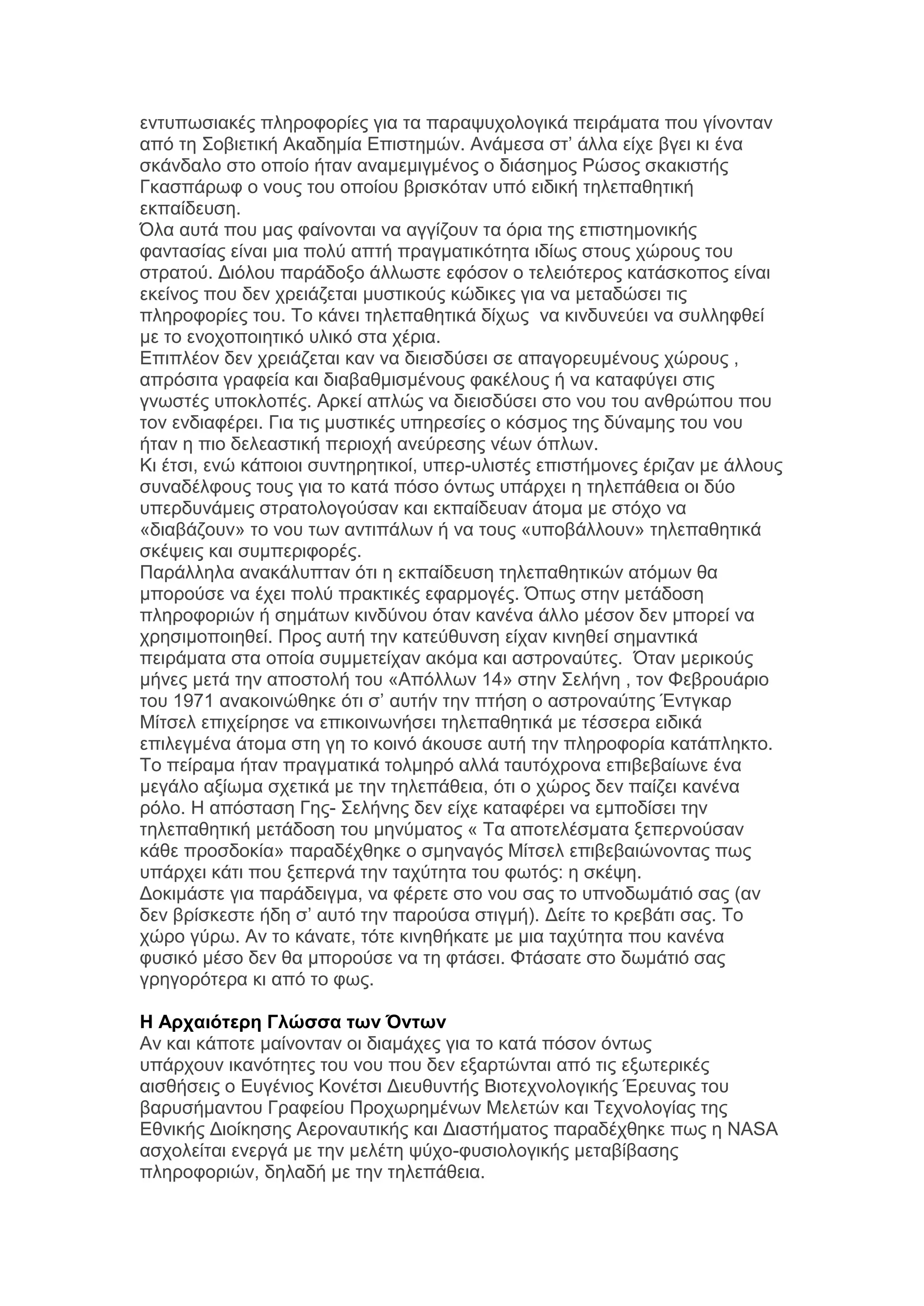 εληππσζηαθέο πιεξνθνξίεο γηα ηα παξαςπρνινγηθά πεηξάκαηα πνπ γίλνληαλ
απφ ηε ΢νβηεηηθή Αθαδεκία Δπηζηεκψλ. Αλάκεζα ζη’ άιια είρε βγεη θη έλα
ζθάλδαιν ζην νπνίν ήηαλ αλακεκηγκέλνο ν δηάζεκνο Ρψζνο ζθαθηζηήο
Γθαζπάξσθ ν λνπο ηνπ νπνίνπ βξηζθφηαλ ππφ εηδηθή ηειεπαζεηηθή
εθπαίδεπζε.
Όια απηά πνπ καο θαίλνληαη λα αγγίδνπλ ηα φξηα ηεο επηζηεκνληθήο
θαληαζίαο είλαη κηα πνιχ απηή πξαγκαηηθφηεηα ηδίσο ζηνπο ρψξνπο ηνπ
ζηξαηνχ. Γηφινπ παξάδνμν άιισζηε εθφζνλ ν ηειεηφηεξνο θαηάζθνπνο είλαη
εθείλνο πνπ δελ ρξεηάδεηαη κπζηηθνχο θψδηθεο γηα λα κεηαδψζεη ηηο
πιεξνθνξίεο ηνπ. Σν θάλεη ηειεπαζεηηθά δίρσο λα θηλδπλεχεη λα ζπιιεθζεί
κε ην ελνρνπνηεηηθφ πιηθφ ζηα ρέξηα.
Δπηπιένλ δελ ρξεηάδεηαη θαλ λα δηεηζδχζεη ζε απαγνξεπκέλνπο ρψξνπο ,
απξφζηηα γξαθεία θαη δηαβαζκηζκέλνπο θαθέινπο ή λα θαηαθχγεη ζηηο
γλσζηέο ππνθινπέο. Αξθεί απιψο λα δηεηζδχζεη ζην λνπ ηνπ αλζξψπνπ πνπ
ηνλ ελδηαθέξεη. Γηα ηηο κπζηηθέο ππεξεζίεο ν θφζκνο ηεο δχλακεο ηνπ λνπ
ήηαλ ε πην δειεαζηηθή πεξηνρή αλεχξεζεο λέσλ φπισλ.
Κη έηζη, ελψ θάπνηνη ζπληεξεηηθνί, ππεξ-πιηζηέο επηζηήκνλεο έξηδαλ κε άιινπο
ζπλαδέιθνπο ηνπο γηα ην θαηά πφζν φλησο ππάξρεη ε ηειεπάζεηα νη δχν
ππεξδπλάκεηο ζηξαηνινγνχζαλ θαη εθπαίδεπαλ άηνκα κε ζηφρν λα
«δηαβάδνπλ» ην λνπ ησλ αληηπάισλ ή λα ηνπο «ππνβάιινπλ» ηειεπαζεηηθά
ζθέςεηο θαη ζπκπεξηθνξέο.
Παξάιιεια αλαθάιππηαλ φηη ε εθπαίδεπζε ηειεπαζεηηθψλ αηφκσλ ζα
κπνξνχζε λα έρεη πνιχ πξαθηηθέο εθαξκνγέο. Όπσο ζηελ κεηάδνζε
πιεξνθνξηψλ ή ζεκάησλ θηλδχλνπ φηαλ θαλέλα άιιν κέζνλ δελ κπνξεί λα
ρξεζηκνπνηεζεί. Πξνο απηή ηελ θαηεχζπλζε είραλ θηλεζεί ζεκαληηθά
πεηξάκαηα ζηα νπνία ζπκκεηείραλ αθφκα θαη αζηξνλαχηεο. Όηαλ κεξηθνχο
κήλεο κεηά ηελ απνζηνιή ηνπ «Απφιισλ 14» ζηελ ΢ειήλε , ηνλ Φεβξνπάξην
ηνπ 1971 αλαθνηλψζεθε φηη ζ’ απηήλ ηελ πηήζε ν αζηξνλαχηεο Έληγθαξ
Μίηζει επηρείξεζε λα επηθνηλσλήζεη ηειεπαζεηηθά κε ηέζζεξα εηδηθά
επηιεγκέλα άηνκα ζηε γε ην θνηλφ άθνπζε απηή ηελ πιεξνθνξία θαηάπιεθην.
Σν πείξακα ήηαλ πξαγκαηηθά ηνικεξφ αιιά ηαπηφρξνλα επηβεβαίσλε έλα
κεγάιν αμίσκα ζρεηηθά κε ηελ ηειεπάζεηα, φηη ν ρψξνο δελ παίδεη θαλέλα
ξφιν. Ζ απφζηαζε Γεο- ΢ειήλεο δελ είρε θαηαθέξεη λα εκπνδίζεη ηελ
ηειεπαζεηηθή κεηάδνζε ηνπ κελχκαηνο « Σα απνηειέζκαηα μεπεξλνχζαλ
θάζε πξνζδνθία» παξαδέρζεθε ν ζκελαγφο Μίηζει επηβεβαηψλνληαο πσο
ππάξρεη θάηη πνπ μεπεξλά ηελ ηαρχηεηα ηνπ θσηφο: ε ζθέςε.
Γνθηκάζηε γηα παξάδεηγκα, λα θέξεηε ζην λνπ ζαο ην ππλνδσκάηηφ ζαο (αλ
δελ βξίζθεζηε ήδε ζ’ απηφ ηελ παξνχζα ζηηγκή). Γείηε ην θξεβάηη ζαο. Σν
ρψξν γχξσ. Αλ ην θάλαηε, ηφηε θηλεζήθαηε κε κηα ηαρχηεηα πνπ θαλέλα
θπζηθφ κέζν δελ ζα κπνξνχζε λα ηε θηάζεη. Φηάζαηε ζην δσκάηηφ ζαο
γξεγνξφηεξα θη απφ ην θσο.
Η Απσαιόηεπη Γλώζζα ηυν Όνηυν
Αλ θαη θάπνηε καίλνληαλ νη δηακάρεο γηα ην θαηά πφζνλ φλησο
ππάξρνπλ ηθαλφηεηεο ηνπ λνπ πνπ δελ εμαξηψληαη απφ ηηο εμσηεξηθέο
αηζζήζεηο ν Δπγέληνο Κνλέηζη Γηεπζπληήο Βηνηερλνινγηθήο Έξεπλαο ηνπ
βαξπζήκαληνπ Γξαθείνπ Πξνρσξεκέλσλ Μειεηψλ θαη Σερλνινγίαο ηεο
Δζληθήο Γηνίθεζεο Αεξνλαπηηθήο θαη Γηαζηήκαηνο παξαδέρζεθε πσο ε NASA
αζρνιείηαη ελεξγά κε ηελ κειέηε ςχρν-θπζηνινγηθήο κεηαβίβαζεο
πιεξνθνξηψλ, δειαδή κε ηελ ηειεπάζεηα.

 