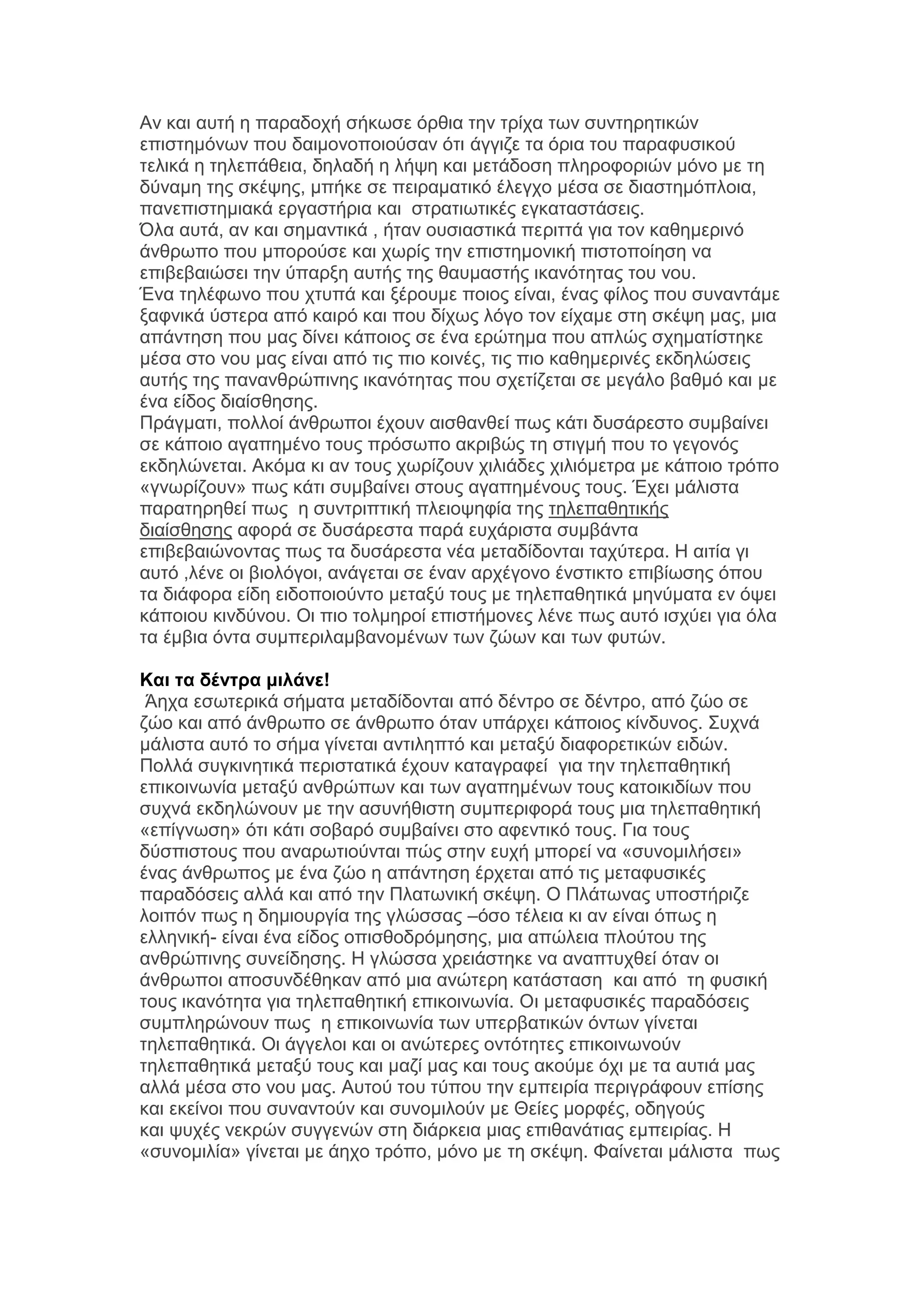 Αλ θαη απηή ε παξαδνρή ζήθσζε φξζηα ηελ ηξίρα ησλ ζπληεξεηηθψλ
επηζηεκφλσλ πνπ δαηκνλνπνηνχζαλ φηη άγγηδε ηα φξηα ηνπ παξαθπζηθνχ
ηειηθά ε ηειεπάζεηα, δειαδή ε ιήςε θαη κεηάδνζε πιεξνθνξηψλ κφλν κε ηε
δχλακε ηεο ζθέςεο, κπήθε ζε πεηξακαηηθφ έιεγρν κέζα ζε δηαζηεκφπινηα,
παλεπηζηεκηαθά εξγαζηήξηα θαη ζηξαηησηηθέο εγθαηαζηάζεηο.
Όια απηά, αλ θαη ζεκαληηθά , ήηαλ νπζηαζηηθά πεξηηηά γηα ηνλ θαζεκεξηλφ
άλζξσπν πνπ κπνξνχζε θαη ρσξίο ηελ επηζηεκνληθή πηζηνπνίεζε λα
επηβεβαηψζεη ηελ χπαξμε απηήο ηεο ζαπκαζηήο ηθαλφηεηαο ηνπ λνπ.
Έλα ηειέθσλν πνπ ρηππά θαη μέξνπκε πνηνο είλαη, έλαο θίινο πνπ ζπλαληάκε
μαθληθά χζηεξα απφ θαηξφ θαη πνπ δίρσο ιφγν ηνλ είρακε ζηε ζθέςε καο, κηα
απάληεζε πνπ καο δίλεη θάπνηνο ζε έλα εξψηεκα πνπ απιψο ζρεκαηίζηεθε
κέζα ζην λνπ καο είλαη απφ ηηο πην θνηλέο, ηηο πην θαζεκεξηλέο εθδειψζεηο
απηήο ηεο παλαλζξψπηλεο ηθαλφηεηαο πνπ ζρεηίδεηαη ζε κεγάιν βαζκφ θαη κε
έλα είδνο δηαίζζεζεο.
Πξάγκαηη, πνιινί άλζξσπνη έρνπλ αηζζαλζεί πσο θάηη δπζάξεζην ζπκβαίλεη
ζε θάπνην αγαπεκέλν ηνπο πξφζσπν αθξηβψο ηε ζηηγκή πνπ ην γεγνλφο
εθδειψλεηαη. Αθφκα θη αλ ηνπο ρσξίδνπλ ρηιηάδεο ρηιηφκεηξα κε θάπνην ηξφπν
«γλσξίδνπλ» πσο θάηη ζπκβαίλεη ζηνπο αγαπεκέλνπο ηνπο. Έρεη κάιηζηα
παξαηεξεζεί πσο ε ζπληξηπηηθή πιεηνςεθία ηεο ηειεπαζεηηθήο
δηαίζζεζεο αθνξά ζε δπζάξεζηα παξά επράξηζηα ζπκβάληα
επηβεβαηψλνληαο πσο ηα δπζάξεζηα λέα κεηαδίδνληαη ηαρχηεξα. Ζ αηηία γη
απηφ ,ιέλε νη βηνιφγνη, αλάγεηαη ζε έλαλ αξρέγνλν έλζηηθην επηβίσζεο φπνπ
ηα δηάθνξα είδε εηδνπνηνχλην κεηαμχ ηνπο κε ηειεπαζεηηθά κελχκαηα ελ φςεη
θάπνηνπ θηλδχλνπ. Οη πην ηνικεξνί επηζηήκνλεο ιέλε πσο απηφ ηζρχεη γηα φια
ηα έκβηα φληα ζπκπεξηιακβαλνκέλσλ ησλ δψσλ θαη ησλ θπηψλ.
Και ηα δένηπα μιλάνε!
Άερα εζσηεξηθά ζήκαηα κεηαδίδνληαη απφ δέληξν ζε δέληξν, απφ δψν ζε
δψν θαη απφ άλζξσπν ζε άλζξσπν φηαλ ππάξρεη θάπνηνο θίλδπλνο. ΢πρλά
κάιηζηα απηφ ην ζήκα γίλεηαη αληηιεπηφ θαη κεηαμχ δηαθνξεηηθψλ εηδψλ.
Πνιιά ζπγθηλεηηθά πεξηζηαηηθά έρνπλ θαηαγξαθεί γηα ηελ ηειεπαζεηηθή
επηθνηλσλία κεηαμχ αλζξψπσλ θαη ησλ αγαπεκέλσλ ηνπο θαηνηθηδίσλ πνπ
ζπρλά εθδειψλνπλ κε ηελ αζπλήζηζηε ζπκπεξηθνξά ηνπο κηα ηειεπαζεηηθή
«επίγλσζε» φηη θάηη ζνβαξφ ζπκβαίλεη ζην αθεληηθφ ηνπο. Γηα ηνπο
δχζπηζηνπο πνπ αλαξσηηνχληαη πψο ζηελ επρή κπνξεί λα «ζπλνκηιήζεη»
έλαο άλζξσπνο κε έλα δψν ε απάληεζε έξρεηαη απφ ηηο κεηαθπζηθέο
παξαδφζεηο αιιά θαη απφ ηελ Πιαησληθή ζθέςε. Ο Πιάησλαο ππνζηήξηδε
ινηπφλ πσο ε δεκηνπξγία ηεο γιψζζαο –φζν ηέιεηα θη αλ είλαη φπσο ε
ειιεληθή- είλαη έλα είδνο νπηζζνδξφκεζεο, κηα απψιεηα πινχηνπ ηεο
αλζξψπηλεο ζπλείδεζεο. Ζ γιψζζα ρξεηάζηεθε λα αλαπηπρζεί φηαλ νη
άλζξσπνη απνζπλδέζεθαλ απφ κηα αλψηεξε θαηάζηαζε θαη απφ ηε θπζηθή
ηνπο ηθαλφηεηα γηα ηειεπαζεηηθή επηθνηλσλία. Οη κεηαθπζηθέο παξαδφζεηο
ζπκπιεξψλνπλ πσο ε επηθνηλσλία ησλ ππεξβαηηθψλ φλησλ γίλεηαη
ηειεπαζεηηθά. Οη άγγεινη θαη νη αλψηεξεο νληφηεηεο επηθνηλσλνχλ
ηειεπαζεηηθά κεηαμχ ηνπο θαη καδί καο θαη ηνπο αθνχκε φρη κε ηα απηηά καο
αιιά κέζα ζην λνπ καο. Απηνχ ηνπ ηχπνπ ηελ εκπεηξία πεξηγξάθνπλ επίζεο
θαη εθείλνη πνπ ζπλαληνχλ θαη ζπλνκηινχλ κε Θείεο κνξθέο, νδεγνχο
θαη ςπρέο λεθξψλ ζπγγελψλ ζηε δηάξθεηα κηαο επηζαλάηηαο εκπεηξίαο. Ζ
«ζπλνκηιία» γίλεηαη κε άερν ηξφπν, κφλν κε ηε ζθέςε. Φαίλεηαη κάιηζηα πσο

 
