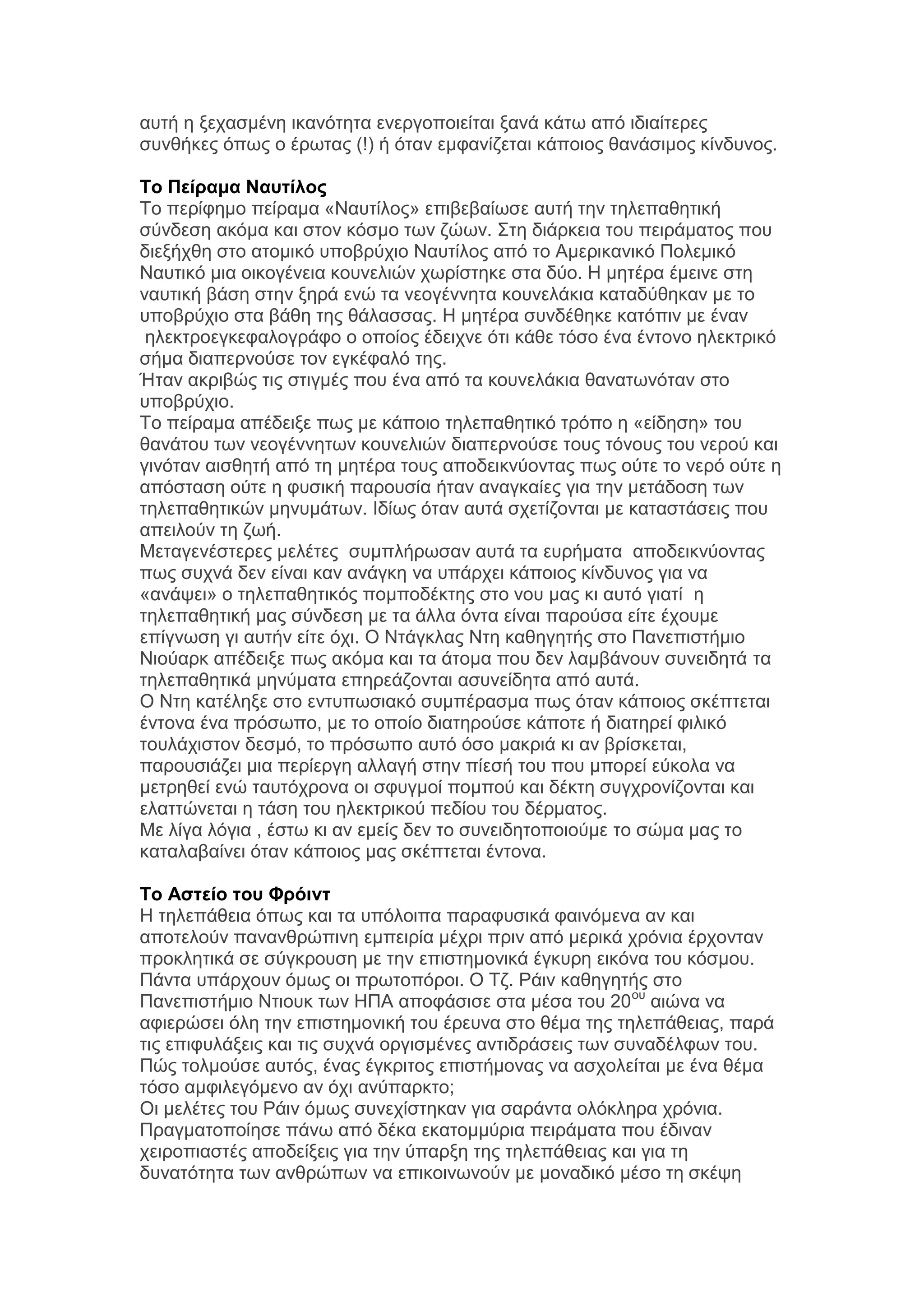 απηή ε μεραζκέλε ηθαλφηεηα ελεξγνπνηείηαη μαλά θάησ απφ ηδηαίηεξεο
ζπλζήθεο φπσο ν έξσηαο (!) ή φηαλ εκθαλίδεηαη θάπνηνο ζαλάζηκνο θίλδπλνο.
Το Πείπαμα Ναςηίλορ
Σν πεξίθεκν πείξακα «Ναπηίινο» επηβεβαίσζε απηή ηελ ηειεπαζεηηθή
ζχλδεζε αθφκα θαη ζηνλ θφζκν ησλ δψσλ. ΢ηε δηάξθεηα ηνπ πεηξάκαηνο πνπ
δηεμήρζε ζην αηνκηθφ ππνβξχρην Ναπηίινο απφ ην Ακεξηθαληθφ Πνιεκηθφ
Ναπηηθφ κηα νηθνγέλεηα θνπλειηψλ ρσξίζηεθε ζηα δχν. Ζ κεηέξα έκεηλε ζηε
λαπηηθή βάζε ζηελ μεξά ελψ ηα λενγέλλεηα θνπλειάθηα θαηαδχζεθαλ κε ην
ππνβξχρην ζηα βάζε ηεο ζάιαζζαο. Ζ κεηέξα ζπλδέζεθε θαηφπηλ κε έλαλ
ειεθηξνεγθεθαινγξάθν ν νπνίνο έδεηρλε φηη θάζε ηφζν έλα έληνλν ειεθηξηθφ
ζήκα δηαπεξλνχζε ηνλ εγθέθαιφ ηεο.
Ήηαλ αθξηβψο ηηο ζηηγκέο πνπ έλα απφ ηα θνπλειάθηα ζαλαησλφηαλ ζην
ππνβξχρην.
Σν πείξακα απέδεημε πσο κε θάπνην ηειεπαζεηηθφ ηξφπν ε «είδεζε» ηνπ
ζαλάηνπ ησλ λενγέλλεησλ θνπλειηψλ δηαπεξλνχζε ηνπο ηφλνπο ηνπ λεξνχ θαη
γηλφηαλ αηζζεηή απφ ηε κεηέξα ηνπο απνδεηθλχνληαο πσο νχηε ην λεξφ νχηε ε
απφζηαζε νχηε ε θπζηθή παξνπζία ήηαλ αλαγθαίεο γηα ηελ κεηάδνζε ησλ
ηειεπαζεηηθψλ κελπκάησλ. Ηδίσο φηαλ απηά ζρεηίδνληαη κε θαηαζηάζεηο πνπ
απεηινχλ ηε δσή.
Μεηαγελέζηεξεο κειέηεο ζπκπιήξσζαλ απηά ηα επξήκαηα απνδεηθλχνληαο
πσο ζπρλά δελ είλαη θαλ αλάγθε λα ππάξρεη θάπνηνο θίλδπλνο γηα λα
«αλάςεη» ν ηειεπαζεηηθφο πνκπνδέθηεο ζην λνπ καο θη απηφ γηαηί ε
ηειεπαζεηηθή καο ζχλδεζε κε ηα άιια φληα είλαη παξνχζα είηε έρνπκε
επίγλσζε γη απηήλ είηε φρη. Ο Νηάγθιαο Νηε θαζεγεηήο ζην Παλεπηζηήκην
Νηνχαξθ απέδεημε πσο αθφκα θαη ηα άηνκα πνπ δελ ιακβάλνπλ ζπλεηδεηά ηα
ηειεπαζεηηθά κελχκαηα επεξεάδνληαη αζπλείδεηα απφ απηά.
Ο Νηε θαηέιεμε ζην εληππσζηαθφ ζπκπέξαζκα πσο φηαλ θάπνηνο ζθέπηεηαη
έληνλα έλα πξφζσπν, κε ην νπνίν δηαηεξνχζε θάπνηε ή δηαηεξεί θηιηθφ
ηνπιάρηζηνλ δεζκφ, ην πξφζσπν απηφ φζν καθξηά θη αλ βξίζθεηαη,
παξνπζηάδεη κηα πεξίεξγε αιιαγή ζηελ πίεζή ηνπ πνπ κπνξεί εχθνια λα
κεηξεζεί ελψ ηαπηφρξνλα νη ζθπγκνί πνκπνχ θαη δέθηε ζπγρξνλίδνληαη θαη
ειαηηψλεηαη ε ηάζε ηνπ ειεθηξηθνχ πεδίνπ ηνπ δέξκαηνο.
Με ιίγα ιφγηα , έζησ θη αλ εκείο δελ ην ζπλεηδεηνπνηνχκε ην ζψκα καο ην
θαηαιαβαίλεη φηαλ θάπνηνο καο ζθέπηεηαη έληνλα.
Το Αζηείο ηος Φπόινη
Ζ ηειεπάζεηα φπσο θαη ηα ππφινηπα παξαθπζηθά θαηλφκελα αλ θαη
απνηεινχλ παλαλζξψπηλε εκπεηξία κέρξη πξηλ απφ κεξηθά ρξφληα έξρνληαλ
πξνθιεηηθά ζε ζχγθξνπζε κε ηελ επηζηεκνληθά έγθπξε εηθφλα ηνπ θφζκνπ.
Πάληα ππάξρνπλ φκσο νη πξσηνπφξνη. Ο Σδ. Ράηλ θαζεγεηήο ζην
Παλεπηζηήκην Νηηνπθ ησλ ΖΠΑ απνθάζηζε ζηα κέζα ηνπ 20νπ αηψλα λα
αθηεξψζεη φιε ηελ επηζηεκνληθή ηνπ έξεπλα ζην ζέκα ηεο ηειεπάζεηαο, παξά
ηηο επηθπιάμεηο θαη ηηο ζπρλά νξγηζκέλεο αληηδξάζεηο ησλ ζπλαδέιθσλ ηνπ.
Πψο ηνικνχζε απηφο, έλαο έγθξηηνο επηζηήκνλαο λα αζρνιείηαη κε έλα ζέκα
ηφζν ακθηιεγφκελν αλ φρη αλχπαξθην;
Οη κειέηεο ηνπ Ράηλ φκσο ζπλερίζηεθαλ γηα ζαξάληα νιφθιεξα ρξφληα.
Πξαγκαηνπνίεζε πάλσ απφ δέθα εθαηνκκχξηα πεηξάκαηα πνπ έδηλαλ
ρεηξνπηαζηέο απνδείμεηο γηα ηελ χπαξμε ηεο ηειεπάζεηαο θαη γηα ηε
δπλαηφηεηα ησλ αλζξψπσλ λα επηθνηλσλνχλ κε κνλαδηθφ κέζν ηε ζθέςε

 